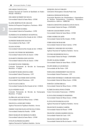 30    Farmacopeia Brasileira, 5ª edição


    EDUARDO CHAVES LEAL                                      EZEQUIEL PAULO VIRIATO
    Instituto Nacional de Controle de Qualidade em Saúde -   Laboratório Homeopático Almeida Prado Ltda
    INCQS / FIOCRUZ
                                                             FABIANA CREMASCHI PALMA
    EDUARDO SCHMIDT DE SOUZA                                 Associação Brasileira dos Distribuidores e Importadores
    Universidade Federal de Santa Maria - UFSM               de Insumos Farmacêuticos, Cosméticos, Veterinários,
                                                             Alimentícios e Aditivos - ABRIFAR
    ELAINE BORTOLETI DE ARAUJO
    Instituto de Pesquisas Energéticas e Nucleares - IPEN    FABIANA ERNESTINA BARCELLOS DA SILVA
                                                             Universidade Federal do Pampa - UNIPAMPA

3   ELDA AZEVEDO GUERRA
    Universidade Federal de Pernambuco - UFPE                FABIANE GOLDCHMIDT ANTES
                                                             Universidade Federal de Santa Maria - UFSM
    ELFRIDES EVA SCHERMAN SCHAPOVAL
    Universidade Federal do Rio Grande do Sul - UFRGS        FÁBIO ANDREI DUARTE
                                                             Universidade Federal do Rio Grande - FURG
    ELFRIEDE MARIANNE BACCHI
    Universidade de São Paulo - USP                          FÁBIO SEIGI MURAKAMI
                                                             Universidade Federal de Santa Catarina - UFSC
    ELIANA NUNES
    Universidade Federal do Rio Grande do Sul - UFRGS        FABRICIO CARNEIRO DE OLIVEIRA
                                                             Agência Nacional de Vigilância Sanitária - Anvisa
    ELIANE COUTINHO DE MEDEIROS
    Universidade Federal do Rio de Janeiro - UFRJ            FÁVERO REISDORFER PAULA
                                                             Universidade Federal do Pampa - UNIPAMPA
    ELISABETE PEREIRA DOS SANTOS
    Universidade Federal do Rio de Janeiro - UFRJ            FELIPE DA ROSA NOBRE
                                                             Universidade Federal de Santa Maria - UFSM
    ELIZABETH IGNE FERREIRA
    Comissão Permanente de Revisão da Farmacopeia            FELIPE REBELLO LOURENÇO
    Brasileira – 4ª edição                                   Universidade de São Paulo - USP

    ELIZABETH MARIA ROCHA LOBO                               FERNANDA HERMSDORFF DAS NEVES
    Universidade Federal Fluminense - UFF                    Universidade Federal Fluminense - UFF

    ELIZABETH VALVERDE DOS SANTOS                            FERNANDO HENRIQUE ANDRADE NOGUEIRA
    Universidade Federal Fluminense - UFF                    Universidade Federal de Minas Gerais - UFMG

    ELOY JULIUS GARCIA                                       FERNÃO CASTRO BRAGA
    Universidade Estadual do Rio Grande do Sul - UERGS       Universidade Federal de Minas Gerais - UFMG

    ELZA ANDERS SAAD                                         FLÁBIO DA ROSA PONS JÚNIOR
    Comissão Permanente de Revisão da Farmacopeia            Centro Universitário Franciscano - UNIFRA
    Brasileira – 4ª edição
                                                             FLÁVIA DIAS MARQUES MARINHO
    ELZÍRIA DE AGUIAR NUNAN                                  Universidade Federal de Minas Gerais - UFMG
    Universidade Federal de Minas Gerais - UFMG
                                                             FLÁVIA NEVES ROCHA ALVES
    EMANUELA ANSELMO VIEIRA                                  Agência Nacional de Vigilância Sanitária - Anvisa
    Agência Nacional de Vigilância Sanitária - Anvisa
                                                             FRANCINETE RAMOS CAMPOS
    EMIDIO VASCONCELOS LEITÃO DA CUNHA                       Universidade Federal do Paraná - UFPR
    Universidade Estadual de Paraíba – UEPB
                                                             FRANCISCA MARIA BARROS SOUSA
    ÉRICO MARLON DE MORAES FLORES                            Universidade Federal do Ceará - UFC
    Universidade Federal de Santa Maria - UFSM
                                                             FRANCISCO JOSÉ DE FREITAS
    EVELIN ELFRIEDE BALBINO                                  Universidade Federal do Rio de Janeiro - UFRJ
    Agência Nacional de Vigilância Sanitária - Anvisa
 
