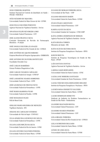 32    Farmacopeia Brasileira, 5ª edição


    JOÃO FERREIRA MARTINS                                    JULIANO DE MORAIS FERREIRA SILVA
    Instituto Nacional de Controle da Qualidade em Saúde –   Universidade de São Paulo – USP
    INCQS / FIOCRUZ
                                                             JULIANO SMANIOTO BARIN
    JOÃO MÁXIMO DE SIQUEIRA                                  Universidade Federal de Santa Maria - UFSM
    Universidade Federal do Mato Grosso do Sul - UFMS
                                                             JÚLIO CÉSAR CARESTIATO
    JOÃO PAULO SILVÉRIO PERFEITO                             Universidade Federal Fluminense - UFF
    Agência Nacional de Vigilância Sanitária - Anvisa
                                                             KARINA ALVES DA SILVA

3   JONATHAS FELIPE REVOREDO LOBO
    Universidade Federal Fluminense - UFF
                                                             Universidade Estadual de Campinas - UNICAMP

                                                             KATIA ANDREA DOMINGOS DE MORAIS
    JOSÉ ALEIXO PRATES E SILVA                               Agência Nacional de Vigilância Sanitária - Anvisa
    Comissão Permanente de Revisão da Farmacopeia
    Brasileira – 4ª edição                                   KATIA REGINA TORRES
                                                             Ministério da Saúde - MS
    JOSÉ ANGELO SILVEIRA ZUANAZZI
    Universidade Federal do Rio Grande do Sul - UFRGS        KATIA SUZI DA SILVEIRA SILVA
                                                             Instituto de Pesquisas Energéticas e Nucleares - IPEN
    JOSÉ ANTÔNIO DE AQUINO RIBEIRO
    Empresa Brasileira de Pesquisa Agropecuária - EMBRAPA    KOICHI MIZUTA
                                                             Instituto de Pesquisas Tecnológicas do Estado de São
    JOSÉ ANTONIO DE OLIVEIRA BATISTUZZO                      Paulo - IPTSP
    Faculdades Oswaldo Cruz
                                                             LAÍS SANTANA DANTAS
    JOSÉ CARLOS BARBÉRIO                                     Agência Nacional de Vigilância Sanitária - Anvisa
    Genese Produtos Diagnósticos Ltda.
                                                             LARISSA SAKIS BERNARDIS
    JOSÉ CARLOS TAVARES CARVALHO                             Universidade Federal de Santa Catarina - UFSC
    Universidade Federal do Amapá - UNIFAP
                                                             LAURA JANE MOREIRA SANTIAGO
    JOSÉ LAMARTINE SOARES SOBRINHO                           Universidade Estadual do Norte Fluminense - UENF
    Universidade Federal do Piauí - UFPI
                                                             LAURA TERUMI UEDA HERNANDES MELERO
    JOSÉ LOURENÇO DE FREITAS NETO                            Instituto de Pesquisas Energéticas e Nucleares - IPEN
    Universidade Federal de Pernambuco - UFPE
                                                             LAUREN ROSA CROSSETTI VAUCHER
    JOSÉ MARIA BARBOSA FILHO                                 Universidade Federal de Santa Maria - UFSM
    Universidade Federal da Paraíba - UFPB
                                                             LAURO DOMINGOS MORETTO
    JOSÉ MURADIAN FILHO                                      Sindicato da Indústria de Produtos Farmacêuticos no
    Pall do Brasil Ltda.                                     Estado de São Paulo - Sindusfarma

                                                             LEANDRO MACHADO ROCHA
    JOSEANE MARIA BEZERRA DE MENEZES
                                                             Universidade Federal Fluminense - UFF
    Vigilãncia Sanitaria - RN
                                                             LEANDRO SOARES PINHEIRO
    JOSIANE DE CARVALHO VITORINO
                                                             Universidade Federal Fluminense - UFF
    Universidade do Vale do Itajaí - UNIVALI
                                                             LEILA BRASIL FERREIRA
    JULIA APARECIDA LOURENÇO DE SOUZA
                                                             Universidade Federal do Rio Grande do Sul - UFRGS
    Universidade Federal de Pernambuco - UFPE
                                                             LEILA SCHREINER DELGADO
    JULIANA ASSUMPÇÃO DA SILVA
                                                             Universidade Federal de Santa Maria - UFSM
    Universidade Federal do Rio de Janeiro - UFRJ
                                                             LENISE DE LIMA SILVA
    JULIANA SEVERO FAGUNDES PEREIRA
                                                             Universidade Federal de Santa Maria - UFSM
    Universidade Federal de Santa Maria - UFSM
 