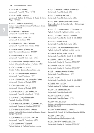 34    Farmacopeia Brasileira, 5ª edição


    MÁRCIA FOSTER MESKO                                      MARIA ELISABETE AMARAL DE MORAES
    Universidade Federal de Pelotas - UFPel                  Universidade Federal do Ceará - UFC

    MÁRCIA VIGNOLI DA SILVA                                  MARIA ELIZABETE DALMORA
    Universidade Federal de Ciências da Saúde de Porto       Universidade Federal de Santa Maria - UFSM
    Alegre - UFCSPA
                                                             MARIA JOSÉ CARNEIRO DO NASCIMENTO
    MÁRCIO LABASTIE (In memorian)                            Empresa Brasileira de Hemoderivados e Biotecnologia -
    Instituto Nacional de Controle de Qualidade em Saúde -   HEMOBRAS
    INCQS / FIOCRUZ
3   MARCO ANDRÉ CARDOSO
                                                             MARIA LÚCIA SILVEIRA MALTA DE ALENCAR
                                                             Agência Nacional de Vigilância Sanitária - Anvisa
    Universidade Federal do Paraná - UFPR
                                                             MARIA TERESINHA KREINEKER DRESH
    MARCO ANTONIO STEPHANO                                   Universidade Federal do Rio Grande do Sul - UFRGS
    Universidade de São Paulo - USP
                                                             MARIANE GEHLEN PERIN
    MARCOS ANTONIO SEGATTO SILVA                             Universidade Federal de Santa Maria - UFSM
    Universidade Federal de Santa Catarina - UFSC
                                                             MARIÂNGELA TORCHIA DO NASCIMENTO
    MARCOS ROBERTO DOS SANTOS                                Agência Nacional de Vigilância Sanitária - Anvisa
    Centro Universitário Franciscano - UNIFRA
                                                             MARIBETE HOMRICH HOLZSCHUH
    MARGARETH LINDE ATHAYDE                                  Universidade Federal do Rio Grande do Sul - UFRGS
    Universidade Federal de Santa Maria - UFSM
                                                             MARILI VILLA NOVA RODRIGUES
    MARGARETH MIE NAKAMURA MATSUDA                           Universidade Estadual de Campinas - UNICAMP
    Instituto de Pesquisas Energéticas e Nucleares - IPEN
                                                             MARILIA DE MORAES CASTRO
    MARIA ALICE BÖCKELMANN                                   Universidade Estadual de Campinas - UNICAMP
    Cristália Produtos Químicos Farmacêuticos Ltda.
                                                             MARINA DAUMAS NEVES DUARTE
    MARIA AUGUSTA TRAVASSOS LEMOS                            Universidade Federal Fluminense - UFF
    Universidade Federal Fluminense - UFF
                                                             MARINA SCOPEL
    MARIA AUXILIADORA MILANEZE GUTIERRE                      Universidade Federal do Rio Grande do Sul - UFRGS
    Universidade Estadual de Maringá - UEM
                                                             MARINÊS JOST E SOUZA
    MARIA CRISTINA DICIAULA                                  Agência Nacional de Vigilância Sanitária - Anvisa
    Universidade Estadual de Maringá - UEM
                                                             MÁRIO LUIS RIBEIRO MOURA
    MARIA DAS GRAÇAS LINS BRANDÃO                            Universidade Federal do Ceará - UFC
    Universidade Federal de Minas Gerais - UFMG
                                                             MÁRIO SÉRGIO PIANTAVINI
    MARIA DIANA CERQUEIRA SALES                              Universidade Federal do Paraná - UFPR
    Faculdade Brasileira - UNIVIX
                                                             MARISA COELHO ADATI
    MARIA DO CARMO ESTANISLAU DO AMARAL                      Instituto Nacional de Controle de Qualidade em Saúde -
    Universidade Estadual de Campinas - UNICAMP              INCQS / FIOCRUZ

    MARIA DO CARMO VASQUES GARCIA                            MARISA DE MOURA SOUZA DA LUZ
    Instituto Nacional de Controle de Qualidade em Saúde -   Laboratório de Controle de Qualidade e Pesquisa - LCQPq
    INCQS / FIOCRUZ
                                                             MARISA KEIKO UEMA
    MARIA DO ROSÁRIO SILVEIRA BRITTO                         Eurofarma Comercial e Importadora Ltda
    Universidade Federal de Pernambuco - UFPE
                                                             MARTA CRISTINA TEIXEIRA DUARTE
    MARIA ELISA GIRÃO MOREIRA                                Universidade Estadual de Campinas - UNICAMP
    Agência Nacional de Vigilância Sanitária - Anvisa
 