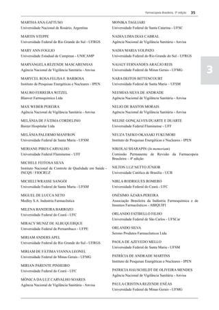 Farmacopeia Brasileira, 5ª edição   35

MARTHA ANA GATTUSO                                       MONIKA TAGLIARI
Universidade Nacional de Rosário, Argentina              Universidade Federal de Santa Catarina - UFSC

MARTIN STEPPE                                            NADIA LIMA DIAS CABRAL
Universidade Federal do Rio Grande do Sul - UFRGS        Agência Nacional de Vigilância Sanitária - Anvisa

MARY ANN FOGLIO                                          NADIA MARIA VOLPATO
Universidade Estadual de Campinas - UNICAMP              Universidade Federal do Rio Grande do Sul - UFRGS

MARYANGELA REZENDE MASCARENHAS                           NAIALY FERNANDES ARAÚJO REIS
Agência Nacional de Vigilância Sanitária - Anvisa        Universidade Federal de Minas Gerais - UFMG
                                                                                                                        3
MARYCEL ROSA FELISA F. BARBOSA                           NARA DEITOS BITTENCOURT
Instituto de Pesquisas Energéticas e Nucleares - IPEN    Universidade Federal de Santa Maria – UFSM

MAURO FERREIRA WITZEL                                    NEEMIAS SILVA DE ANDRADE
Blanver Farmoquimica Ltda                                Agência Nacional de Vigilância Sanitária - Anvisa

MAX WEBER PEREIRA                                        NELIO DE BASTOS MORAIS
Agência Nacional de Vigilância Sanitária - Anvisa        Agência Nacional de Vigilância Sanitária - Anvisa

MELÂNIA DE FÁTIMA CORDELINO                              NELISE GONÇALVES DUARTE E DUARTE
Baxter Hospitalar Ltda                                   Universidade Federal Fluminense - UFF

MELÂNIA PALERMO MANFRON                                  NEUZA TAEKO OKASAKI FUKUMORI
Universidade Federal de Santa Maria - UFSM               Instituto de Pesquisas Energéticas e Nucleares - IPEN

MERIANE PIRES CARVALHO                                   NIKOLAI SHARAPIN (In memoriam)
Universidade Federal Fluminense - UFF                    Comissão Permanente de Revisão da Farmacopeia
                                                         Brasileira – 4ª edição
MICHELE FEITOSA SILVA
Instituto Nacional de Controle de Qualidade em Saúde -   NILTON LUZ NETTO JÚNIOR
INCQS / FIOCRUZ                                          Universidade Católica de Brasília - UCB

MICHELI WRASSE SANGÓI                                    NIRLA RODRIGUES ROMERO
Universidade Federal de Santa Maria - UFSM               Universidade Federal do Ceará - UFC

MIGUEL DE LUCCA NETO                                     ONÉSIMO ÁZARA PEREIRA
Medley S.A. Industria Farmacêutica                       Associação Brasileira da Indústria Farmoquímica e de
                                                         Insumos Farmacêuticos - ABIQUIFI
MILENA BANDEIRA BARROZO
Universidade Federal do Ceará - UFC                      ORLANDO FATIBELLO FILHO
                                                         Universidade Federal de São Carlos - UFSCar
MIRACY MUNIZ DE ALBUQUERQUE
Universidade Federal de Pernambuco - UFPE                ORLANDO SILVA
                                                         Serono Produtos Farmacêuticos Ltda
MIRIAM ANDERS APEL
Universidade Federal do Rio Grande do Sul - UFRGS        PAOLA DE AZEVEDO MELLO
                                                         Universidade Federal de Santa Maria - UFSM
MIRIAM DE FÁTIMA VIANNA LEONEL
Universidade Federal de Minas Gerais - UFMG              PATRÍCIA DE ANDRADE MARTINS
                                                         Instituto de Pesquisas Energéticas e Nucleares - IPEN
MIRIAN PARENTE PINHEIRO
Universidade Federal do Ceará - UFC                      PATRICIA HAUSCHILDT DE OLIVEIRA MENDES
                                                         Agência Nacional de Vigilância Sanitária - Anvisa
MÔNICA DA LUZ CARVALHO SOARES
Agência Nacional de Vigilância Sanitária - Anvisa        PAULA CRISTINA REZENDE ENÉAS
                                                         Universidade Federal de Minas Gerais - UFMG
 