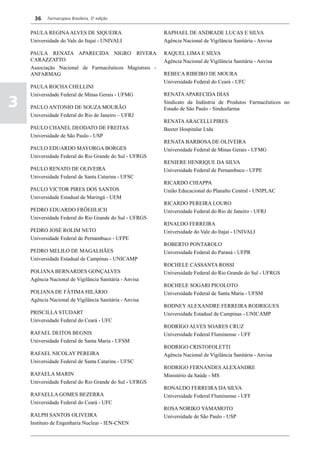 36    Farmacopeia Brasileira, 5ª edição


    PAULA REGINA ALVES DE SIQUEIRA                      RAPHAEL DE ANDRADE LUCAS E SILVA
    Universidade do Vale do Itajaí - UNIVALI            Agência Nacional de Vigilância Sanitária - Anvisa

    PAULA RENATA APARECIDA NIGRO RIVERA                 RAQUEL LIMA E SILVA
    CARAZZATTO                                          Agência Nacional de Vigilância Sanitária - Anvisa
    Associação Nacional de Farmacêuticos Magistrais -
    ANFARMAG                                            REBECA RIBEIRO DE MOURA
                                                        Universidade Federal do Ceará - UFC
    PAULA ROCHA CHELLINI
    Universidade Federal de Minas Gerais - UFMG         RENATA APARECIDA DIAS

3   PAULO ANTONIO DE SOUZA MOURÃO
                                                        Sindicato da Indústria de Produtos Farmacêuticos no
                                                        Estado de São Paulo - Sindusfarma
    Universidade Federal do Rio de Janeiro – UFRJ
                                                        RENATA ARACELLI PIRES
    PAULO CHANEL DEODATO DE FREITAS                     Baxter Hospitalar Ltda
    Universidade de São Paulo - USP
                                                        RENATA BARBOSA DE OLIVEIRA
    PAULO EDUARDO MAYORGA BORGES                        Universidade Federal de Minas Gerais - UFMG
    Universidade Federal do Rio Grande do Sul - UFRGS
                                                        RENIERE HENRIQUE DA SILVA
    PAULO RENATO DE OLIVEIRA                            Universidade Federal de Pernambuco - UFPE
    Universidade Federal de Santa Catarina - UFSC
                                                        RICARDO CHIAPPA
    PAULO VICTOR PIRES DOS SANTOS                       União Educacional do Planalto Central - UNIPLAC
    Universidade Estadual de Maringá - UEM
                                                        RICARDO PEREIRA LOURO
    PEDRO EDUARDO FRÖEHLICH                             Universidade Federal do Rio de Janeiro - UFRJ
    Universidade Federal do Rio Grande do Sul - UFRGS
                                                        RINALDO FERREIRA
    PEDRO JOSÉ ROLIM NETO                               Universidade do Vale do Itajaí - UNIVALI
    Universidade Federal de Pernambuco - UFPE
                                                        ROBERTO PONTAROLO
    PEDRO MELILO DE MAGALHÃES                           Universidade Federal do Paraná - UFPR
    Universidade Estadual de Campinas - UNICAMP
                                                        ROCHELE CASSANTA ROSSI
    POLIANA BERNARDES GONÇALVES                         Universidade Federal do Rio Grande do Sul - UFRGS
    Agência Nacional de Vigilância Sanitária - Anvisa
                                                        ROCHELE SOGARI PICOLOTO
    POLIANA DE FÁTIMA HILÁRIO                           Universidade Federal de Santa Maria - UFSM
    Agência Nacional de Vigilância Sanitária - Anvisa
                                                        RODNEY ALEXANDRE FERREIRA RODRIGUES
    PRISCILLA STUDART                                   Universidade Estadual de Campinas - UNICAMP
    Universidade Federal do Ceará - UFC
                                                        RODRIGO ALVES SOARES CRUZ
    RAFAEL DEITOS BEGNIS                                Universidade Federal Fluminense - UFF
    Universidade Federal de Santa Maria - UFSM
                                                        RODRIGO CRISTOFOLETTI
    RAFAEL NICOLAY PEREIRA                              Agência Nacional de Vigilância Sanitária - Anvisa
    Universidade Federal de Santa Catarina - UFSC
                                                        RODRIGO FERNANDES ALEXANDRE
    RAFAELA MARIN                                       Ministério da Saúde - MS
    Universidade Federal do Rio Grande do Sul - UFRGS
                                                        RONALDO FERREIRA DA SILVA
    RAFAELLA GOMES BEZERRA                              Universidade Federal Fluminense - UFF
    Universidade Federal do Ceará - UFC
                                                        ROSA NORIKO YAMAMOTO
    RALPH SANTOS OLIVEIRA                               Universidade de São Paulo - USP
    Instituto de Engenharia Nuclear - IEN-CNEN
 