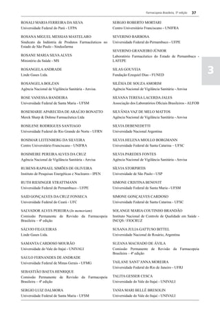 Farmacopeia Brasileira, 5ª edição   37

ROSALI MARIA FERREIRA DA SILVA                          SERGIO ROBERTO MORTARI
Universidade Federal do Pará - UFPA                     Centro Universitário Franciscano - UNIFRA

ROSANA MIGUEL MESSIAS MASTELARO                         SEVERINO BARBOSA
Sindicato da Indústria de Produtos Farmacêuticos no     Universidade Federal do Pernambuco - UFPE
Estado de São Paulo - Sindusfarma
                                                        SEVERINO GRANJEIRO JÚNIOR
ROSANE MARIA SILVA ALVES                                Laboratório Farmacêutico do Estado de Pernambuco -
Ministério da Saúde - MS                                LAFEPE

ROSANGELA ANDRADE
Linde Gases Ltda.
                                                        SILAS GOUVEIA
                                                        Fundação Ezequiel Dias - FUNED
                                                                                                                       3
ROSANGELA BOLZAN                                        SILÉSIA DE SOUZA AMORIM
Agência Nacional de Vigilância Sanitária - Anvisa.      Agência Nacional de Vigilância Sanitária - Anvisa

ROSE VANESSA BANDEIRA                                   SILVANA TERESA LACERDA JALES
Universidade Federal de Santa Maria - UFSM              Associação dos Laboratórios Oficiais Brasileiros - ALFOB

ROSEMARIE APARECIDA DE ARAÚJO BONATTO                   SILVÂNIA VAZ DE MELO MATTOS
Merck Sharp & Dohme Farmacêutica Ltda                   Agência Nacional de Vigilância Sanitária - Anvisa

ROSILENE RODRIGUES SANTIAGO                             SILVIA DEBENEDETTI
Universidade Federal do Rio Grande do Norte - UFRN      Universidade Nacional Argentina

ROSIMAR LEITENBERG DA SILVEIRA                          SILVIA HELENA MIOLLO BORGMANN
Centro Universitário Franciscano - UNIFRA               Universidade Federal de Santa Catarina – UFSC

ROSIMEIRE PEREIRA ALVES DA CRUZ                         SILVIA PAREDES FONTES
Agência Nacional de Vigilância Sanitária - Anvisa       Agência Nacional de Vigilância Sanitária - Anvisa

RUBENS RAPHAEL SIMÕES DE OLIVEIRA                       SÍLVIA STORPIRTIS
Instituto de Pesquisas Energéticas e Nucleares - IPEN   Universidade de São Paulo - USP

RUTH RIESINGER STRATTMANN                               SIMONE CRISTINA BENOVIT
Universidade Federal de Pernambuco - UFPE               Universidade Federal de Santa Maria - UFSM

SAID GONÇALVES DA CRUZ FONSECA                          SIMONE GONÇALVES CARDOSO
Universidade Federal do Ceará - UFC                     Universidade Federal de Santa Catarina - UFSC

SALVADOR ALVES PEREIRA (In memoriam)                    SOLANGE MARIA COUTINHO BRANDÃO
Comissão Permanente de Revisão da Farmacopeia           Instituto Nacional de Controle de Qualidade em Saúde -
Brasileira – 4ª edição                                  INCQS / FIOCRUZ

SÁLVIO FILGUEIRAS                                       SUSANA JULIA GATTUSO BITTEL
Linde Gases Ltda.                                       Universidade Nacional de Rosário, Argentina

SAMANTA CARDOSO MOURÃO                                  SUZANA MACHADO DE ÁVILA
Universidade do Vale do Itajaí - UNIVALI                Comissão Permanente de Revisão da Farmacopeia
                                                        Brasileira – 4ª edição
SAULO FERNANDES DE ANDRADE
Universidade Federal de Minas Gerais - UFMG             TAILANE SANT’ANNA MOREIRA
                                                        Universidade Federal do Rio de Janeiro - UFRJ
SEBASTIÃO BAETA HENRIQUE
Comissão Permanente de Revisão da Farmacopeia           TALITA GESSER CESCA
Brasileira – 4ª edição                                  Universidade do Vale do Itajaí - UNIVALI

SERGIO LUIZ DALMORA                                     TANIA MARI BELLÉ BRESOLIN
Universidade Federal de Santa Maria - UFSM              Universidade do Vale do Itajaí - UNIVALI
 