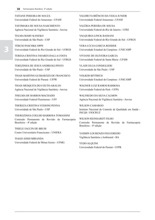 38    Farmacopeia Brasileira, 5ª edição


    TATIANE PEREIRA DE SOUZA                            VALDIR FLORÊNCIO DA VEIGA JUNIOR
    Universidade Federal do Amazonas - UFAM             Universidade Federal Amazonas - UFAM

    TAYOMARA DE SOUSA NASCIMENTO                        VALÉRIA PEREIRA DE SOUSA
    Agência Nacional de Vigilância Sanitária - Anvisa   Universidade Federal do Rio de Janeiro - UFRJ

    TELMA MARY KANEKO                                   VALQUIRIA LINCK BASSANI
    Universidade de São Paulo - USP                     Universidade Federal do Rio Grande do Sul - UFRGS

    TÉRCIO PASCHKE OPPE                                 VERA LÚCIA GARCIA REHDER

3   Universidade Federal do Rio Grande do Sul - UFRGS   Universidade Estadual de Campinas - UNICAMP

    TERESA CRISTINA TAVARES DALLA COSTA                 VIVIANE DE OLIVEIRA GARCIA
    Universidade Federal do Rio Grande do Sul - UFRGS   Universidade Federal de Santa Maria - UFSM

    TEREZINHA DE JESUS ANDREOLI PINTO                   VLADI OLGA CONSIGLIERI
    Universidade de São Paulo - USP                     Universidade de São Paulo - USP

    THAIS MARTINS GUIMARÃES DE FRANCISCO                VOLKER BITTRICH
    Universidade Federal do Paraná - UFPR               Universidade Estadual de Campinas - UNICAMP

    THAIS MESQUITA DO COUTO ARAUJO                      WAGNER LUIZ RAMOS BARBOSA
    Agência Nacional de Vigilância Sanitária - Anvisa   Universidade Federal do Pará - UFPA

    THELMA DE BARROS MACHADO                            WALFREDO DA SILVA CALMON
    Universidade Federal Fluminense - UFF               Agência Nacional de Vigilância Sanitária - Anvisa

    THEREZA CRISTINA VESSONI PENNA                      WILSON CAMARGO
    Universidade de São Paulo - USP                     Instituto Nacional de Controle de Qualidade em Saúde -
                                                        INCQS / FIOCRUZ
    THEREZINHA COELHO BARBOSA TOMASSINI
    Comissão Permanente de Revisão da Farmacopeia       WILSON REINHARDT FILHO
    Brasileira – 4ª edição                              Comissão Permanente de Revisão da Farmacopeia
                                                        Brasileira – 4ª edição
    THIELE FACCIN DE BRUM
    Centro Universitário Franciscano - UNIFRA           YASMIN LOURENZO FIGUEIREDO
                                                        Vigilância Sanitária e Ambiental - BA
    TIAGO ASSIS MIRANDA
    Universidade Federal de Minas Gerais - UFMG         YEDO ALQUINI
                                                        Universidade Federal do Paraná - UFPR
 