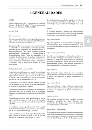 Farmacopeia Brasileira, 5ª edição   39




                                   4 GENERALIDADES
TÍTULO                                                         É considerada fortemente alcalina quando se cora de azul
                                                               por uma gota de timolftaleina SI (pH 9,3 a 10.5) ou de
O título completo desta obra é “Farmacopeia da República       vermelho por uma gota de fenolftaleina SI (pH 10,0 a 13,0).
Federativa do Brasil, 5ª edição”. Pode ser denominada
“Farmacopeia Brasileira, 5ª edição” ou FB 5.
                                                               Adesivo

DEFINIÇÕES                                                     É o sistema destinado a produzir um efeito sistêmico
                                                               pela difusão do(s) princípio(s) ativo(s) numa velocidade
                                                               constante por um período de tempo prolongado.
Ação, uso e doses

São as constantes do relatório para registro do produto no
                                                                                                                               4
                                                               Água para injetáveis
órgão sanitário, atualizadas mediante revisão bibliográfica
nacional e internacional, quando for o caso.                   Água para injetáveis é o insumo utilizado na preparação
                                                               de medicamentos para administração parenteral, como
Quando indicadas nas monografias, as doses representam         veículo ou na dissolução ou diluição de substâncias ou de
a quantidade do medicamento usualmente prescrita¸              preparações.
que tenha eficácia terapêutica, para pacientes adultos. O
prescritor habilitado, a seu critério e sob sua exclusiva
responsabilidade, considerando a farmacocinética e             Água para uso farmacêutico
farmacodinâmica, poderá variar as quantidades e a
                                                               Considera-se como água para uso farmacêutico os diversos
frequência de administração de qualquer medicamento.
                                                               tipos de água empregados na síntese de fármacos, na
Entretanto, a prescrição de doses muito superiores às
                                                               formulação e produção de medicamentos, em laboratórios
usuais, estabelecida em literatura, obriga o farmacêutico
                                                               de ensaios, diagnósticos e demais aplicações relacionadas
a confirmar, com o prescritor da receita, as doses
                                                               à área da saúde, inclusive como principal componente na
estabelecidas.
                                                               limpeza de utensílios, equipamentos e sistemas.

Acidez e alcalinidade - ensaios rápidos
                                                               Água purificada
Uma solução é considerada neutra quando não modifica a
                                                               Água purificada é a água potável que passou por algum
cor dos papéis azul e vermelho de tornassol, ou quando o
                                                               tipo de tratamento para retirar os possíveis contaminantes
papel indicador universal adquire as cores da escala neutra,
                                                               e atender aos requisitos de pureza estabelecidos na
ou quando 1 mL da mesma solução se cora de verde com
                                                               monografia.
uma gota de azul de bromotimol SI (pH 7,0).

É considerada ácida quando cora em vermelho o papel            Água ultrapurificada
azul de tornassol ou 1 mL se cora de amarelo por uma gota
de vermelho de fenol SI (pH 1,0 a 6,6).                        Água ultrapurificada é a água purificada que passou por
                                                               tratamento adicional para retirar os possíveis contaminantes
É considerada fracamente ácida quando cora levemente de        e atender aos requisitos de pureza estabelecidos na
vermelho o papel azul de tornassol ou 1 mL se cora de          monografia.
alaranjado por uma gota de vermelho de metila SI (pH 4,0
a 6,6).
                                                               Águas aromáticas
É considerada fortemente ácida quando cora de azul o
                                                               São soluções saturadas de óleos essenciais ou outras
papel vermelho de congo ou 1 mL se cora de vermelho
                                                               substâncias aromáticas em água. Possuem odor
pela adição de uma gota de alaranjado de metila SI (pH
                                                               característico das drogas com as quais são preparadas,
1,0 a 4,0).
                                                               recebendo, também, o nome delas.
É considerada alcalina quando cora de azul o papel
vermelho de tornassol ou 1 mL se cora de azul por uma          Banho-maria e banho a vapor
gota de azul de bromotimol SI (pH 7,6 a 13,0).
                                                               É um banho de água fervente, a não ser que a monografia
É considerada fracamente alcalina quando cora de azul o        especifique outra temperatura. As expressões água quente
papel vermelho de tornassol ou 1 mL se cora de rosa por        e água muito quente indicam temperaturas aproximadas
uma gota de vermelho de cresol SI (pH 7,6 a 8,8).              entre 60 oC e 70 oC e entre 85 oC e 95 oC respectivamente.
 