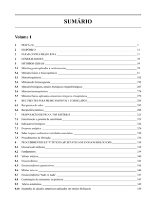SumÁrio

Volume 1
1	     PREFÁCIO_______________________________________________________________________________ 7
2	     HISTÓRICO______________________________________________________________________________ 13
3	     FARMACOPEIA BRASILEIRA______________________________________________________________ 21
4	     GENERALIDADES________________________________________________________________________ 39
5	     MÉTODOS GERAIS_______________________________________________________________________ 59
5.1	   Métodos gerais aplicados a medicamentos_______________________________________________________ 59
5.2	   Métodos físicos e físico-químicos_ ____________________________________________________________ 81
5.3	   Métodos químicos_ ________________________________________________________________________ 162
                       _
5.4	   Métodos de farmacognosia___________________________________________________________________ 192
5.5	   Métodos biológicos, ensaios biológicos e microbiológicos__________________________________________ 207
5.6	   Métodos imunoquímicos_ ___________________________________________________________________ 278
5.7	   Métodos físicos aplicados a materiais cirúrgicos e hospitalares_ _____________________________________ 279
                                                                      _
6	     RECIPIENTES PARA MEDICAMENTOS E CORRELATOS_______________________________________ 285
6.1	   Recipientes de vidro _ ______________________________________________________________________ 285
6.2	   Recipientes plásticos_ ______________________________________________________________________ 288
                            _
7	     PREPARAÇÃO DE PRODUTOS ESTÉREIS_ __________________________________________________ 321
                                      _
7.1	   Esterilização e garantia de esterilidade__________________________________________________________ 321
7.2	   Indicadores biológicos_ _____________________________________________________________________ 326
7.3	   Processo asséptico_ ________________________________________________________________________ 329
7.4	   Salas limpas e ambientes controlados associados_ ________________________________________________ 330
7.5	   Procedimentos de liberação_ _________________________________________________________________ 336
8	     PROCEDIMENTOS ESTATÍSTICOS APLICÁVEIS AOS ENSAIOS BIOLÓGICOS____________________ 338
8.1	   Glossário de símbolos_______________________________________________________________________ 338
8.2	   Fundamentos______________________________________________________________________________ 339
8.3	   Valores atípicos____________________________________________________________________________ 340
8.4	   Ensaios diretos_ ___________________________________________________________________________ 341
8.5	   Ensaios indiretos quantitativos________________________________________________________________ 341
8.6	   Médias móveis_ ___________________________________________________________________________ 346
8.7	   Ensaios indiretos “tudo ou nada”______________________________________________________________ 347
8.8	   Combinação de estimativas de potência_________________________________________________________ 347
8.9 	 Tabelas estatísticas_________________________________________________________________________ 349
8.10	 Exemplos de cálculos estatísticos aplicados em ensaios biológicos_ __________________________________ 359
 