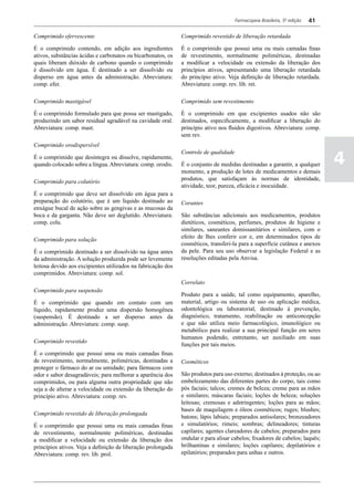Farmacopeia Brasileira, 5ª edição   41

Comprimido efervescente                                       Comprimido revestido de liberação retardada

É o comprimido contendo, em adição aos ingredientes           É o comprimido que possui uma ou mais camadas finas
ativos, substâncias ácidas e carbonatos ou bicarbonatos, os   de revestimento, normalmente poliméricas, destinadas
quais liberam dióxido de carbono quando o comprimido          a modificar a velocidade ou extensão da liberação dos
é dissolvido em água. É destinado a ser dissolvido ou         princípios ativos, apresentando uma liberação retardada
disperso em água antes da administração. Abreviatura:         do princípio ativo. Veja definição de liberação retardada.
comp. efer.                                                   Abreviatura: comp. rev. lib. ret.

Comprimido mastigável                                         Comprimido sem revestimento

É o comprimido formulado para que possa ser mastigado,        È o comprimido em que excipientes usados não são
produzindo um sabor residual agradável na cavidade oral.      destinados, especificamente, a modificar a liberação do
Abreviatura: comp. mast.                                      princípio ativo nos fluidos digestivos. Abreviatura: comp.
                                                              sem rev.
Comprimido orodispersível

                                                                                                                               4
                                                              Controle de qualidade
É o comprimido que desintegra ou dissolve, rapidamente,
quando colocado sobre a língua. Abreviatura: comp. orodis.    É o conjunto de medidas destinadas a garantir, a qualquer
                                                              momento, a produção de lotes de medicamentos e demais
                                                              produtos, que satisfaçam às normas de identidade,
Comprimido para colutório
                                                              atividade, teor, pureza, eficácia e inocuidade.
É o comprimido que deve ser dissolvido em água para a
preparação do colutório, que é um líquido destinado ao        Corantes
enxágue bucal de ação sobre as gengivas e as mucosas da
boca e da garganta. Não deve ser deglutido. Abreviatura:      São substâncias adicionais aos medicamentos, produtos
comp. colu.                                                   dietéticos, cosméticos, perfumes, produtos de higiene e
                                                              similares, saneantes domissanitários e similares, com o
                                                              efeito de lhes conferir cor e, em determinados tipos de
Comprimido para solução
                                                              cosméticos, transferi-la para a superfície cutânea e anexos
É o comprimido destinado a ser dissolvido na água antes       da pele. Para seu uso observar a legislação Federal e as
da administração. A solução produzida pode ser levemente      resoluções editadas pela Anvisa.
leitosa devido aos excipientes utilizados na fabricação dos
comprimidos. Abreviatura: comp. sol.
                                                              Correlato
Comprimido para suspensão
                                                              Produto para a saúde, tal como equipamento, aparelho,
É o comprimido que quando em contato com um                   material, artigo ou sistema de uso ou aplicação médica,
líquido, rapidamente produz uma dispersão homogênea           odontológica ou laboratorial, destinado à prevenção,
(suspensão). É destinado a ser disperso antes da              diagnóstico, tratamento, reabilitação ou anticoncepção
administração. Abreviatura: comp. susp.                       e que não utiliza meio farmacológico, imunológico ou
                                                              metabólico para realizar a sua principal função em seres
                                                              humanos podendo, entretanto, ser auxiliado em suas
Comprimido revestido
                                                              funções por tais meios.
É o comprimido que possui uma ou mais camadas finas
de revestimento, normalmente, poliméricas, destinadas a       Cosméticos
proteger o fármaco do ar ou umidade; para fármacos com
odor e sabor desagradáveis; para melhorar a aparência dos     São produtos para uso externo; destinados à proteção, ou ao
comprimidos, ou para alguma outra propriedade que não         embelezamento das diferentes partes do corpo, tais como
seja a de alterar a velocidade ou extensão da liberação do    pós faciais; talcos; cremes de beleza; creme para as mãos
princípio ativo. Abreviatura: comp. rev.                      e similares; máscaras faciais; loções de beleza; soluções
                                                              leitosas; cremosas e adstringentes; loções para as mãos;
                                                              bases de maquilagem e óleos cosméticos; ruges; blushes;
Comprimido revestido de liberação prolongada
                                                              batons; lápis labiais; preparados antisolares; bronzeadores
É o comprimido que possui uma ou mais camadas finas           e simulatórios; rimeis; sombras; delineadores; tinturas
de revestimento, normalmente poliméricas, destinadas          capilares; agentes clareadores de cabelos; preparados para
a modificar a velocidade ou extensão da liberação dos         ondular e para alisar cabelos; fixadores de cabelos; laquês;
princípios ativos. Veja a definição de liberação prolongada   brilhantinas e similares; loções capilares; depilatórios e
Abreviatura: comp. rev. lib. prol.                            epilatórios; preparados para unhas e outros.
 