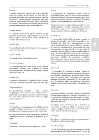 Farmacopeia Brasileira, 5ª edição   43

Emulsão                                                        Extrato

É a forma farmacêutica líquida de um ou mais princípios        É a preparação de consistência líquida, sólida ou
ativos que consiste de um sistema de duas fases que            intermediária, obtida a partir de material animal ou vegetal.
envolvem pelo menos dois líquidos imiscíveis e na qual         O material utilizado na preparação de extratos pode sofrer
um líquido é disperso na forma de pequenas gotas (fase         tratamento preliminar, tais como, inativação de enzimas,
interna ou dispersa) através de outro líquido (fase externa    moagem ou desengorduramento. Abreviatura: ext.
ou contínua). Normalmente é estabilizada por meio de um
ou mais agentes emulsificantes. Abreviatura: emu.              O extrato é preparado por percolação, maceração ou outro
                                                               método adequado e validado, utilizando como solvente
                                                               álcool etílico, água ou outro solvente adequado. Após a
Emulsão aerossol                                               extração, materiais indesejáveis podem ser eliminados.
É a emulsão embalada sob pressão contendo um gás
propelente e ingredientes terapeuticamente ativos que são      Extrato fluido
liberados após a ativação de um sistema apropriado de
válvulas. Abreviatura: emu. aer.                               É a preparação líquida obtida de drogas vegetais ou
                                                               animais por extração com liquido apropriado ou por

Emulsão gotas
                                                               dissolução do extrato seco correspondente, em que,
                                                               exceto quando indicado de maneira diferente, uma parte
                                                               do extrato, em massa ou volume corresponde a uma parte,
                                                                                                                               4
É a emulsão destinada à administração na forma de gotas.
                                                               em massa, da droga, seca utilizada na sua preparação. Se
Abreviatura: emu. go.
                                                               necessário, os extratos fluídos podem ser padronizados em
                                                               termos de concentração do solvente; teor de constituintes,
Emulsão injetável                                              ou de resíduo seco. Se necessário podem ser adicionados
                                                               conservantes inibidores do crescimento microbiano.
É a emulsão estéril. Abreviatura: emu. inj.
                                                               Devem apresentar teor de princípios ativos e resíduos
                                                               secos prescritos nas respectivas monografias. Abreviatura:
Emulsão para infusão                                           ext. flu.

É a emulsão estéril com água como a fase contínua,
normalmente, isotônica com o sangue e utilizada                Extrato mole
principalmente para administração em grande volume.
                                                               É a preparação de consistência pastosa obtida por
Abreviatura: emu. inf.
                                                               evaporação parcial de solvente utilizado na sua preparação.
                                                               São utilizados como solvente, unicamente, álcool etílico,
Emulsão spray                                                  água, ou misturas alcoól etílico/água em proporção
                                                               adequada. Apresentam, no mínimo, 70% de resíduo seco
É a emulsão administrada na forma de líquido finamente         (p/p). Se necessário podem ser adicionados conservantes
dividido por um jato de ar ou vapor. Abreviatura: emu. spray   inibidores do crescimento microbiano. Abreviatura: ext.
                                                               mole
Ensaios biológicos

São procedimentos destinados a avaliar a potência              Extrato seco
de princípios ativos contidos nas matérias-primas e            É a preparação sólida; obtida por evaporação do solvente
preparações farmacopeicas, utilizando reagentes biológicos     utilizado na sua preparação. Apresenta, no mínimo, 95%
tais como micro-organismos, animais, fluidos e órgãos          de resíduo seco, calculado como porcentagem de massa.
isolados de animais.                                           Podem ser adicionados de materiais inertes adequados.
                                                               Abreviatura: ext. seco
Espírito
                                                               Os extratos secos padronizados têm o teor de seus
É a forma farmacêutica líquida alcoólica ou hidroalcoólica,    constituintes ajustado pela adição de materiais inertes
contendo princípios aromáticos ou medicamentosos e             adequados ou pela adição de extratos secos obtidos com o
classificados em simples e compostos. Abreviatura: esp.        mesmo fármaco utilizado na preparação.

Os espíritos são obtidos pela dissolução de substâncias
aromáticas em etanol, geralmente na proporção de 5%            Fabricação
(p/v).                                                         São todas as operações que se fazem necessárias para a
                                                               obtenção dos produtos para a saúde.
Esterilidade

Esterilidade é a ausência de micro-organismos viáveis.         Faixa de destilação

                                                               Faixa de destilação é o intervalo de temperatura corrigida
                                                               para a pressão de 101,3 kPa (760 mm de Hg), dentro do
 