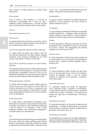 44    Farmacopeia Brasileira, 5ª edição


    qual o líquido, ou fração específica do líquido, destila       1 nm e 1 mm – são distribuídas uniformemente através do
    inteiramente.                                                  líquido). Um gel pode conter partículas suspensas.

    Faixa de fusão                                                 Gel hidrofóbico

    Faixa de fusão de uma substância é o intervalo de              É o gel que consiste, usualmente, de parafina líquida com
    temperatura compreendido entre o início (no qual a             polietileno ou óleos gordurosos com sílica coloidal ou
    substância começa a fluidificar-se) e o término da fusão       sabões de alumínio ou zinco.
    (que é evidenciado pelo desaparecimento da fase sólida).
                                                                   Gel lipofílico
    Fármaco
                                                                   É o gel resultante da preparação obtida pela incorporação
    Veja Insumo farmacêutico ativo.                                de agentes gelificantes — tragacanta, amido, derivados de
                                                                   celulose, polímeros carboxivinílicos e silicatos duplos de
                                                                   magnésio e alumínio à água, glicerol ou propilenoglicol.
    Farmacopeico
                                                                   Glóbulo

4
    A expressão farmacopeico substitui as expressões: oficial e
    oficinal, utilizadas em edições anteriores, equivalendo-se a   É a forma farmacêutica sólida que se apresenta sob a forma
    essas expressões para todos os efeitos.                        de pequenas esferas constituídas de sacarose ou de mistura
                                                                   de sacarose e lactose. São impregnadas pela potência
    Fator VII da coagulação sanguínea humana, liofilizado          desejada e com álcool acima de 70%.

    É a fração protéica do plasma que contém o Fator VII
                                                                   Goma de mascar
    (um derivado glicoprotéico de cadeia simples), podendo
    igualmente conter pequenas quantidades da sua forma            É a forma farmacêutica sólida de dose única contendo um
    ativada (o derivado de 2 cadeias ou Fator VIIa).               ou mais princípios ativos, que consiste de material plástico
                                                                   insolúvel, doce e saboroso. Quando mastigado, libera o
    Fator VIII da coagulação sanguínea de origem humana,           princípio ativo.
    liofilizado
                                                                   Granulado
    É a fração proteica do plasma que contém uma glicoproteína
    chamada Fator VIII da coagulação e, em função do método        É a forma farmacêutica sólida contendo uma dose única
    de purificação, quantidades variáveis do Fator de Von          de um ou mais princípios ativos, com ou sem excipientes.
    Willebrand. É preparado a partir de uma mistura de plasma      Consiste de agregados sólidos e secos de volumes
    humano para fracionamento obtido de doadores sadios.           uniformes de partículas de pó resistentes ao manuseio.
                                                                   Abreviatura: granu.
    Fibrinogênio humano, liofilizado
                                                                   Granulado efervescente
    É a fração solúvel do plasma humano, obtida a partir do
    Plasma humano para fracionamento, que por adição da            É o granulado contendo, em adição aos ingredientes
    trombina, transforma-se em fibrina. A preparação pode          ativos, substâncias ácidas e carbonatos ou bicarbonatos,
    conter aditivos (sais, tampões ou estabilizantes) e quando     os quais liberam dióxido de carbono quando o granulado
    reconstituída (adição do diluente) deve conter no mínimo,      é dissolvido em água. É destinado a ser dissolvido ou
    10 g/L de fibrinogênio.                                        disperso em água antes da administração. Abreviatura:
                                                                   granu. efer.
    Forma farmacêutica
                                                                   Granulado para solução
    É o estado final de apresentação dos princípios ativos
    farmacêuticos após uma ou mais operações farmacêuticas         É o granulado destinado a ser dissolvido na água antes da
    executadas com a adição ou não de excipientes apropriados      administração. A solução produzida pode ser levemente
    a fim de facilitar a sua utilização e obter o efeito           leitosa devido aos excipientes utilizados na fabricação dos
    terapêutico desejado, com características apropriadas a        granulados. Abreviatura: granu. sol.
    uma determinada via de administração.

                                                                   Granulado para suspensão
    Gel
                                                                   É o granulado que em contato com um líquido, rapidamente,
    É a forma farmacêutica semissólida de um ou mais princípios    produz uma dispersão homogênea (suspensão). É destinado a
    ativos que contém um agente gelificante para fornecer          ser disperso antes da administração. Abreviatura: granu. susp.
    firmeza a uma solução ou dispersão coloidal (um sistema
    no qual partículas de dimensão coloidal – tipicamente entre
 
