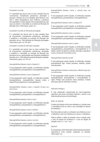 Farmacopeia Brasileira, 5ª edição   45

Granulado revestido                                             Imunoglobulina humana contra a varicela para uso
                                                                intravenoso
É o granulado que possui uma ou mais camadas finas de
revestimento, normalmente poliméricas, destinadas a             É uma preparação estéril; líquida, ou liofilizada contendo
proteger o fármaco do ar ou umidade, para fármacos com          imunoglobulinas, principalmente a imunoglobulina G.
odor e sabor desagradáveis, para melhorar a aparência
dos granulados ou para alguma outra propriedade que não         Imunoglobulina humana contra o antígeno D
seja a de alterar a velocidade ou extensão da liberação do
princípio ativo. Abreviatura: granu. rev.                       É uma preparação estéril; líquida, ou liofilizada contendo
                                                                imunoglobulinas, principalmente a imunoglobulina G.
Granulado revestido de liberação prolongada
                                                                Imunoglobulina humana contra o sarampo
É o granulado que possui uma ou mais camadas finas
de revestimento, normalmente poliméricas, destinadas            É uma preparação estéril; líquida, ou liofilizada contendo
a modificar a velocidade ou extensão da liberação dos           imunoglobulinas, principalmente a imunoglobulina G.
princípios ativos. Vide definição de liberação prolongada.
Abreviatura: gran. rev. lib. prol.

                                                                                                                                4
                                                                Imunoglobulina humana contra o tétano
Granulado revestido de liberação retardada
                                                                É uma preparação estéril; líquida, ou liofilizada contendo
É o granulado que possui uma ou mais camadas finas              imunoglobulinas, principalmente a imunoglobulina G. É
de revestimento, normalmente poliméricas, destinadas            obtida a partir do plasma contendo anticorpos específicos
a modificar a velocidade ou extensão da liberação dos           contra a toxina do Clostridium tetani.
princípios ativos, apresentando uma liberação retardada do
princípio ativo. Vide definição geral de liberação retardada.   Imunoglobulina humana normal
Abreviatura: granu. rev. lib. ret.
                                                                É uma preparação estéril; líquida, ou liofilizada contendo
                                                                principalmente IgG. Outras proteínas, também, podem
Imunoglobulina humana contra a hepatite A
                                                                estar presentes.
É uma preparação estéril; líquida, ou liofilizada contendo
imunoglobulinas, principalmente a imunoglobulina G.             Imunoglobulina humana normal para administração por
                                                                via intravenosa
Imunoglobulina humana contra a hepatite B
                                                                É uma preparação estéril; líquida, ou liofilizada contendo
É uma preparação estéril; líquida, ou liofilizada contendo      imunoglobulinas, principalmente a imunoglobulina G
imunoglobulinas, imunoglobulina humana contra a                 (IgG). Podem estar presentes outras proteínas. Contém
hepatite B principalmente a imunoglobulina G.                   anticorpos IgG de indivíduos normais.


Imunoglobulina humana contra a hepatite B para uso
intravenoso                                                     Indicador biológico

É uma preparação estéril; líquida, ou liofilizada contendo      É uma preparação caracterizada de micro-organismo
imunoglobulinas, principalmente a imunoglobulina G.             específico que possui resistência definida e estável a um
                                                                determinado processo de esterilização.
Imunoglobulina humana contra a raiva
                                                                Índice de refração
É uma preparação estéril; líquida, ou liofilizada contendo
imunoglobulinas, principalmente a imunoglobulina G.             O índice de refração (n) de uma substância é a relação entre
                                                                a velocidade da luz no vácuo e sua velocidade no interior
                                                                da substância.
Imunoglobulina humana contra a rubéola
                                                                Para fins práticos mede-se a refração com referência ao ar e
É uma preparação estéril; líquida, ou liofilizada contendo      à substância e não com referência ao vácuo e à substância.
imunoglobulinas, principalmente a imunoglobulina G.
                                                                Pode-se definir o índice de refração como a relação entre
Imunoglobulina humana contra a varicela                         o seno do ângulo de incidência e o seno do ângulo de
                                                                refração, isto é, n = sen i / sen r.
É uma preparação estéril; líquida, ou liofilizada contendo
imunoglobulinas, principalmente a imunoglobulina G.             Injetável

                                                                É a preparação estéril destinada à administração parenteral.
                                                                Apresenta-se como solução, suspensão, ou emulsão.
                                                                Abreviatura: inj.
 
