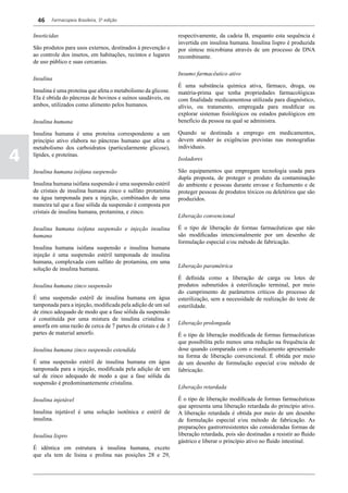46    Farmacopeia Brasileira, 5ª edição


    Inseticidas                                                   respectivamente, da cadeia B, enquanto esta sequência é
                                                                  invertida em insulina humana. Insulina lispro é produzida
    São produtos para usos externos, destinados à prevenção e     por síntese microbiana através de um processo de DNA
    ao controle dos insetos, em habitações, recintos e lugares    recombinante.
    de uso público e suas cercanias.

                                                                  Insumo farmacêutico ativo
    Insulina
                                                                  É uma substância química ativa, fármaco, droga, ou
    Insulina é uma proteína que afeta o metabolismo da glicose.   matéria-prima que tenha propriedades farmacológicas
    Ela é obtida do pâncreas de bovinos e suínos saudáveis, ou    com finalidade medicamentosa utilizada para diagnóstico,
    ambos, utilizados como alimento pelos humanos.                alívio, ou tratamento, empregada para modificar ou
                                                                  explorar sistemas fisiológicos ou estados patológicos em
    Insulina humana                                               benefício da pessoa na qual se administra.

    Insulina humana é uma proteína correspondente a um            Quando se destinada a emprego em medicamentos,
    princípio ativo elabora no pâncreas humano que afeta o        devem atender às exigências previstas nas monografias
    metabolismo dos carboidratos (particularmente glicose),       individuais.

4   lípides, e proteínas.
                                                                  Isoladores

    Insulina humana isófana suspensão                             São equipamentos que empregam tecnologia usada para
                                                                  dupla proposta, de proteger o produto da contaminação
    Insulina humana isófana suspensão é uma suspensão estéril     do ambiente e pessoas durante envase e fechamento e de
    de cristais de insulina humana zinco e sulfato protamina      proteger pessoas de produtos tóxicos ou deletérios que são
    na água tamponada para a injeção, combinados de uma           produzidos.
    maneira tal que a fase sólida da suspensão é composta por
    cristais de insulina humana, protamina, e zinco.
                                                                  Liberação convencional

    Insulina humana isófana suspensão e injeção insulina          É o tipo de liberação de formas farmacêuticas que não
    humana                                                        são modificadas intencionalmente por um desenho de
                                                                  formulação especial e/ou método de fabricação.
    Insulina humana isófana suspensão e insulina humana
    injeção é uma suspensão estéril tamponada de insulina
    humana, complexada com sulfato de protamina, em uma
                                                                  Liberação paramétrica
    solução de insulina humana.
                                                                  É definida como a liberação de carga ou lotes de
    Insulina humana zinco suspensão                               produtos submetidos à esterilização terminal, por meio
                                                                  do cumprimento de parâmetros críticos do processo de
    É uma suspensão estéril de insulina humana em água            esterilização, sem a necessidade de realização do teste de
    tamponada para a injeção, modificada pela adição de um sal    esterilidade.
    de zinco adequado de modo que a fase sólida da suspensão
    é constituída por uma mistura de insulina cristalina e
                                                                  Liberação prolongada
    amorfa em uma razão de cerca de 7 partes de cristais e de 3
    partes de material amorfo.                                    É o tipo de liberação modificada de formas farmacêuticas
                                                                  que possibilita pelo menos uma redução na frequência de
    Insulina humana zinco suspensão estendida                     dose quando comparada com o medicamento apresentado
                                                                  na forma de liberação convencional. É obtida por meio
    É uma suspensão estéril de insulina humana em água            de um desenho de formulação especial e/ou método de
    tamponada para a injeção, modificada pela adição de um        fabricação.
    sal de zinco adequado de modo a que a fase sólida da
    suspensão é predominantemente cristalina.
                                                                  Liberação retardada

    Insulina injetável                                            É o tipo de liberação modificada de formas farmacêuticas
                                                                  que apresenta uma liberação retardada do princípio ativo.
    Insulina injetável é uma solução isotônica e estéril de       A liberação retardada é obtida por meio de um desenho
    insulina.                                                     de formulação especial e/ou método de fabricação. As
                                                                  preparações gastrorresistentes são consideradas formas de
    Insulina lispro                                               liberação retardada, pois são destinadas a resistir ao fluido
                                                                  gástrico e liberar o princípio ativo no fluido intestinal.
    É idêntica em estrutura à insulina humana, exceto
    que ela tem de lisina e prolina nas posições 28 e 29,
 