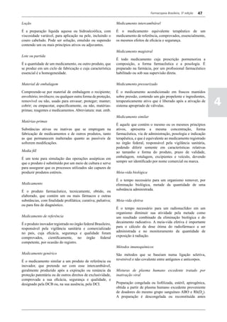 Farmacopeia Brasileira, 5ª edição   47

Loção                                                           Medicamento intercambiável

É a preparação líquida aquosa ou hidroalcoólica, com            É o medicamento equivalente terapêutico de um
viscosidade variável, para aplicação na pele, incluindo o       medicamento de referência, comprovados, essencialmente,
couro cabeludo. Pode ser solução, emulsão ou supensão           os mesmos efeitos de eficácia e segurança.
contendo um ou mais princípios ativos ou adjuvantes.
                                                                Medicamento magistral
Lote ou partida
                                                                É todo medicamento cuja prescrição pormenoriza a
É a quantidade de um medicamento, ou outro produto, que         composição, a forma farmacêutica e a posologia. É
se produz em um ciclo de fabricação e cuja característica       preparado na farmácia, por um profissional farmacêutico
essencial é a homogeneidade.                                    habilitado ou sob sua supervisão direta.

Material de embalagem                                           Medicamento pressurizado

Compreende-se por material de embalagem o recipiente;           É o medicamento acondicionado em frascos mantidos
envoltório; invólucro; ou qualquer outra forma de proteção,     sobre pressão, contendo um gás propelente e ingredientes,
removível ou não, usado para envasar; proteger; manter;
cobrir; ou empacotar, especificamente, ou não, matérias-
                                                                terapeuticamente ativo que é liberado após a ativação de
                                                                sistema apropriado de válvulas.                                4
primas; reagentes e medicamentos. Abreviatura: mat. emb.
                                                                Medicamento similar
Matérias-primas
                                                                É aquele que contém o mesmo ou os mesmos princípios
Substâncias ativas ou inativas que se empregam na               ativos, apresenta a mesma concentração, forma
fabricação de medicamentos e de outros produtos, tanto          farmacêutica, via de administração, posologia e indicação
as que permanecem inalteradas quanto as passíveis de            terapêutica, e que é equivalente ao medicamento registrado
sofrerem modificações.                                          no órgão federal, responsável pela vigilância sanitária,
                                                                podendo diferir somente em características relativas
Media fill                                                      ao tamanho e forma do produto, prazo de validade,
                                                                embalagem, rotulagem, excipientes e veículo, devendo
É um teste para simulação das operações assépticas em
                                                                sempre ser identificado por nome comercial ou marca.
que o produto é substituído por um meio de cultura e serve
para assegurar que os processos utilizados são capazes de
produzir produtos estéreis.                                     Meia-vida biológica

                                                                É o tempo necessário para um organismo remover, por
Medicamento                                                     eliminação biológica, metade da quantidade de uma
                                                                substância administrada.
É o produto farmacêutico, tecnicamente, obtido, ou
elaborado, que contém um ou mais fármacos e outras
substâncias, com finalidade profilática; curativa; paliativa;   Meia-vida efetiva
ou para fins de diagnóstico.
                                                                É o tempo necessário para um radionuclídeo em um
                                                                organismo diminuir sua atividade pela metade como
Medicamento de referência                                       um resultado combinado da eliminação biológica e do
                                                                decaimento radioativo. A meia-vida efetiva é importante
É o produto inovador registrado no órgão federal Brasileiro,
                                                                para o cálculo da dose ótima do radiofármaco a ser
responsável pela vigilância sanitária e comercializado
                                                                administrada e no monitoramento da quantidade de
no país, cuja eficácia, segurança e qualidade foram
                                                                exposição à radiação.
comprovados, cientificamente, no órgão federal
competente, por ocasião do registro.
                                                                Métodos imunoquímicos
Medicamento genérico                                            São métodos que se baseiam numa ligação seletiva,
                                                                reversível e não covalente entre antígenos e anticorpos.
É o medicamento similar a um produto de referência ou
inovador, que pretende ser com esse intercambiável,
geralmente produzido após a expiração ou renúncia da            Misturas de plasma humano excedente tratado por
proteção patentária ou de outros direitos de exclusividade,     inativação viral
comprovada a sua eficácia, segurança e qualidade, e
designado pela DCB ou, na sua ausência, pela DCI.               Preparação congelada ou liofilizada, estéril, apirogênica,
                                                                obtida a partir de plasma humano excedente proveniente
                                                                de doadores do mesmo grupo sanguíneo ABO e Rh(Du).
                                                                A preparação é descongelada ou reconstituída antes
 