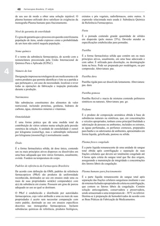 48    Farmacopeia Brasileira, 5ª edição


    de seu uso de modo a obter uma solução injetável. O             extratos e pós vegetais, radiofármacos, entre outros. A
    plasma humano utilizado deve satisfazer às exigências da        expressão relacionada mais usada é: Substância Química
    monografia Plasma humano para fracionamento.                    de Referência Farmacopeica.


    Nível de garantia de esterilidade                               Pasta

    É o grau de garantia que o processo em questão esterilizauma    É a pomada contendo grande quantidade de sólidos
    população de itens, sendo expresso como a probabilidade         em dispersão (pelo menos 25%). Deverão atender as
    de um item não estéril naquela população.                       especificações estabelecidas para pomadas.


    Nome químico                                                    Pastilha

    É o nome da substância farmacopeica, de acordo com a            É a forma farmacêutica sólida que contém um ou mais
    nomenclatura preconizada pela União Internacional de            princípios ativos, usualmente, em uma base adocicada e
    Química Pura e Aplicada (IUPAC).                                com sabor. É utilizada para dissolução, ou desintegração
                                                                    lenta na boca. Pode ser preparada por modelagem, ou por

4
                                                                    compressão. Abreviatura: pas.
    Número do lote

    Designação impressa na rotulagem de um medicamento e de         Pastilha dura
    outros produtos que permita identificar o lote ou a partida a
    que pertençam e, em caso de necessidade, localizar e rever      Pastilha rígida para ser dissolvida lentamente. Abreviatura:
    todas as operações de fabricação e inspeção praticadas          pas. dura
    durante a produção.
                                                                    Pastilha gomosa
    Nutrimentos                                                     Pastilha flexível e macia de misturas contendo polímeros
    São substâncias constituintes dos alimentos de valor            sintéticos ou naturais. Abreviatura: pas. go.
    nutricional, incluindo proteínas, gorduras, hidratos de
    carbono, água, elementos minerais e vitaminas.                  Perfume

                                                                    É o produto de composição aromática obtida à base de
    Osmolalidade                                                    substâncias naturais ou sintéticas, que, em concentrações
    É uma forma prática que dá uma medida total da                  e veículos apropriados, tenham como principal finalidade a
    contribuição de vários solutos numa solução pela pressão        odorização de pessoas ou ambientes, incluídos os extratos,
    osmótica da solução. A unidade de osmolalidade é osmol          as águas perfumadas, os perfumes cremosos, preparados
    por kilograma (osmol/kg), mas o submúltiplo miliosmol           para banho e os odorizantes de ambientes, apresentados em
    por kilograma (mosmol/kg) é normalmente usado.                  forma líquida, geleificada, pastosa ou sólida.


    Óvulo                                                           Plasma fresco congelado

    É a forma farmacêutica sólida, de dose única, contendo          É a parte liquida remanescente de uma unidade de sangue
    um ou mais princípios ativos dispersos ou dissolvidos em        total obtida após centrifugação e separação de suas
    uma base adequada que tem vários formatos, usualmente,          frações celulares que deverá ser totalmente congelado até
    ovóide. Fundem na temperatura do corpo.                         4 horas após coleta do sangue total que lhe deu origem,
                                                                    assegurando a manutenção da integridade e concentrações
                                                                    dos fatores lábeis da coagulação.
    Padrões de referência da Farmacopeia Brasileira

    De acordo com definição da OMS, padrões de referência           Plasma humano para fracionamento
    farmacopeicos (PRef) são produtos de uniformidade
    reconhecida, destinados ao uso em ensaios onde uma ou           É a parte líquida remanescente do sangue total após
    mais de suas propriedades será(ão) comparada(s) com             separação das frações celulares sanguíneas mediante o uso
    a(s) da substância em exame. Possuem um grau de pureza          de sistemas fechados apropriados de coleta ou centrifugação,
    adequado ao uso ao qual se destinam.                            que contem os fatores lábeis da coagulação. Contém
                                                                    solução anticoagulante, conservadora e preservadora,
    O PRef é estabelecido e distribuído por autoridades             sendo armazenado a uma temperatura de – 30 ºC ou inferior.
    farmacopeicas, cujo valor atribuído a uma ou mais de suas       Destina-se à preparação de hemoderivados de acordo com
    propriedades é aceito sem necessitar comparação com             as Boas Práticas de Fabricação de Medicamentos.
    outro padrão, destinado ao uso em ensaios específicos
    descritos nas monografias farmacopeicas. Incluem
    substâncias químicas de referência, produtos biológicos,
 