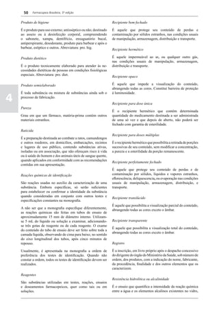 50     Farmacopeia Brasileira, 5ª edição


    Produto de higiene                                             Recipiente bem fechado

    É o produto para uso externo; antisséptico ou não; destinado   É aquele que protege seu conteúdo de perdas e
    ao asseio ou à desinfecção corporal, compreendendo             contaminação por sólidos estranhos, nas condições usuais
    o sabonete, xampu, dentifrício, enxaguatório bucal,            de manipulação, armazenagem, distribuição e transporte.
    antiperspirante, desodorante, produto para barbear e após o
    barbear, estíptico e outros. Abreviatura: pro. hig.            Recipiente hermético

    Produto dietético                                              É aquele impermeável ao ar, ou qualquer outro gás,
                                                                   nas condições usuais de manipulação, armazenagem,
    É o produto tecnicamente elaborado para atender às ne-         distribuição e transporte.
    cessidades dietéticas de pessoas em condições fisiológicas
    especiais. Abreviatura: pro. diet.                             Recipiente opaco

    Produto semielaborado                                          É aquele que impede a visualização do conteúdo,
                                                                   abrangendo todas as cores. Constitui barreira de proteção
    É toda substância ou mistura de substâncias ainda sob o        à luminosidade.

4   processo de fabricação.
                                                                   Recipiente para dose única
    Pureza
                                                                   É o recipiente hermético que contém determinada
    Grau em que um fármaco, matéria-prima contém outros            quantidade do medicamento destinada a ser administrada
    materiais estranhos.                                           de uma só vez e que depois de aberto, não poderá ser
                                                                   fechado com garantia de esterilidade.
    Raticida
                                                                   Recipiente para doses múltiplas
    É a preparação destinada ao combate a ratos, camundongos
    e outros roedores, em domicílios, embarcações, recintos        É o recipiente hermético que possibilita a retirada de porções
    e lugares de uso público, contendo substâncias ativas,         sucessivas de seu conteúdo, sem modificar a concentração,
    isoladas ou em associação, que não ofereçam risco à vida       a pureza e a esterilidade da porção remanescente.
    ou à saúde do homem e dos animais úteis de sangue quente,
    quando aplicados em conformidade com as recomendações          Recipiente perfeitamente fechado
    contidas em sua apresentação.
                                                                   É aquele que protege seu conteúdo de perdas e de
    Reações químicas de identificação                              contaminação por sólidos, líquidos e vapores estranhos,
                                                                   eflorescência, deliquescencia, ou evaporação nas condições
    São reações usadas no auxílio da caracterização de uma         usuais de manipulação, armazenagem, distribuição, e
    substância. Embora específicas, só serão suficientes           transporte.
    para estabelecer ou confirmar a identidade da substância
    quando consideradas em conjunto com outros testes e            Recipiente translúcido
    especificações constantes na monografia.
                                                                   É aquele que possibilita a visualização parcial do conteúdo,
    A não ser que a monografia especifique diferentemente,         abrangendo todas as cores exceto o âmbar.
    as reações químicas são feitas em tubos de ensaio de
    aproximadamente 15 mm de diâmetro interno. Utilizam-
    se 5 mL do líquido ou solução a examinar, adicionando-         Recipiente transparente
    se três gotas de reagente ou de cada reagente. O exame
                                                                   É aquele que possibilita a visualização total do conteúdo,
    do conteúdo do tubo de ensaio deve ser feito sobre toda a
                                                                   abrangendo todas as cores exceto o âmbar.
    camada líquida, observando de cima para baixo, no sentido
    do eixo longitudinal dos tubos, após cinco minutos de
    repouso.                                                       Registro

    Usualmente, é apresentada na monografia a ordem de             É a inscrição, em livro próprio após o despacho concessivo
    preferência dos testes de identificação. Quando não            do dirigente do órgão do Ministério da Saúde, sob número de
    constar a ordem, todos os testes de identificação devem ser    ordem, dos produtos, com a indicação do nome, fabricante,
    realizados.                                                    da procedência, finalidade e dos outros elementos que os
                                                                   caracterizem.
    Reagentes
                                                                   Resistência hidrolítica ou alcalinidade
    São substâncias utilizadas em testes, reações, ensaios
    e doseamentos farmacopeicos, quer como tais ou em              É o ensaio que quantifica a intensidade da reação química
    soluções.                                                      entre a água e os elementos alcalinos existentes no vidro,
 