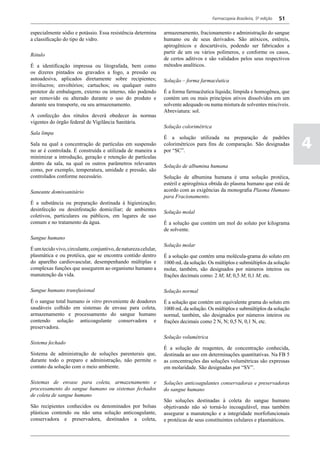 Farmacopeia Brasileira, 5ª edição   51

especialmente sódio e potássio. Essa resistência determina       armazenamento, fracionamento e administração do sangue
a classificação do tipo de vidro.                                humano ou de seus derivados. São atóxicos, estéreis,
                                                                 apirogênicos e descartáveis, podendo ser fabricados a
                                                                 partir de um ou vários polímeros, e conforme os casos,
Rótulo
                                                                 de certos aditivos e são validados pelos seus respectivos
É a identificação impressa ou litografada, bem como              métodos analíticos.
os dizeres pintados ou gravados a fogo, a pressão ou
autoadesiva, aplicados diretamente sobre recipientes;            Solução – forma farmacêutica
invólucros; envoltórios; cartuchos; ou qualquer outro
protetor de embalagem, externo ou interno, não podendo           É a forma farmacêutica líquida; límpida e homogênea, que
ser removido ou alterado durante o uso do produto e              contém um ou mais princípios ativos dissolvidos em um
durante seu transporte, ou seu armazenamento.                    solvente adequado ou numa mistura de solventes miscíveis.
                                                                 Abreviatura: sol.
A confecção dos rótulos deverá obedecer às normas
vigentes do órgão federal de Vigilância Sanitária.
                                                                 Solução colorimétrica
Sala limpa

                                                                                                                                  4
                                                                 É a solução utilizada na preparação de padrões
Sala na qual a concentração de partículas em suspensão           colorimétricos para fins de comparação. São designadas
no ar é controlada. É construída e utilizada de maneira a        por “SC”.
minimizar a introdução, geração e retenção de partículas
dentro da sala, na qual os outros parâmetros relevantes
                                                                 Solução de albumina humana
como, por exemplo, temperatura, umidade e pressão, são
controlados conforme necessário.                                 Solução de albumina humana é uma solução protéica,
                                                                 estéril e apirogênica obtida do plasma humano que está de
Saneante domissanitário                                          acordo com as exigências da monografia Plasma Humano
                                                                 para Fracionamento.
É a substância ou preparação destinada à higienização;
desinfecção ou desinfestação domiciliar; de ambientes
                                                                 Solução molal
coletivos, particulares ou públicos, em lugares de uso
comum e no tratamento da água.                                   É a solução que contém um mol do soluto por kilograma
                                                                 de solvente.
Sangue humano
                                                                 Solução molar
É um tecido vivo, circulante, conjuntivo, de natureza celular,
plasmática e ou protéica, que se encontra contido dentro         É a solução que contém uma molécula-grama do soluto em
do aparelho cardiovascular, desempenhando múltiplas e            1000 mL da solução. Os múltiplos e submúltiplos da solução
complexas funções que assegurem ao organismo humano a            molar, também, são designados por números inteiros ou
manutenção da vida.                                              frações decimais como: 2 M; M; 0,5 M; 0,1 M; etc.

Sangue humano transfusional                                      Solução normal
É o sangue total humano in vitro proveniente de doadores         É a solução que contém um equivalente grama do soluto em
saudáveis colhido em sistemas de envase para coleta,             1000 mL da solução. Os múltiplos e submúltiplos da solução
armazenamento e processamento do sangue humano                   normal, também, são designados por números inteiros ou
contendo solução anticoagulante conservadora e                   frações decimais como 2 N, N; 0,5 N, 0,1 N, etc.
preservadora.
                                                                 Solução volumétrica
Sistema fechado
                                                                 É a solução de reagentes, de concentração conhecida,
Sistema de administração de soluções parenterais que,            destinada ao uso em determinações quantitativas. Na FB 5
durante todo o preparo e administração, não permite o            as concentrações das soluções volumétricas são expressas
contato da solução com o meio ambiente.                          em molaridade. São designadas por “SV”.

Sistemas de envase para coleta, armazenamento e                  Soluções anticoagulantes conservadoras e preservadoras
processamento do sangue humano ou sistemas fechados              do sangue humano
de coleta de sangue humano
                                                                 São soluções destinadas à coleta do sangue humano
São recipientes conhecidos ou denominados por bolsas             objetivando não só torná-lo incoagulável, mas também
plásticas contendo ou não uma solução anticoagulante,            assegurar a manutenção e a integridade morfofuncionais
conservadora e preservadora, destinados a coleta,                e protéicas de seus constituintes celulares e plasmáticos.
 