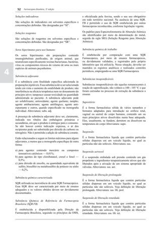52    Farmacopeia Brasileira, 5ª edição


    Soluções indicadoras                                             e oficializada pela Anvisa, sendo o seu uso obrigatório
                                                                     em todo território nacional. Na ausência de uma SQR.
    São soluções de indicadores em solventes específicos e           FB é permitido o uso de SQR estabelecida por outras
    concentrações definidas. São designadas por “SI”.                farmacopeias reconhecidas, conforme legislação vigente.

                                                                     Os padrões para Espectrofotometria de Absorção Atômica
    Soluções reagentes
                                                                     são identificados por meio da denominação do metal,
    São soluções de reagentes em solventes específicos e             seguida da sigla SRA (Solução Reagente para Absorção
    concentrações definidas. São designadas por “SR”.                Atômica).


    Soros hiperimunes para uso humano                                Substância química de trabalho

    Os soros hiperimunes são preparações contendo                    É estabelecida por comparação com uma SQR
    imunoglobulinas purificadas, de origem animal, que               Farmacopeica, por meio de ensaios farmacopeicos,
    neutralizam especificamente toxinas bacterianas, bactérias,      ou devidamente validados, e registrados pelo próprio
    vírus ou componentes tóxicos do veneno de uma ou mais            laboratório que irá utilizá-la. Nessa situação, deverão ser
    espécies de animais peçonhentos.                                 mantidos os registros analíticos e realizados controles

4   Substância adjuvante
                                                                     periódicos, empregando-se uma SQR Farmacopeica.

                                                                     Substâncias insaponificáveis
    É a substância com finalidade específica adicionada às
    preparações injetáveis. Essa substância deve ser selecionada     Substâncias insaponificáveis são aquelas remanescentes à
    tendo em vista o aumento da estabilidade do produto; não         reação de saponificação, não voláteis a 100 - 105 °C e que
    interferência na eficácia terapêutica nem no doseamento do       foram carreadas no processo de extração da substância a
    principio ativo; tampouco causar toxicidade na quantidade        ensaiar.
    administrada ao paciente. A substância adjuvante pode
    ser solubilizante; antioxidante; agente quelante; tampão;        Supositório
    agente antibacteriano; agente antifúngico; agente anti-
    espumante e outros, quando especificado na monografia            É a forma farmacêutica sólida de vários tamanhos e
    individual. Abreviatura: subs. adj.                              formatos adaptados para introdução no orifício retal,
                                                                     vaginal ou uretral do corpo humano, contendo um ou
    A presença de substância adjuvante deve ser, claramente,         mais princípios ativos dissolvidos numa base adequada.
    indicada nos rótulos das embalagens primárias e                  Eles, usualmente, se fundem, derretem ou dissolvem na
    secundárias, em que o produto é entregue para o consumo.         temperatura do corpo Abreviatura: supo.
    Se não houver contra indicação expressa, o ar dos
    recipientes pode ser substituído por dióxido de carbono ou
    nitrogênio. Não é permitida a adição de substância corante.      Suspensão

    Estão relacionados a seguir os limites máximos para alguns       É a forma farmacêutica líquida que contém partículas
    adjuvantes, a menos que a monografia especifique de outra        sólidas dispersas em um veículo líquido, no qual as
    forma:                                                           partículas não são solúveis. Abreviatura: sus.

    a)	 para agentes contendo mercúrio ou compostos                  Suspensão aerossol
        tensoativos catiônicos — 0,01%;
    b)	 para agentes do tipo clorobutanol, cresol e fenol —          É a suspensão embalada sob pressão contendo um gás
        0,5%;                                                        propelente e ingredientes terapeuticamente ativos que são
    c)	 para dióxido de enxofre, ou quantidade equivalente de        liberados após a ativação de um sistema apropriado de
        sulfito, bissulfito ou metabissulfito de potássio ou sódio   válvulas. Abreviatura: sus. aer.
        — 0,2%.
                                                                     Suspensão de liberação prolongada
    Substância química caracterizada
                                                                     É a forma farmacêutica líquida que contém partículas
    SQR utilizada na inexistência de uma SQR Farmacopeica.           sólidas dispersas em um veículo líquido, no qual as
    Essa SQR deve ser caracterizada por meio de ensaios              partículas não são solúveis. Veja definição de liberação
    adequados e os valores obtidos devem ser devidamente             prolongada. Abreviatura: sus. lib. prol.
    documentados.
                                                                     Suspensão de liberação retardada
    Substância Química de Referência da Farmacopeia
    Brasileira (SQR.FB)                                              É a forma farmacêutica líquida que contém partículas
                                                                     sólidas dispersas em um veículo líquido, no qual as
    É estabelecida e disponibilizada pela Direção da                 partículas não são solúveis. Veja definição de liberação
    Farmacopeia Brasileira, seguindo os princípios da OMS,           retardada. Abreviatura: sus. lib. ret.
 