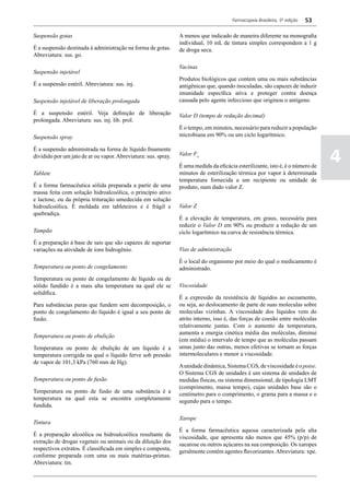 Farmacopeia Brasileira, 5ª edição   53

Suspensão gotas                                                 A menos que indicado de maneira diferente na monografia
                                                                individual, 10 mL de tintura simples correspondem a 1 g
É a suspensão destinada à administração na forma de gotas.      de droga seca.
Abreviatura: sus. go.

                                                                Vacinas
Suspensão injetável
                                                                Produtos biológicos que contem uma ou mais substâncias
É a suspensão estéril. Abreviatura: sus. inj.                   antigênicas que, quando inoculadas, são capazes de induzir
                                                                imunidade específica ativa e proteger contra doença
Suspensão injetável de liberação prolongada                     causada pelo agente infeccioso que originou o antígeno.

É a suspensão estéril. Veja definição de liberação              Valor D (tempo de redução decimal)
prolongada. Abreviatura: sus. inj. lib. prol.
                                                                É o tempo, em minutos, necessário para reduzir a população
Suspensão spray                                                 microbiana em 90% ou um ciclo logarítmico.



                                                                                                                                 4
É a suspensão administrada na forma de líquido finamente
dividido por um jato de ar ou vapor. Abreviatura: sus. spray.   Valor Fo

                                                                É uma medida da eficácia esterilizante, isto é, é o número de
Tablete                                                         minutos de esterilização térmica por vapor à determinada
                                                                temperatura fornecida a um recipiente ou unidade de
É a forma farmacêutica sólida preparada a partir de uma         produto, num dado valor Z.
massa feita com solução hidroalcoólica, o princípio ativo
e lactose, ou da própria trituração umedecida em solução
hidroalcoólica. É moldada em tableteiros e é frágil e           Valor Z
quebradiça.
                                                                É a elevação de temperatura, em graus, necessária para
                                                                reduzir o Valor D em 90% ou produzir a redução de um
Tampão                                                          ciclo logarítmico na curva de resistência térmica.
É a preparação à base de sais que são capazes de suportar
variações na atividade de íons hidrogênio.                      Vias de administração

                                                                É o local do organismo por meio do qual o medicamento é
Temperatura ou ponto de congelamento                            administrado.
Temperatura ou ponto de congelamento de líquido ou de
sólido fundido é a mais alta temperatura na qual ele se         Viscosidade
solidifica.
                                                                É a expressão da resistência de líquidos ao escoamento,
Para substâncias puras que fundem sem decomposição, o           ou seja, ao deslocamento de parte de suas moleculas sobre
ponto de congelamento do líquido é igual a seu ponto de         moleculas vizinhas. A viscosidade dos líquidos vem do
fusão.                                                          atrito interno, isso é, das forças de coesão entre moléculas
                                                                relativamente juntas. Com o aumento da temperatura,
                                                                aumenta a energia cinética média das moléculas, diminui
Temperatura ou ponto de ebulição
                                                                (em média) o intervalo de tempo que as moléculas passam
Temperatura ou ponto de ebulição de um líquido é a              umas junto das outras, menos efetivas se tornam as forças
temperatura corrigida na qual o líquido ferve sob pressão       intermoleculares e menor a viscosidade.
de vapor de 101,3 kPa (760 mm de Hg).
                                                                A unidade dinâmica, Sistema CGS, de viscosidade é o poise.
                                                                O Sistema CGS de unidades é um sistema de unidades de
Temperatura ou ponto de fusão                                   medidas físicas, ou sistema dimensional, de tipologia LMT
                                                                (comprimento, massa tempo), cujas unidades base são o
Temperatura ou ponto de fusão de uma substância é a             centímetro para o comprimento, o grama para a massa e o
temperatura na qual esta se encontra completamente              segundo para o tempo.
fundida.

                                                                Xarope
Tintura
                                                                É a forma farmacêutica aquosa caracterizada pela alta
É a preparação alcoólica ou hidroalcoólica resultante da        viscosidade, que apresenta não menos que 45% (p/p) de
extração de drogas vegetais ou animais ou da diluição dos       sacarose ou outros açúcares na sua composição. Os xaropes
respectivos extratos. É classificada em simples e composta,     geralmente contêm agentes flavorizantes. Abreviatura: xpe.
conforme preparada com uma ou mais matérias-primas.
Abreviatura: tin.
 