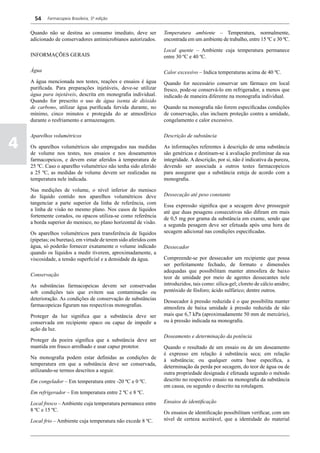 54    Farmacopeia Brasileira, 5ª edição


    Quando não se destina ao consumo imediato, deve ser            Temperatura ambiente – Temperatura, normalmente,
    adicionado de conservadores antimicrobianos autorizados.       encontrada em um ambiente de trabalho, entre 15 ºC e 30 ºC.

                                                                   Local quente – Ambiente cuja temperatura permanece
    INFORMAÇÕES GERAIS                                             entre 30 ºC e 40 ºC.

    Água                                                           Calor excessivo – Indica temperaturas acima de 40 ºC.
    A água mencionada nos testes, reações e ensaios é água         Quando for necessário conservar um fármaco em local
    purificada. Para preparações injetáveis, deve-se utilizar      fresco, pode-se conservá-lo em refrigerador, a menos que
    água para injetáveis, descrita em monografia individual.       indicado de maneira diferente na monografia individual.
    Quando for prescrito o uso de água isenta de dióxido
    de carbono, utilizar água purificada fervida durante, no       Quando na monografia não forem especificadas condições
    mínimo, cinco minutos e protegida do ar atmosférico            de conservação, elas incluem proteção contra a umidade,
    durante o resfriamento e armazenagem.                          congelamento e calor excessivo.

    Aparelhos volumétricos                                         Descrição de substância

4   Os aparelhos volumétricos são empregados nas medidas
    de volume nos testes, nos ensaios e nos doseamentos
                                                                   As informações referentes à descrição de uma substância
                                                                   são genéricas e destinam-se à avaliação preliminar da sua
    farmacopeicos, e devem estar aferidos à temperatura de         integridade. A descrição, por si, não é indicativa da pureza,
    25 ºC. Caso o aparelho volumétrico não tenha sido aferido      devendo ser associada a outros testes farmacopeicos
    a 25 ºC, as medidas de volume devem ser realizadas na          para assegurar que a substância esteja de acordo com a
    temperatura nele indicada.                                     monografia.

    Nas medições de volume, o nível inferior do menisco
    do líquido contido nos aparelhos volumétricos deve             Dessecação até peso constante
    tangenciar a parte superior da linha de referência, com        Essa expressão significa que a secagem deve prosseguir
    a linha de visão no mesmo plano. Nos casos de líquidos         até que duas pesagens consecutivas não difiram em mais
    fortemente corados, ou opacos utiliza-se como referência       de 0,5 mg por grama da substância em exame, sendo que
    a borda superior do menisco, no plano horizontal de visão.     a segunda pesagem deve ser efetuada após uma hora de
    Os aparelhos volumétricos para transferência de líquidos       secagem adicional nas condições especificadas.
    (pipetas; ou buretas), em virtude de terem sido aferidos com
    água, só poderão fornecer exatamente o volume indicado         Dessecador
    quando os líquidos a medir tiverem, aproximadamente, a
    viscosidade, a tensão superficial e a densidade da água.       Compreende-se por dessecador um recipiente que possa
                                                                   ser perfeitamente fechado, de formato e dimensões
                                                                   adequadas que possibilitam manter atmosfera de baixo
    Conservação                                                    teor de umidade por meio de agentes dessecantes nele
    As substâncias farmacopeicas devem ser conservadas             introduzidos, tais como: sílica-gel; cloreto de cálcio anidro;
    sob condições tais que evitem sua contaminação ou              pentóxido de fósforo; ácido sulfúrico; dentre outros.
    deterioração. As condições de conservação de substâncias       Dessecador à pressão reduzida é o que possibilita manter
    farmacopeicas figuram nas respectivas monografias.             atmosfera de baixa umidade à pressão reduzida de não
    Proteger da luz significa que a substância deve ser            mais que 6,7 kPa (aproximadamente 50 mm de mercúrio),
    conservada em recipiente opaco ou capaz de impedir a           ou à pressão indicada na monografia.
    ação da luz.
                                                                   Doseamento e determinação da potência
    Proteger da poeira significa que a substância deve ser
    mantida em frasco arrolhado e usar capuz protetor.             Quando o resultado de um ensaio ou de um doseamento
                                                                   é expresso em relação à substância seca; em relação
    Na monografia podem estar definidas as condições de            à substância; ou qualquer outra base específica, a
    temperatura em que a substância deve ser conservada,           determinação da perda por secagem, do teor de água ou de
    utilizando-se termos descritos a seguir.                       outra propriedade designada é efetuada segundo o método
    Em congelador – Em temperatura entre -20 ºC e 0 ºC.            descrito no respectivo ensaio na monografia da substância
                                                                   em causa, ou segundo o descrito na rotulagem.
    Em refrigerador – Em temperatura entre 2 ºC e 8 ºC.

    Local fresco – Ambiente cuja temperatura permanece entre       Ensaios de identificação
    8 ºC e 15 ºC.                                                  Os ensaios de identificação possibilitam verificar, com um
    Local frio – Ambiente cuja temperatura não excede 8 ºC.        nível de certeza aceitável, que a identidade do material
 