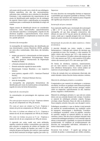 Farmacopeia Brasileira, 5ª edição   55

sob exame está de acordo com o rótulo de sua embalagem.        Impurezas
Embora específicos, eles não são, necessariamente,
suficientes para estabelecer prova absoluta de identidade.     Os testes descritos nas monografias limitam as impurezas
Entretanto, o não cumprimento dos requerimentos de um          a quantidades que assegurem qualidade ao fármaco. O fato
ensaio de identificação pode significar erro de rotulagem      dos ensaios não incluírem uma impureza pouco frequente
do material. Outros testes e especificações na monografia      não significa que ela possa ser tolerada.
contribuem para a confirmação da identidade do artigo sob
exame.                                                         Incineração até peso constante
Alguns ensaios de identificação devem ser considerados         Essa expressão significa que a incineração deve prosseguir
conclusivos como; infravermelho; espectrofotometria            a 800 ± 25 ºC, ou em outra temperatura indicada na
com absorção específica e cromatografia a líquido de alta      monografia, até que duas pesagens consecutivas não
eficiência acoplada a espectrofotometria. Esses ensaios        difiram em mais de 0,5 mg por grama da substância em
devem ser realizados em complemento ao ensaio do contra        exame, sendo que a segunda pesagem deve ser efetuada
íon, quando aplicável.                                         depois de quinze minutos de incineração adicional.



                                                                                                                               4
Estrutura das monografias                                      Interpretação da precisão dos dados numéricos e limites
                                                               de tolerância
As monografias de matérias-primas são identificadas por
suas denominações comuns Brasileiras (DCB), grafadas           A precisão desejada nos testes; reações e ensaios
em caixa alta e centralizadas. Além disso, são incluídos,      farmacopeicos é indicada pelo número de decimais que
também:                                                        se apresenta no texto. Por exemplo, o valor numérico 20
                                                               indica valores não menores que 19,5 e não maiores que
•	 sempre que possível, a denominação em latim proposta        20,5; o valor numérico 2,0 indica valores não menores que
   pelo INN – International Non-proprietary Names              1,95 e não maiores que 2,05; o valor numérico 0,20 indica
   – Nomes genéricos internacionais da Organização             valores não menores que 0,195 e não maior que 0,205.
   Mundial da Saúde;
•	 a fórmula estrutural da substância;                         Os limites de tolerância, expressos, numericamente,
•	 fórmula molecular seguida da massa molar;                   por um valor máximo e mínimo, indicam a pureza de
                                                               uma substância farmacopeica. Esses valores podem ser
•	 Denominação Comum Brasileira e seu respectivo               expressos em porcentagem ou números absolutos.
   número;
•	 nome químico, segundo a ACS – American Chemical             A faixa da variação deve ser estritamente observada, não
   Society;                                                    sendo tolerados valores fora dos limites máximo e mínimo.
•	 registro CAS – Chemical Abstracts Service;
•	 texto da monografia.                                        Material de embalagem primária e secundária
As monografias das preparações farmacêuticas são               Compreende-se por material de embalagem o recipiente;
identificadas pelo nome da matéria-prima correspondente,       envoltório; invólucro ou qualquer outra forma de proteção;
seguido do nome da forma farmacêutica.                         removível ou não; usado para envasar; proteger; manter;
                                                               cobrir ou empacotar, especificamente ou não, matérias-
Expressão de concentrações                                     primas; reagentes e medicamentos.

As concentrações em porcentagem são expressas como             Material de embalagem primária é o que está em contato
segue.                                                         direto com seu conteúdo durante todo o tempo. Considera-
                                                               se material de embalagem primária: ampola; bisnaga;
Por cento p/p (peso em peso) ou % p/p – Expressa o número      envelope; estojo; flaconete; frasco de vidro ou de plástico;
de g de um componente em 100 g de mistura.                     frasco-ampola; cartucho; lata; pote; saco de papel e outros.
Por cento p/v (peso em volume) ou % p/v– Expressa o            Embalagem secundária é a que se destina à total proteção
número de g de um componente em 100 mL de solução.             do material de acondicionamento nas condições usuais
                                                               de transporte, armazenagem e distribuição. Considera-
Por cento v/v (volume em volume) ou % v/v – Expressa o
                                                               se embalagem secundária: caixas de papelão; cartuchos
número de mL de um componente em 100 mL de solução.
                                                               de cartolina; madeira ou material plástico ou estojo de
Por cento v/p (volume em peso) ou % v/p – Expressa o           cartolina e outros. Não deve haver qualquer interação entre
número de mL de um componente em 100 g de mistura.             o material de embalagem primária e o seu conteúdo capaz de
                                                               alterar a concentração; a qualidade; ou a pureza do material
A expressão por cento, usada sem outra atribuição,             acondicionado. As condições de acondicionamento são
significa: mistura de sólidos e semissólidos, por cento p/p;   descritas nas monografias individuais, utilizando-se os
para soluções ou suspensões de sólidos em líquidos, por        termos relacionados a seguir.
cento p/v; para soluções de líquidos, por cento v/v; para
soluções de gases em líquidos, por cento p/v; para expressar   Recipiente bem fechado – É aquele que protege seu
teor de óleos essenciais em drogas vegetais, por cento v/p.    conteúdo de perdas e contaminação por sólidos estranhos,
 