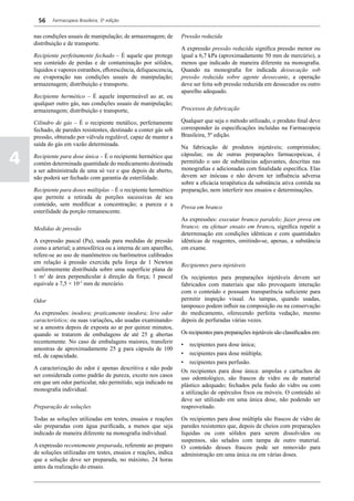 56    Farmacopeia Brasileira, 5ª edição


    nas condições usuais de manipulação; de armazenagem; de        Pressão reduzida
    distribuição e de transporte.
                                                                   A expressão pressão reduzida significa pressão menor ou
    Recipiente perfeitamente fechado – É aquele que protege        igual a 6,7 kPa (aproximadamente 50 mm de mercúrio), a
    seu conteúdo de perdas e de contaminação por sólidos,          menos que indicado de maneira diferente na monografia.
    líquidos e vapores estranhos, eflorescência, deliquescencia,   Quando na monografia for indicada dessecação sob
    ou evaporação nas condições usuais de manipulação;             pressão reduzida sobre agente dessecante, a operação
    armazenagem; distribuição e transporte.                        deve ser feita sob pressão reduzida em dessecador ou outro
                                                                   aparelho adequado.
    Recipiente hermético – É aquele impermeável ao ar, ou
    qualquer outro gás, nas condições usuais de manipulação;
    armazenagem; distribuição e transporte,                        Processos de fabricação

    Cilindro de gás – É o recipiente metálico, perfeitamente       Qualquer que seja o método utilizado, o produto final deve
    fechado, de paredes resistentes, destinado a conter gás sob    corresponder às especificações incluídas na Farmacopeia
    pressão, obturado por válvula regulável, capaz de manter a     Brasileira, 5ª edição.
    saída do gás em vazão determinada.
                                                                   Na fabricação de produtos injetáveis; comprimidos;

4   Recipiente para dose única – É o recipiente hermético que
    contém determinada quantidade do medicamento destinada
    a ser administrada de uma só vez e que depois de aberto,
                                                                   cápsulas; ou de outras preparações farmacopeicas, é
                                                                   permitido o uso de substâncias adjuvantes, descritas nas
                                                                   monografias e adicionadas com finalidade específica. Elas
    não poderá ser fechado com garantia de esterilidade.           devem ser inócuas e não devem ter influência adversa
                                                                   sobre a eficácia terapêutica da substância ativa contida na
    Recipiente para doses múltiplas – É o recipiente hermético     preparação, nem interferir nos ensaios e determinações.
    que permite a retirada de porções sucessivas de seu
    conteúdo, sem modificar a concentração; a pureza e a
                                                                   Prova em branco
    esterilidade da porção remanescente.
                                                                   As expressões: executar branco paralelo; fazer prova em
    Medidas de pressão                                             branco; ou efetuar ensaio em branco, significa repetir a
                                                                   determinação em condições idênticas e com quantidades
    A expressão pascal (Pa), usada para medidas de pressão         idênticas de reagentes, omitindo-se, apenas, a substância
    como a arterial; a atmosférica ou a interna de um aparelho,    em exame.
    refere-se ao uso de manômetros ou barômetros calibrados
    em relação à pressão exercida pela força de 1 Newton
                                                                   Recipientes para injetáveis
    uniformemente distribuída sobre uma superfície plana de
    1 m2 de área perpendicular à direção da força; 1 pascal        Os recipientes para preparações injetáveis devem ser
    equivale a 7,5 × 10-3 mm de mercúrio.                          fabricados com materiais que não provoquem interação
                                                                   com o conteúdo e possuam transparência suficiente para
    Odor                                                           permitir inspeção visual. As tampas, quando usadas,
                                                                   tampouco podem influir na composição ou na conservação
    As expressões: inodora; praticamente inodora; leve odor        do medicamento, oferecendo perfeita vedação, mesmo
    característico; ou suas variações, são usadas examinando-      depois de perfuradas várias vezes.
    se a amostra depois de exposta ao ar por quinze minutos,
    quando se tratarem de embalagens de até 25 g abertas           Os recipientes para preparações injetáveis são classificados em:
    recentemente. No caso de embalagens maiores, transferir        •	 recipientes para dose única;
    amostras de aproximadamente 25 g para cápsula de 100
    mL de capacidade.                                              •	 recipientes para dose múltipla;
                                                                   •	 recipientes para perfusão.
    A caracterização do odor é apenas descritiva e não pode        Os recipientes para dose única: ampolas e cartuchos de
    ser considerada como padrão de pureza, exceto nos casos        uso odontológico, são frascos de vidro ou de material
    em que um odor particular, não permitido, seja indicado na     plástico adequado; fechados pela fusão do vidro ou com
    monografia individual.                                         a utilização de opérculos fixos ou móveis. O conteúdo só
                                                                   deve ser utilizado em uma única dose, não podendo ser
    Preparação de soluções                                         reaproveitado.

    Todas as soluções utilizadas em testes, ensaios e reações      Os recipientes para dose múltipla são frascos de vidro de
    são preparadas com água purificada, a menos que seja           paredes resistentes que, depois de cheios com preparações
    indicado de maneira diferente na monografia individual.        líquidas ou com sólidos para serem dissolvidos ou
                                                                   suspensos, são selados com tampa de outro material.
    A expressão recentemente preparada, referente ao preparo       O conteúdo desses frascos pode ser removido para
    de soluções utilizadas em testes, ensaios e reações, indica    administração em uma única ou em várias doses.
    que a solução deve ser preparada, no máximo, 24 horas
    antes da realização do ensaio.
 