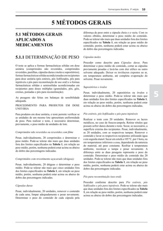 Farmacopeia Brasileira, 5ª edição   59




                                  5 MÉTODOS GERAIS
                                                                 diferença de peso entre a cápsula cheia e a vazia. Com os
5.1 MÉTODOS GERAIS                                               valores obtidos, determinar o peso médio do conteúdo.
APLICADOS A                                                      Pode-se tolerar não mais que duas unidades fora dos limites
                                                                 especificados na Tabela 1, em relação ao peso médio do
MEDICAMENTOS                                                     conteúdo, porém, nenhuma poderá estar acima ou abaixo
                                                                 do dobro das porcentagens indicadas.


5.1.1 DETERMINAÇÃO DE PESO                                       Cápsulas moles

                                                                 Proceder como descrito para Cápsulas duras. Para
O teste se aplica a formas farmacêuticas sólidas em dose         determinar o peso médio do conteúdo, cortar as cápsulas
unitária (comprimidos não revestidos, comprimidos                previamente pesadas e lavá-las com éter etílico ou outro
revestidos, pastilhas, cápsulas duras e moles e supositórios),   solvente adequado. Deixar os invólucros expostos ao ar,
formas farmacêuticas sólidas acondicionadas em recipientes       em temperatura ambiente, até completa evaporação do
para dose unitária (pós estéreis, pós liofilizados, pós para     solvente. Pesar novamente.
injetáveis e pós para reconstituição de uso oral) e a formas
farmacêuticas sólidas e semissólidas acondicionadas em
                                                                 Supositórios e óvulos
recipientes para doses múltiplas (granulados, pós, géis,

                                                                                                                                  5
cremes, pomadas e pós para reconstituição).                      Pesar, individualmente, 20 supositórios ou óvulos e
                                                                 determinar o peso médio. Pode-se tolerar não mais que
As pesagens são feitas em balanças de sensibilidade
                                                                 duas unidades fora dos limites especificados na Tabela 1,
adequada.
                                                                 em relação ao peso médio, porém, nenhuma poderá estar
PROCEDIMENTO PARA PRODUTOS EM DOSE                               acima ou abaixo do dobro das porcentagens indicadas.
UNITÁRIA

Para produtos em dose unitária, o teste permite verificar se     Pós estéreis, pós liofilizados e pós para injetáveis
as unidades de um mesmo lote apresentam uniformidade
                                                                 Realizar o teste com 20 unidades. Remover os lacres
de peso. Para realizar o teste, é necessário determinar,
                                                                 metálicos, no caso de frascos-ampola. Retirar rótulos que
previamente, o peso médio de unidades do lote.
                                                                 possam sofrer danos durante o teste. Secar, se necessário, a
                                                                 superfície externa dos recipientes. Pesar, individualmente,
Comprimidos não revestidos ou revestidos com filme               as 20 unidades, com as respectivas tampas. Remover o
                                                                 conteúdo e lavar os respectivos recipientes utilizando água
Pesar, individualmente, 20 comprimidos e determinar o            e em seguida etanol. Secar em estufa a 105 ºC, por 1 hora, ou
peso médio. Pode-se tolerar não mais que duas unidades           em temperaturas inferiores a essa, dependendo da natureza
fora dos limites especificados na Tabela 1, em relação ao        do material, até peso constante. Resfriar à temperatura
peso médio, porém, nenhuma poderá estar acima ou abaixo          ambiente, recolocar a tampa e pesar novamente. A
do dobro das porcentagens indicadas.                             diferença entre as duas pesagens representa o peso do
                                                                 conteúdo. Determinar o peso médio do conteúdo das 20
Comprimidos com revestimento açucarado (drágeas)                 unidades. Pode-se tolerar não mais que duas unidades fora
                                                                 dos limites especificados na Tabela 1, em relação ao peso
Pesar, individualmente, 20 drágeas e determinar o peso           médio, porém, nenhuma poderá estar acima ou abaixo do
médio. Pode-se tolerar não mais que cinco unidades fora          dobro das porcentagens indicadas.
dos limites especificados na Tabela 1, em relação ao peso
médio, porém, nenhuma poderá estar acima ou abaixo do
dobro das porcentagens indicadas.                                Pós para reconstituição (uso oral)

                                                                 Proceder conforme descrito para Pós estéreis, pós
Cápsulas duras                                                   liofilizados e pós para injetáveis. Pode-se tolerar não mais
                                                                 que duas unidades fora dos limites especificados na Tabela
Pesar, individualmente, 20 unidades, remover o conteúdo          1, em relação ao peso médio, porém, nenhuma poderá estar
de cada uma, limpar adequadamente e pesar novamente.             acima ou abaixo do dobro das porcentagens indicadas.
Determinar o peso do conteúdo de cada cápsula pela
 