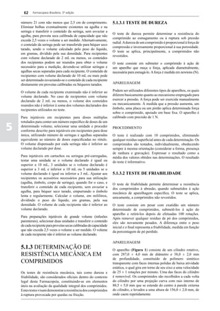 62    Farmacopeia Brasileira, 5ª edição


    número 21 com não menos que 2,5 cm de comprimento.                5.1.3.1 TESTE DE DUREZA
    Eliminar bolhas eventualmente existentes na agulha e na
    seringa e transferir o conteúdo da seringa, sem esvaziar a
                                                                      O teste de dureza permite determinar a resistência do
    agulha, para proveta seca calibrada de capacidade que não
                                                                      comprimido ao esmagamento ou à ruptura sob pressão
    exceda 2,5 vezes o volume a ser medido. Alternativamente,
                                                                      radial. A dureza de um comprimido é proporcional à força de
    o conteúdo da seringa pode ser transferido para béquer seco
                                                                      compressão e inversamente proporcional à sua porosidade.
    tarado, sendo o volume calculado pelo peso do líquido,
                                                                      O teste se aplica, principalmente, a comprimidos não
    em gramas, dividido pela sua densidade. Para recipientes
                                                                      revestidos.
    com volume declarado de 2 mL ou menos, os conteúdos
    dos recipientes podem ser reunidos para obter o volume            O teste consiste em submeter o comprimido à ação de
    necessário para a medição, devendo-se utilizar seringas e         um aparelho que meça a força, aplicada diametralmente,
    agulhas secas separadas para cada recipiente. O conteúdo de       necessária para esmagá-lo. A força é medida em newtons (N).
    recipientes com volume declarado de 10 mL ou mais pode
    ser determinado esvaziando-se o conteúdo de cada recipiente
    diretamente em provetas calibradas ou béqueres tarados.           APARELHAGEM

    O volume de cada recipiente examinado não é inferior ao           Podem ser utilizados diferentes tipos de aparelhos, os quais
    volume declarado. No caso de recipientes com volume               diferem basicamente quanto ao mecanismo empregado para
    declarado de 2 mL ou menos, o volume dos conteúdos                exercer a pressão. A força pode ser exercida manualmente
    reunidos não é inferior à soma dos volumes declarados dos         ou mecanicamente. À medida que a pressão aumenta, um
    recipientes utilizados no teste.                                  êmbolo, uma placa ou um pistão aplica determinada força
                                                                      sobre o comprimido, apoiado em base fixa. O aparelho é
    Para injetáveis em recipientes para doses múltiplas               calibrado com precisão de 1 N.
    rotulados para conter um número específico de doses de um

5   determinado volume, selecionar uma unidade e proceder
    conforme descrito para injetáveis em recipientes para dose
                                                                      PROCEDIMENTO
    única, utilizando número de seringas e agulhas separadas          O teste é realizado com 10 comprimidos, eliminando
    equivalente ao número de doses especificadas no rótulo.           qualquer resíduo superficial antes de cada determinação. Os
    O volume dispensado por cada seringa não é inferior ao            comprimidos são testados, individualmente, obedecendo
    volume declarado por dose.                                        sempre à mesma orientação (considerar a forma, presença
                                                                      de ranhura e gravação). Expressar o resultado como a
    Para injetáveis em cartuchos ou seringas pré-carregadas,          média dos valores obtidos nas determinações. O resultado
    testar uma unidade se o volume declarado é igual ou               do teste é informativo.
    superior a 10 mL, 3 unidades se o volume declarado é
    superior a 3 mL e inferior a 10 mL ou 5 unidades se o
    volume declarado é igual ou inferior a 3 mL. Ajustar aos          5.1.3.2 TESTE DE FRIABILIDADE
    recipientes os acessórios necessários para sua utilização
    (agulha, êmbolo, corpo de seringa), quando for o caso, e          O teste de friabilidade permite determinar a resistência
    transferir o conteúdo de cada recipiente, sem esvaziar a          dos comprimidos à abrasão, quando submetidos à ação
    agulha, para béquer seco tarado, empurrando o êmbolo              mecânica de aparelhagem específica. O teste se aplica,
    lenta e regularmente. Calcular o volume, em mililitros,           unicamente, a comprimidos não revestidos.
    dividindo o peso do líquido, em gramas, pela sua
    densidade. O volume de cada recipiente não é inferior ao          O teste consiste em pesar com exatidão um número
    volume declarado.                                                 determinado de comprimidos, submetê-los à ação do
                                                                      aparelho e retirá-los depois de efetuadas 100 rotações.
    Para preparações injetáveis de grande volume (infusões            Após remover qualquer resíduo de pó dos comprimidos,
    parenterais), selecionar duas unidades e transferir o conteúdo    eles são novamente pesados. A diferença entre o peso
    de cada recipiente para provetas secas calibradas de capacidade   inicial e o final representa a friabilidade, medida em função
    que não exceda 2,5 vezes o volume a ser medido. O volume          da porcentagem de pó perdido.
    de cada recipiente não é inferior ao volume declarado.

                                                                      APARELHAGEM
    5.1.3 DETERMINAÇÃO DE                                             O aparelho (Figura 1) consiste de um cilindro rotativo,
    RESISTÊNCIA MECÂNICA EM                                           com 287,0 ± 4,0 mm de diâmetro e 38,0 ± 2,0 mm
                                                                      de profundidade, constituído de polímero sintético
    COMPRIMIDOS                                                       transparente com faces internas polidas de baixa atividade
                                                                      estática, o qual gira em torno de seu eixo a uma velocidade
    Os testes de resistência mecânica, tais como dureza e             de 25 ± 1 rotações por minuto. Uma das faces do cilindro
    friabilidade, são considerados oficiais dentro do contexto        é removível. Os comprimidos são recolhidos a cada volta
    legal desta Farmacopeia, constituindo-se em elementos             do cilindro por uma projeção curva com raio interno de
    úteis na avaliação da qualidade integral dos comprimidos.         80,5 ± 5,0 mm que se estende do centro à parede externa
    Estes testes visam demonstrar a resistência dos comprimidos       do cilindro, e levados a uma altura de 156,0 ± 2,0 mm, de
    à ruptura provocada por quedas ou fricção.                        onde caem repetidamente.
 