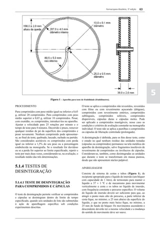 Farmacopeia Brasileira, 5ª edição   63




                                                                                                                                      5
                                  Figura 1 – Aparelho para teste de friabilidade (friabilômetro).

PROCEDIMENTO                                                       O teste se aplica a comprimidos não revestidos, revestidos
                                                                   com filme ou com revestimento açucarado (drágeas),
Para comprimidos com peso médio igual ou inferior a 0,65           comprimidos com revestimento entérico, comprimidos
g, utilizar 20 comprimidos. Para comprimidos com peso              sublinguais, comprimidos solúveis, comprimidos
médio superior a 0,65 g, utilizar 10 comprimidos. Pesar,           dispersíveis, cápsulas duras e cápsulas moles. Pode
com exatidão, os comprimidos, introduzi-los no aparelho.           ser aplicado a comprimidos mastigáveis, nesse caso as
Ajustar a velocidade para 25 rotações por minuto e o               condições e critérios de avaliação constarão na monografia
tempo de teste para 4 minutos. Decorrido o prazo, remover          individual. O teste não se aplica a pastilhas e comprimidos
qualquer resíduo de pó da superfície dos comprimidos e             ou cápsulas de liberação controlada (prolongada).
pesar novamente. Nenhum comprimido pode apresentar-
se, ao final do teste, quebrado, lascado, rachado ou partido.      A desintegração é definida, para os fins desse teste, como
São considerados aceitáveis os comprimidos com perda               o estado no qual nenhum resíduo das unidades testadas
igual ou inferior a 1,5% do seu peso ou a porcentagem              (cápsulas ou comprimidos) permanece na tela metálica do
estabelecida na monografia. Se o resultado for duvidoso            aparelho de desintegração, salvo fragmentos insolúveis de
ou se a perda for superior ao limite especificado, repetir o       revestimento de comprimidos ou invólucros de cápsulas.
teste por mais duas vezes, considerando-se, na avaliação, o        Consideram-se, também, como desintegradas as unidades
resultado médio das três determinações.                            que durante o teste se transformam em massa pastosa,
                                                                   desde que não apresentem núcleo palpável.

5.1.4 TESTES DE                                                    APARELHAGEM
DESINTEGRAÇÃO                                                      Consiste de sistema de cestas e tubos (Figura 1), de
                                                                   recipiente apropriado para o líquido de imersão (um béquer
                                                                   com capacidade de 1 litro), de termostato para manter o
5.1.4.1 TESTE DE DESINTEGRAÇÃO                                     líquido a 37 ± 1 ºC e de mecanismo para movimentar
PARA COMPRIMIDOS E CÁPSULAS                                        verticalmente a cesta e os tubos no líquido de imersão,
                                                                   com frequência constante e percurso específico. O volume
                                                                   do líquido de imersão deverá ser suficiente para que, ao
O teste de desintegração permite verificar se comprimidos
                                                                   atingir o ponto mais alto do percurso, a parte inferior da
e cápsulas se desintegram dentro do limite de tempo
                                                                   cesta fique, no mínimo, a 25 mm abaixo da superfície do
especificado, quando seis unidades do lote são submetidas
                                                                   líquido, e que no ponto mais baixo fique, no mínimo, a
à ação de aparelhagem específica sob condições
                                                                   25 mm do fundo do béquer. Os movimentos ascendente e
experimentais descritas.
                                                                   descendente deverão ter a mesma velocidade e a mudança
                                                                   do sentido do movimento deve ser suave.
 