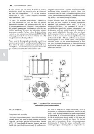 64    Farmacopeia Brasileira, 5ª edição


    A cesta consiste em seis tubos de vidro ou acrílico                   As partes que constituem a cesta são montadas e mantidas
    transparente, abertos em ambos os lados. As dimensões                 firmemente unidas mediante eixo metálico central, com
    dos tubos são: comprimento 77,5 ± 2,5 mm, diâmetro                    diâmetro de cerca de 5 mm. A extremidade superior do eixo
    interno entre 20,7 mm e 23,0 mm e espessura das paredes               central deve ter dispositivo para fixar a cesta ao mecanismo
    aproximadamente 2 mm.                                                 que produz o movimento vertical do sistema.

    Os tubos são mantidos verticalmente, adaptando-se                     Quando indicado, deve ser adicionado em cada tubo
    em cada extremidade da cesta um disco de material                     da cesta um disco cilíndrico de material transparente
    transparente adequado, com diâmetro entre 88,0 mm e                   adequado, com densidade relativa entre 1,18 e 1,20,
    92,0 mm e espessura entre 5,0 mm e 8,5 mm, possuindo                  diâmetro de 20,70 ± 0,15 mm, e espessura de 9,50 ± 0,15
    seis orifícios nos quais são introduzidos os tubos. Os seis           mm. Cada disco possui cinco orifícios, cada um com 2 mm
    orifícios eqüidistam do centro de cada disco, estando                 de diâmetro, sendo um orifício no eixo do cilindro e os
    igualmente espaçados. Na face externa do disco inferior               outros quatro eqüidistantes, dispostos sobre um círculo
    encontra-se uma tela de arame (diâmetro de 0,635 ± 0,030              de 6 mm de raio relativo ao centro do disco. A superfície
    mm) de aço inoxidável, com abertura entre 1,8 mm e 2,2                lateral do disco possui quatro mossas eqüidistantes, com
    mm, presa por meio de três parafusos.                                 profundidade de 2,6 ± 0,1 mm, em forma de V, as quais,
                                                                          no lado superior do disco, medem 9,4 ± 0,2 mm de largura,
    Para o teste de desintegração de cápsulas, uma tela de                e no lado inferior, 1,6 mm. Todas as superfícies do disco
    arame de aço inoxidável, semelhante àquela adaptada ao                são lisas. O desenho e montagem da cesta podem variar
    disco inferior da cesta, ou outro dispositivo adequado pode           desde que as especificações para os tubos e abertura das
    ser adaptado à face externa do disco superior para evitar             telas sejam mantidas.
    que as cápsulas escapem dos tubos durante o teste.



5




                                                Figura 1 – Aparelho para teste de desintegração de
                                                   comprimidos e cápsulas (dimensões em mm).


    PROCEDIMENTO                                                          Ao final do intervalo de tempo especificado, cessar o
                                                                          movimento da cesta e observar o material em cada um dos
                                                                          tubos. Todos os comprimidos devem estar completamente
    Comprimidos não revestidos
                                                                          desintegrados. Se os comprimidos não se desintegrarem
    Utilizar seis comprimidos no teste. Colocar um comprimido             devido à aderência aos discos, repetir o teste com seis
    em cada um dos seis tubos da cesta, adicionar um disco a              outros comprimidos, omitindo os discos. Ao final do
    cada tubo e acionar o aparelho, utilizando água mantida               teste, todos os comprimidos devem estar completamente
    a 37 ± 1 ºC como líquido de imersão, a menos que outro                desintegrados. O limite de tempo estabelecido como
    líquido seja especificado na monografia do medicamento.               critério geral para a desintegração de comprimidos não
 