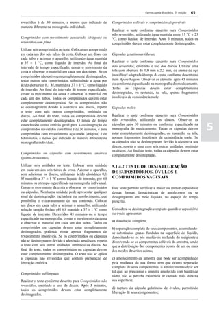 Farmacopeia Brasileira, 5ª edição   65

revestidos é de 30 minutos, a menos que indicado de           Comprimidos solúveis e comprimidos dispersíveis
maneira diferente na monografia individual.
                                                              Realizar o teste conforme descrito para Comprimidos
                                                              não revestidos, utilizando água mantida entre 15 ºC e 25
Comprimidos com revestimento açucarado (drágeas) ou           ºC, como líquido de imersão. Após 3 minutos, todos os
revestidos com filme                                          comprimidos devem estar completamente desintegrados.
Utilizar seis comprimidos no teste. Colocar um comprimido
em cada um dos seis tubos da cesta. Colocar um disco em       Cápsulas gelatinosas (duras)
cada tubo e acionar o aparelho, utilizando água mantida
a 37 ± 1 ºC, como líquido de imersão. Ao final do             Realizar o teste conforme descrito para Comprimidos
intervalo de tempo especificado, cessar o movimento da        não revestidos, omitindo o uso dos discos. Utilizar uma
cesta e observar o material em cada um dos tubos. Se os       tela com abertura de 1,8 mm a 2,2 mm, de arame de aço
comprimidos não estiverem completamente desintegrados,        inoxidável adaptada à tampa da cesta, conforme descrito no
testar outros seis comprimidos, substituindo a água por       item Aparelhagem. Observar as cápsulas após 45 minutos
ácido clorídrico 0,1 M, mantido a 37 ± 1 ºC, como líquido     ou conforme especificado na monografia do medicamento.
de imersão. Ao final do intervalo de tempo especificado,      Todas as cápsulas devem estar completamente
cessar o movimento da cesta e observar o material em          desintegradas, ou restando, na tela, apenas fragmentos
cada um dos tubos. Todos os comprimidos devem estar           insolúveis de consistência mole.
completamente desintegrados. Se os comprimidos não
se desintegrarem devido à aderência aos discos, repetir       Cápsulas moles
o teste com seis outros comprimidos, omitindo os
discos. Ao final do teste, todos os comprimidos devem         Realizar o teste conforme descrito para Comprimidos
estar completamente desintegrados. O limite de tempo          não revestidos, utilizando os discos. Observar as
estabelecido como critério geral para a desintegração de
comprimidos revestidos com filme é de 30 minutos, e para
comprimidos com revestimento açucarado (drágeas) é de
                                                              cápsulas após 30 minutos ou conforme especificado na
                                                              monografia do medicamento. Todas as cápsulas devem
                                                              estar completamente desintegradas, ou restando, na tela,
                                                                                                                             5
60 minutos, a menos que indicado de maneira diferente na      apenas fragmentos insolúveis de consistência mole. Se
monografia individual.                                        as cápsulas não se desintegrarem devido à aderência aos
                                                              discos, repetir o teste com seis outras unidades, omitindo
                                                              os discos. Ao final do teste, todas as cápsulas devem estar
Comprimidos ou cápsulas com revestimento entérico
                                                              completamente desintegradas.
(gastro-resistentes)

Utilizar seis unidades no teste. Colocar uma unidade          5.1.4.2 TESTE DE DESINTEGRAÇÃO
em cada um dos seis tubos da cesta. Acionar o aparelho,
sem adicionar os discos, utilizando ácido clorídrico 0,1
                                                              DE SUPOSITÓRIOS, ÓVULOS E
M mantido a 37 ± 1 ºC como líquido de imersão, por 60         COMPRIMIDOS VAGINAIS
minutos ou o tempo especificado na monografia individual.
Cessar o movimento da cesta e observar os comprimidos         Este teste permite verificar a maior ou menor capacidade
ou cápsulas. Nenhuma unidade pode apresentar qualquer         dessas formas farmacêuticas de amolecerem ou se
sinal de desintegração, rachadura ou amolecimento, que        desagregarem em meio líquido, no espaço de tempo
possibilite o extravasamento do seu conteúdo. Colocar         prescrito.
um disco em cada tubo e acionar o aparelho, utilizando
solução tampão fosfato pH 6,8 mantido a 37 ± 1 ºC como        Considera-se desintegração completa quando o supositório
líquido de imersão. Decorridos 45 minutos ou o tempo          ou óvulo apresentar:
especificado na monografia, cessar o movimento da cesta
                                                              a) dissolução completa;
e observar o material em cada um dos tubos. Todos os
comprimidos ou cápsulas devem estar completamente             b) separação completa de seus componentes, acumulando-
desintegrados, podendo restar apenas fragmentos de            se substâncias graxas fundidas na superfície do líquido,
revestimento insolúveis. Se os comprimidos ou cápsulas        depositando-se os pós insolúveis no fundo do recipiente e
não se desintegrarem devido à aderência aos discos, repetir   dissolvendo-se os componentes solúveis da amostra, sendo
o teste com seis outras unidades, omitindo os discos. Ao      que a distribuição dos componentes ocorre de um ou mais
final do teste, todos os comprimidos ou cápsulas devem        dos modos descritos acima;
estar completamente desintegrados. O teste não se aplica
a cápsulas não revestidas que contêm preparação de            c) amolecimento da amostra que pode ser acompanhado
liberação entérica.                                           pela mudança da sua forma sem que ocorra separação
                                                              completa de seus componentes; o amolecimento deve ser
                                                              tal que, ao pressionar a amostra amolecida com bastão de
Comprimidos sublinguais
                                                              vidro, não se perceba existência de camada mais dura na
Realizar o teste conforme descrito para Comprimidos não       sua superfície;
revestidos, omitindo o uso de discos. Após 5 minutos,
                                                              d) ruptura da cápsula gelatinosa de óvulos, permitindo
todos os comprimidos devem estar completamente
                                                              liberação de seus componentes;
desintegrados.
 