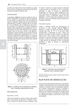 66    Farmacopeia Brasileira, 5ª edição


    e) ausência de resíduo sobre o disco perfurado ou, quando           10 minutos. Examinar as amostras depois de decorrido
    houver, tenha a consistência de massa mole que não ofereça          o tempo prescrito na monografia. O teste é considerado
    resistência à pressão de bastão de vidro.                           satisfatório se todas as amostras se apresentarem
                                                                        desintegradas. O limite de tempo estabelecido como
                                                                        critério geral para a desintegração é de 30 minutos para
    APARELHAGEM
                                                                        supositórios, óvulos e comprimidos vaginais com base
    A aparelhagem (Figura 1) consiste de cilindro de vidro ou           hidrofóbica, e de 60 minutos para supositórios com base
    plástico, transparente, com paredes de espessura apropriada,        hidrofílica, a menos que indicado de maneira diferente na
    em cujo interior se encontra preso, por três ganchos de             monografia individual.
    metal, um dispositivo metálico que consiste de dois discos
    perfurados de aço inoxidável, contendo cada um 39 orifícios         Comprimidos vaginais
    de 4 mm de diâmetro cada. O diâmetro de cada disco é
    tal que permite a sua introdução no cilindro transparente,          Utilizar o aparelho descrito em Desintegração de
    ficando os discos afastados de, aproximadamente, 30 cm. A           supositórios e óvulos, montado conforme Figura 2.
    determinação é levada a efeito utilizando-se três aparelhos,        Introduzir o cilindro em béquer de diâmetro adequado
    contendo cada um uma única amostra. Cada aparelho é                 contendo água entre 36 ºC e 37 ºC que deve cobrir
    introduzido no interior de béquer de, pelo menos, 4 litros de       uniformemente as perfurações do disco. Utilizar três
    capacidade, contendo água à temperatura de 36 ºC a 37 ºC,           aparelhos, colocando em cada um deles um comprimido
    a menos que indicado de maneira diferente na monografia             vaginal sobre o disco superior. Cobrir o aparelho com
    individual. O béquer é provido de agitador que opere em             uma placa de vidro para assegurar a umidade adequada.
    velocidade lenta e dispositivo que permita inverter o cilindro      Examinar o estado de cada amostra depois de decorrido
    sem retirá-lo da água.                                              o tempo prescrito na monografia. O teste é considerado
                                                                        satisfatório se todas as amostras se apresentarem

5                                                                       desintegradas.




                                                                                Figura 2 – Aparelho para teste de desintegração de
                                                                                    supositórios, óvulos e comprimidos vaginais.

                                                                        _______________
                                                                        A, placa de vidro; B, comprimido vaginal;C, superfície da água; D, água;
                                                                        E, fundo do recipiente.


                                                                        5.1.5 TESTE DE DISSOLUÇÃO
                                                                        O teste de dissolução possibilita determinar a quantidade de
                                                                        substância ativa dissolvida no meio de dissolução quando
     Figura 1 – Aparelho para teste de desintegração de supositórios,   o produto é submetido à ação de aparelhagem específica,
            óvulos e comprimidos vaginais (dimensões em mm).            sob condições experimentais descritas. O resultado é
                                                                        expresso em porcentagem da quantidade declarada no
    PROCEDIMENTO                                                        rótulo. O teste se destina a demonstrar se o produto atende
                                                                        às exigências constantes na monografia do medicamento
                                                                        em comprimidos; cápsulas e outros casos em que o teste
    Supositórios e óvulos                                               seja requerido.
    Utilizar três supositórios ou óvulos. Colocar cada um deles
    sobre o disco inferior do dispositivo, introduzir e fixar o
    disco no interior do cilindro. Inverter o aparelho a cada
 