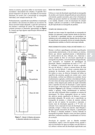 Farmacopeia Brasileira, 5ª edição   69

interna ou externa, que possa influir no movimento suave       MEIO DE DISSOLUÇÃO
ascendente e descendente dos cilindros. O aparelho deve
possuir dispositivo de ajuste da velocidade de movimento       Utiliza-se o meio de dissolução especificado na monografia
alternante, de acordo com o preconizado na monografia          do produto, previamente desgaseificado por procedimento
individual, com variação máxima de ± 5%.                       conveniente, quando necessário, para evitar a formação de
                                                               bolhas que possam interferir na velocidade de dissolução
Preferentemente, o aparelho deve possibilitar a visualização   a ser medida. Quando o meio de dissolução for solução
dos cilindros e das amostras em análise em seu interior. Os    tampão, o pH deve ser ajustado a ± 0,05 unidades do valor
frascos possuem tampa adequada, a qual deve permanecer         do pH especificado na monografia do produto.
fixa durante a realização do ensaio. Os componentes do
conjunto possuem as dimensões apresentadas na Figura
                                                               TEMPO DE DISSOLUÇÃO
3, a menos que haja alguma especificação diferenciada na
monografia.                                                    Quando um único tempo for especificado na monografia do
                                                               produto, ele representa o tempo máximo dentro do qual deve
                                                               ser dissolvida a quantidade mínima, em porcentagem, de
                                                               substância ativa nela estabelecida. Quando mais de um tempo
                                                               for especificado na monografia, devem ser tomadas alíquotas,
                                                               adequadamente medidas, ao final de cada tempo indicado.

                                                               PROCEDIMENTO GERAL PARA OS MÉTODOS 1 E 2

                                                               Montar e verificar a aparelhagem conforme especificações
                                                               mencionadas anteriormente, a fim de reduzir, ao mínimo,
                                                               fatores que alterem significativamente a hidrodinâmica
                                                               do sistema (desvio de eixo, vibração, etc.). Adicionar o
                                                               volume medido do Meio de dissolução especificado na
                                                                                                                               5
                                                               monografia do produto, convenientemente desgaseificado,
                                                               caso necessário, ao recipiente da aparelhagem de
                                                               dissolução. Manter a temperatura do meio a 37 ºC ± 0,5
                                                               ºC, retirando o termômetro antes de iniciar a agitação.
                                                               No caso do Método 1, colocar a amostra dentro da cesta
                                                               seca. No caso do Método 2, colocar a amostra dentro do
                                                               recipiente de dissolução, como descrito anteriormente.
                                                               Em ambos os casos, ao observar formação de bolhas na
                                                               superfície das amostras, quando em contato com o meio
                                                               de dissolução, verificar sua influência no resultado. Iniciar
                                                               imediatamente a agitação, conforme velocidade pré-fixada.
                                                               Em intervalo(s) de tempo especificado(s) na monografia do
                                                               produto, retirar alíquota para análise da região intermédia
                                                               entre a superfície do meio de dissolução e a parte superior
                                                               do cesto ou pás, a não menos que 1 cm da parede interna do
                                                               recipiente (Figuras 1 e 2). Durante a retirada da alíquota,
                                                               manter a agitação. Filtrar imediatamente as amostras,
                                                               caso não esteja utilizando filtros acoplados ao sistema de
                                                               amostragem. Os filtros empregados devem ser inertes,
                                                               não adsorver porção significativa do fármaco e possuir
                                                               porosidade adequada. De acordo com o especificado na
                                                               monografia do produto, o volume de amostra retirado
                                                               pode ou não ser reposto. Se necessária a reposição, o
                                                               mesmo meio de dissolução aquecido a 37 ºC deve ser
                                                               utilizado. Caso a reposição do meio de dissolução não seja
                                                               realizada, corrigir o volume nos cálculos. Após filtração e
                                                               diluição (quando necessário) da alíquota, a quantificação
                                                               do fármaco é efetuada mediante a técnica indicada na
                                                               monografia do produto. Repetir o teste com doses unitárias
                                                               adicionais, conforme necessário, considerando os Critérios
         Figura 3 – Método 3 (Cilindros alternantes).          de aceitação.
           As dimensões indicadas são em milímetros.
                                                               Dissolução de cápsulas: caso se obtenha resultado
                                                               insatisfatório, repetir o teste da seguinte forma: quando o
                                                               meio de dissolução for água ou tampão com pH inferior a
                                                               6,8, utilizar o mesmo meio de dissolução especificado com
 
