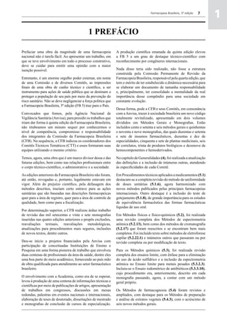 Farmacopeia Brasileira, 5ª edição   7
                                                                                                                                 a
                                                                                                                                 1
                                              1 PREFÁCIO

Prefaciar uma obra da magnitude de uma farmacopeia               A produção científica emanada da quinta edição elevou
nacional não é tarefa fácil. Ao apresentar um trabalho, em       a FB 5 a um grau de destaque técnico-científico com
que se teve envolvimento em todo o processo construtivo,         reconhecimento por congêneres internacionais.
deve se cuidar para emitir uma opinião com a maior
isenção possível.                                                Nada disso teria sido realizado, não fosse a estrutura
                                                                 construída pela Comissão Permanente de Revisão da
Entretanto, é um enorme orgulho poder externar, em nome          Farmacopeia Brasileira, responsável pela quarta edição, que
de uma Comissão e de diversos Comitês, as impressões             tem o mérito de ter estabelecido a dinâmica necessária para
finais de uma obra de cunho técnico e científico, a ser          se elaborar um documento de tamanha responsabilidade
instrumento para ações de saúde pública que se destinam a        e, principalmente, ter consolidado a mentalidade da real
proteger a população de seu país por meio da prevenção do        importância desse compêndio para uma sociedade em
risco sanitário. Não se deve negligenciar a força política que   constante evolução.
a Farmacopeia Brasileira, 5ª edição (FB 5) traz para o País.
                                                                 Dessa forma, pode a CFB e seus Comitês, em consonância
Convocados que fomos, pela Agência Nacional de                   com a Anvisa, trazer à sociedade brasileira um novo código
Vigilância Sanitária (Anvisa), para presidir os trabalhos que    totalmente revitalizado, apresentado em dois volumes
iriam dar forma à quinta edição da Farmacopeia Brasileira,       divididos em Métodos Gerais e Monografias. Estão
não titubeamos um minuto sequer por conhecermos o                incluídos cento e setenta e seis métodos gerais e quinhentas
nível de competência, compromisso e responsabilidade             e noventa e nove monografias, das quais duzentas e setenta
dos integrantes da Comissão da Farmacopeia Brasileira            e sete de insumos farmacêuticos, duzentas e dez de
(CFB). Na sequência, a CFB indicou os coordenadores dos          especialidades, cinquenta e sete de plantas medicinais, seis
Comitês Técnicos Temáticos (CTT) e esses formaram suas           de correlatos, trinta de produtos biológicos e dezenove de
equipes utilizando o mesmo critério.                             hemocomponentes e hemoderivados.

Temos, agora, uma obra que é um marco divisor dessa e das        No capítulo de Generalidades (4), foi realizada a atualização
futuras edições, bem como nas relações profissionais entre       das definições e a inclusão de inúmeras outras, atendendo
o corpo técnico-científico, o administrativo e a sociedade.      às especificidades de cada Comitê.

As edições anteriores da Farmacopeia Brasileira não foram,       Em Procedimentos técnicos aplicados a medicamentos (5.1)
até então, revogadas e, portanto, legalmente estavam em          destacam-se a completa revisão do método de uniformidade
vigor. Além do prejuízo científico, pela defasagem dos           de doses unitárias (5.1.6), agora harmonizado com
métodos descritos, traziam certo entrave para as ações           novos métodos publicados pelas principais farmacopeias
sanitárias que são baseadas nas descrições farmacopeicas         internacionais. Outro destaque é a inclusão do teste de
quer para a área de registro, quer para a área de controle de    gotejamento (5.1.8), de grande importância para os estudos
qualidade, bem como para a fiscalização.                         de equivalência farmacêutica das formas farmacêuticas
                                                                 líquidas de uso oral.
Por determinação superior, a CFB realizou árduo trabalho
de revisão das mil setecentas e vinte e sete monografias         Em Métodos físicos e físico-químicos (5.2), foi realizada
inseridas nas quatro edições anteriores e propôs exclusões,      uma revisão completa dos Métodos de espectrometria
reavaliações textuais, reavaliações metodológicas,               atômica (5.2.13), bem como dos métodos de cromatografia
atualizações para procedimentos mais seguros, inclusões          (5.2.17) que foram reescritos e se encontram bem mais
de novos textos, dentre outros.                                  completos. Foi incluído texto sobre métodos de eletroforese
                                                                 capilar (5.2.22.1) e inúmeros outros que passaram ou por
Deu-se início a projetos financiados pela Anvisa com             revisão completa ou por modificação de texto.
participação de conceituadas Instituições de Ensino e
Pesquisa em uma forma pioneira de trabalho que envolveu          Para os Métodos químicos (5.3), foi realizada revisão
duas centenas de profissionais da área da saúde, dentre eles     completa dos ensaios limite, com ênfase para a eliminação
uma boa parte do meio acadêmico, fornecendo ao país mão          do uso de ácido sulfídrico e a inclusão da espectrometria
de obra qualificada para atendimento ao setor farmacêutico       atômica no Ensaio limite para metais pesados (5.3.2.3).
brasileiro.                                                      Incluiu-se o Ensaio iodométrico de antibióticos (5.3.3.10),
                                                                 cujo procedimento era, anteriormente, descrito em cada
O envolvimento com a Academia, como era de se esperar,           monografia passando, agora, a contar com um método
levou à produção de uma centena de informações técnicas e        geral próprio.
científicas por meio de publicações de artigos, apresentação
de trabalhos em congressos, discussões em mesas                  Os Métodos de farmacognosia (5.4) foram revistos e
redondas, palestras em eventos nacionais e internacionais,       ampliados, com destaque para os Métodos de preparação
elaboração de teses de doutorado, dissertações de mestrado       e análise de extratos vegetais (5.4.3), com o acréscimo de
e monografias de conclusão de cursos de especialização.          seis novos métodos gerais.
 