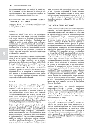 70    Farmacopeia Brasileira, 5ª edição


    adição de pepsina purificada com atividade de, no máximo,       retirar alíquota do meio de dissolução do Estágio tampão
    750 000 unidades/ 1000 mL. Para meio de dissolução com          pH 6,8 e determinar a quantidade de fármaco dissolvido,
    pH igual ou superior a 6,8, adicionar pancreatina de, no        empregando método analítico adequado. O tampão pH 6,8
    máximo, 1750 unidades de protease/ 1000 mL.                     pode ser preparado pela mistura de 3 volumes de HCl 0,1 M
                                                                    e 1 volume de solução de fosfato de sódio tribásico 0,20 M,
                                                                    ajustando, se necessário, o pH para 6,8 ± 0,05 com HCl 2 M
    PROCEDIMENTO PARA FORMAS FARMACÊUTICAS
                                                                    ou NaOH 2 M.
    DE LIBERAÇÃO RETARDADA

    Empregar o Método A ou o Método B ou o método indicado          PROCEDIMENTO PARA O MÉTODO 3
    na monografia individual.
                                                                    Formas farmacêuticas de liberação imediata: empregando
                                                                    o Método 3, adicionar o volume do Meio de dissolução
    Método A
                                                                    especificado na monografia do produto em cada frasco
    Estágio ácido: utilizar 750 mL de HCl 0,1 M como Meio           do aparelho, dispor os frascos no banho do instrumental
    de dissolução nas cubas quando empregando os Métodos            para climatizar a 37 °C ± 0,5 °C e remover os termômetros
    1 e 2. Montar o aparelho de dissolução conforme descrito        antes de iniciar o teste. Colocar uma unidade de dosagem
    em Aparelhagem para os Métodos 1 e 2 e adicionar uma            da amostra em cada um dos seis cilindros alternantes,
    unidade de ensaio em cada cuba ou cesta, conforme o             evitando a formação de bolhas de ar na superfície do
    caso. Proceder ao teste com a velocidade especificada na        material, e, imediatamente, iniciar a operação do aparelho
    monografia por 2 horas. Ao final deste tempo, retirar uma       de acordo com o especificado na monografia individual do
    alíquota do Meio de dissolução e, imediatamente, executar       produto. Durante o movimento ascendente e descendente
    o Estágio tampão pH 6,8. Determinar a quantidade de             dos cilindros, a amplitude em altura deve situar-se entre
    fármaco dissolvido na alíquota amostrada, empregando            9,9 e 10,1 cm. No(s) intervalo(s) de tempo especificado(s)

5   método analítico adequado.

    Estágio tampão pH 6,8: executar o preparo do estágio tampão
                                                                    na monografia individual, erguer os cilindros e amostrar
                                                                    uma alíquota do Meio de dissolução de cada frasco, da
                                                                    região intermédia entre a superfície do líquido e o fundo
    e ajuste do pH em 5 minutos. Com o aparelho de dissolução       do frasco. Após filtração e diluição (quando necessário) da
    operando na velocidade especificada para o produto,             alíquota, realizar análise quantitativa do fármaco dissolvido
    adicionar ao Meio de dissolução do Estágio ácido 250 mL         de acordo com o preconizado na monografia individual
    de solução de fosfato de sódio tribásico 0,20 M previamente     do produto. Se necessário, repetir o teste com unidades
    climatizado a 37 °C ± 0,5 °C. Ajustar, se necessário, o pH      adicionais do medicamento. Repor o volume de meio
    para 6,8 ± 0,05 com HCl 2 M ou NaOH 2 M. Continuar              amostrado com igual volume de Meio de dissolução fresco
    operando o aparelho de dissolução por 45 minutos, ou o          mantido a 37 °C ou, em situações onde comprovadamente
    tempo especificado na monografia. Ao final deste tempo,         não seja necessária a reposição do meio, efetuar a correção
    retirar alíquota do Meio de dissolução do Estágio tampão        da alteração do volume durante os cálculos. Manter os
    pH 6,8 e determinar a quantidade de fármaco dissolvido,         frascos cobertos com suas respectivas tampas durante a
    empregando método analítico adequado.                           execução do teste e verificar periodicamente a temperatura
                                                                    do meio. Para o meio e o tempo de dissolução seguir as
    Método B                                                        orientações gerais indicadas em Meio de dissolução e
                                                                    Tempo de dissolução.
    Estágio ácido: utilizar 1000 mL de HCl 0,1 M como Meio
    de dissolução nas cubas e montar o aparelho de dissolução       Formas farmacêuticas de liberação prolongada:
    conforme descrito em Aparelhagem para os Métodos 1              empregando o Método 3, executar o procedimento
    e 2. Adicionar uma unidade de ensaio em cada cuba ou            conforme descrito em Formas farmacêuticas de liberação
    cesta, conforme o caso. Proceder ao teste com a velocidade      imediata e seguir as orientações gerais indicadas em Meio
    especificada na monografia por 2 horas. Ao final desse          de dissolução e Tempo de dissolução. Os tempos são
    tempo, retirar uma alíquota do Meio de dissolução e,            expressos em horas e normalmente são indicados pelo
    imediatamente, executar o Estágio tampão pH 6,8.                menos 3 intervalos de tempo.
    Determinar a quantidade de fármaco dissolvido na alíquota
                                                                    Formas farmacêuticas de liberação retardada:
    amostrada, empregando método analítico adequado.
                                                                    empregando o Método 3, tomar como base o procedimento
    Estágio tampão pH 6,8: empregar tampão fosfato pH 6,8           indicado em Método B para Formas farmacêuticas de
    previamente climatizado a 37 °C ± 0,5 °C. Drenar o meio de      liberação retardada, empregando uma fila de frascos para
    dissolução do Estágio ácido das cubas e adicionar 1000 mL de    o Estágio ácido e a fila sucessiva de frascos para o estágio
    meio de dissolução tampão fosfato pH 6,8. Como alternativa      com solução tampão pH 6,8, adicionando o volume de
    pode-se remover cada cuba com o meio do Estágio ácido do        meio especificado na monografia (usualmente 300 mL). Os
    aparelho de dissolução e substituir por outra cuba com o meio   tempos de coleta são os especificados na monografia ou os
    do Estágio tampão pH 6,8, transferindo cuidadosamente a         gerais indicados em Método B para Formas farmacêuticas
    unidade de ensaio do medicamento em teste. Continuar            de liberação retardada.
    operando o aparelho de dissolução por 45 minutos, ou o
    tempo especificado na monografia. Ao final desse tempo,
 