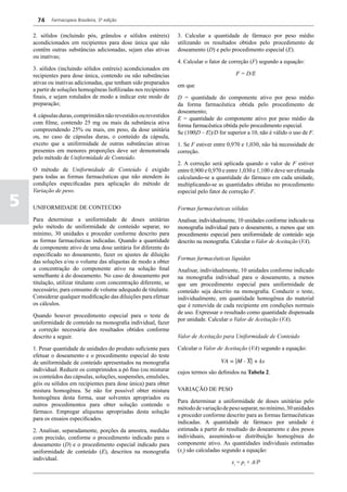 74    Farmacopeia Brasileira, 5ª edição


    2. sólidos (incluindo pós, grânulos e sólidos estéreis)        3. Calcular a quantidade de fármaco por peso médio
    acondicionados em recipientes para dose única que não          utilizando os resultados obtidos pelo procedimento de
    contêm outras substâncias adicionadas, sejam elas ativas       doseamento (D) e pelo procedimento especial (E).
    ou inativas;
                                                                   4. Calcular o fator de correção (F) segundo a equação:
    3. sólidos (incluindo sólidos estéreis) acondicionados em
    recipientes para dose única, contendo ou não substâncias                                 F = D/E
    ativas ou inativas adicionadas, que tenham sido preparados     em que
    a partir de soluções homogêneas liofilizadas nos recipientes
    finais, e sejam rotulados de modo a indicar este modo de       D = quantidade do componente ativo por peso médio
    preparação;                                                    da forma farmacêutica obtida pelo procedimento de
                                                                   doseamento;
    4. cápsulas duras, comprimidos não revestidos ou revestidos    E = quantidade do componente ativo por peso médio da
    com filme, contendo 25 mg ou mais da substância ativa          forma farmacêutica obtida pelo procedimento especial.
    compreendendo 25% ou mais, em peso, da dose unitária           Se (100|D – E|)/D for superior a 10, não é válido o uso de F.
    ou, no caso de cápsulas duras, o conteúdo da cápsula,
    exceto que a uniformidade de outras substâncias ativas         1. Se F estiver entre 0,970 e 1,030, não há necessidade de
    presentes em menores proporções deve ser demonstrada           correção.
    pelo método de Uniformidade de Conteúdo.
                                                                   2. A correção será aplicada quando o valor de F estiver
    O método de Uniformidade de Conteúdo é exigido                 entre 0,900 e 0,970 e entre 1,030 e 1,100 e deve ser efetuada
    para todas as formas farmacêuticas que não atendem às          calculando-se a quantidade do fármaco em cada unidade,
    condições especificadas para aplicação do método de            multiplicando-se as quantidades obtidas no procedimento
    Variação de peso.                                              especial pelo fator de correção F.

5   UNIFORMIDADE DE CONTEÚDO                                       Formas farmacêuticas sólidas
    Para determinar a uniformidade de doses unitárias              Analisar, individualmente, 10 unidades conforme indicado na
    pelo método de uniformidade de conteúdo separar, no            monografia individual para o doseamento, a menos que um
    mínimo, 30 unidades e proceder conforme descrito para          procedimento especial para uniformidade de conteúdo seja
    as formas farmacêuticas indicadas. Quando a quantidade         descrito na monografia. Calcular o Valor de Aceitação (VA).
    de componente ativo de uma dose unitária for diferente do
    especificado no doseamento, fazer os ajustes de diluição
                                                                   Formas farmacêuticas líquidas
    das soluções e/ou o volume das alíquotas de modo a obter
    a concentração do componente ativo na solução final            Analisar, individualmente, 10 unidades conforme indicado
    semelhante à do doseamento. No caso de doseamento por          na monografia individual para o doseamento, a menos
    titulação, utilizar titulante com concentração diferente, se   que um procedimento especial para uniformidade de
    necessário, para consumo de volume adequado de titulante.      conteúdo seja descrito na monografia. Conduzir o teste,
    Considerar qualquer modificação das diluições para efetuar     individualmente, em quantidade homogênea do material
    os cálculos.                                                   que é removida de cada recipiente em condições normais
                                                                   de uso. Expressar o resultado como quantidade dispensada
    Quando houver procedimento especial para o teste de
                                                                   por unidade. Calcular o Valor de Aceitação (VA).
    uniformidade de conteúdo na monografia individual, fazer
    a correção necessária dos resultados obtidos conforme
    descrito a seguir.                                             Valor de Aceitação para Uniformidade de Conteúdo

    1. Pesar quantidade de unidades do produto suficiente para     Calcular o Valor de Aceitação (VA) segundo a equação:
    efetuar o doseamento e o procedimento especial do teste
    de uniformidade de conteúdo apresentados na monografia
    individual. Reduzir os comprimidos a pó fino (ou misturar      cujos termos são definidos na Tabela 2.
    os conteúdos das cápsulas, soluções, suspensões, emulsões,
    géis ou sólidos em recipientes para dose única) para obter
    mistura homogênea. Se não for possível obter mistura           VARIAÇÃO DE PESO
    homogênea desta forma, usar solventes apropriados ou
                                                                   Para determinar a uniformidade de doses unitárias pelo
    outros procedimentos para obter solução contendo o
                                                                   método de variação de peso separar, no mínimo, 30 unidades
    fármaco. Empregar alíquotas apropriadas desta solução
                                                                   e proceder conforme descrito para as formas farmacêuticas
    para os ensaios especificados.
                                                                   indicadas. A quantidade de fármaco por unidade é
    2. Analisar, separadamente, porções da amostra, medidas        estimada a partir do resultado do doseamento e dos pesos
    com precisão, conforme o procedimento indicado para o          individuais, assumindo-se distribuição homogênea do
    doseamento (D) e o procedimento especial indicado para         componente ativo. As quantidades individuais estimadas
    uniformidade de conteúdo (E), descritos na monografia          (xi) são calculadas segundo a equação:
    individual.
                                                                                           xi = pi × A/P
 