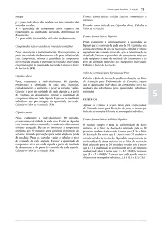Farmacopeia Brasileira, 5ª edição   75

em que                                                        Formas farmacêuticas sólidas (exceto comprimidos e
                                                              cápsulas)
pi = pesos individuais das unidades ou dos conteúdos das
unidades testadas;                                            Proceder como indicado em Cápsulas duras. Calcular o
A = quantidade de componente ativo, expressa em               Valor de Aceitação.
porcentagem da quantidade declarada, determinada no
doseamento;
                                                              Formas farmacêuticas líquidas
P = peso médio das unidades utilizadas no doseamento.
                                                              Pesar, exatamente e individualmente, a quantidade de
Comprimidos não revestidos ou revestidos com filme            líquido que é removida de cada um de 10 recipientes em
                                                              condições normais de uso. Se necessário, calcular o volume
Pesar, exatamente e individualmente, 10 comprimidos. A        equivalente do conteúdo removido após a determinação da
partir do resultado do doseamento e do peso individual de     densidade. Estimar a quantidade de componente ativo em
cada comprimido, estimar a quantidade de componente           cada recipiente a partir do resultado do doseamento e do
ativo em cada unidade e expressar os resultados individuais   peso do conteúdo removido dos recipientes individuais.
em porcentagem da quantidade declarada. Calcular o Valor      Calcular o Valor de Aceitação.
de Aceitação (VA).
                                                              Valor de Aceitação para Variação de Peso
Cápsulas duras
                                                              Calcular o Valor de Aceitação conforme descrito em Valor
Pesar, exatamente e individualmente, 10 cápsulas,             de Aceitação para Uniformidade de Conteúdo, exceto
preservando a identidade de cada uma. Remover,                que as quantidades individuais de componente ativo nas
cuidadosamente, o conteúdo e pesar as cápsulas vazias.        unidades são substituídas pelas quantidades individuais
Calcular o peso do conteúdo de cada cápsula e, a partir
do resultado do doseamento, estimar a quantidade de
componente ativo em cada cápsula. Expressar os resultados
                                                              estimadas.

                                                              CRITÉRIOS
                                                                                                                             5
individuais em porcentagem da quantidade declarada.
Calcular o Valor de Aceitação (VA).                           Aplicar os critérios a seguir, tanto para Uniformidade
                                                              de Conteúdo como para Variação de peso, a menos que
Cápsulas moles                                                indicado de maneira diferente na monografia individual.

Pesar, exatamente e individualmente, 10 cápsulas,
                                                              Formas farmacêuticas sólidas e líquidas
preservando a identidade de cada uma. Cortar as cápsulas
com lâmina e retirar o conteúdo, lavando os invólucros com    O produto cumpre o teste de uniformidade de doses
solvente adequado. Deixar os invólucros à temperatura         unitárias se o Valor de Aceitação calculado para as 10
ambiente, por 30 minutos, para completa evaporação do         primeiras unidades testadas não é maior que L1. Se o Valor
solvente, tomando precauções para evitar adição ou perda      de Aceitação for maior que L1, testar mais 20 unidades e
de umidade. Pesar as cápsulas vazias e calcular o peso        calcular o Valor de Aceitação. O produto cumpre o teste de
do conteúdo de cada cápsula. Estimar a quantidade de          uniformidade de doses unitárias se o Valor de Aceitação
componente ativo em cada cápsula a partir do resultado        final calculado para as 30 unidades testadas não é maior
do doseamento e do peso do conteúdo de cada cápsula.          que L1 e a quantidade de componente ativo de nenhuma
Calcular o Valor de Aceitação (VA).                           unidade individual é menor que (1 – L2 × 0,01)M ou maior
                                                              que (1 + L2 × 0,01)M. A menos que indicado de maneira
                                                              diferente na monografia individual, L1 é 15,0 e L2 é 25,0.
 