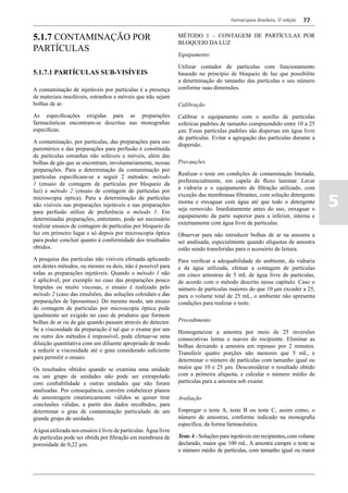 Farmacopeia Brasileira, 5ª edição   77


5.1.7 CONTAMINAÇÃO POR                                           MÉTODO 1 – CONTAGEM DE PARTÍCULAS POR
                                                                 BLOQUEIO DA LUZ
PARTÍCULAS
                                                                 Equipamento

                                                                 Utilizar contador de partículas com funcionamento
5.1.7.1 PARTÍCULAS SUB-VISÍVEIS                                  baseado no princípio de bloqueio de luz que possibilite
                                                                 a determinação do tamanho das partículas e seu número
A contaminação de injetáveis por partículas é a presença         conforme suas dimensões.
de materiais insolúveis, estranhos e móveis que não sejam
bolhas de ar.                                                    Calibração
As especificações exigidas para as preparações                   Calibrar o equipamento com o auxílio de partículas
farmacêuticas encontram-se descritas nas monografias             esféricas padrões de tamanho compreendido entre 10 a 25
específicas.                                                     μm. Essas partículas padrões são dispersas em água livre
                                                                 de partículas. Evitar a agregação das partículas durante a
A contaminação, por partículas, das preparações para uso
                                                                 dispersão.
parentérico e das preparações para perfusão é constituída
de partículas estranhas não solúveis e móveis, além das
bolhas de gás que se encontram, involuntariamente, nessas        Precauções
preparações. Para a determinação da contaminação por
                                                                 Realizar o teste em condições de contaminação limitada,
partículas especificam-se a seguir 2 métodos: método
                                                                 preferencialmente, em capela de fluxo laminar. Lavar
1 (ensaio de contagem de partículas por bloqueio da
                                                                 a vidraria e o equipamento de filtração utilizado, com
luz) e método 2 (ensaio de contagem de partículas por

                                                                                                                                 5
                                                                 exceção das membranas filtrantes, com solução detergente
microscopia óptica). Para a determinação de partículas
                                                                 morna e enxaguar com água até que todo o detergente
não visíveis nas preparações injetáveis e nas preparações
                                                                 seja removido. Imediatamente antes do uso, enxaguar o
para perfusão utilize de preferência o método 1. Em
                                                                 equipamento da parte superior para a inferior, interna e
determinadas preparações, entretanto, pode ser necessário
                                                                 externamente com água livre de partículas.
realizar ensaios de contagem de partículas por bloqueio da
luz em primeiro lugar e só depois por microscopia óptica         Observar para não introduzir bolhas de ar na amostra a
para poder concluir quanto à conformidade dos resultados         ser analisada, especialmente quando alíquotas de amostra
obtidos.                                                         estão sendo transferidas para o acessório de leitura.
A pesquisa das partículas não visíveis efetuada aplicando        Para verificar a adequabilidade do ambiente, da vidraria
um destes métodos, ou mesmo os dois, não é possível para         e da água utilizada, efetuar a contagem de partículas
todas as preparações injetáveis. Quando o método 1 não           em cinco amostras de 5 mL de água livre de partículas,
é aplicável, por exemplo no caso das preparações pouco           de acordo com o método descrito nesse capítulo. Caso o
límpidas ou muito viscosas, o ensaio é realizado pelo            número de partículas maiores do que 10 μm exceder a 25,
método 2 (caso das emulsões, das soluções coloidais e das        para o volume total de 25 mL, o ambiente não apresenta
preparações de lipossomas). Do mesmo modo, um ensaio             condições para realizar o teste.
de contagem de partículas por microscopia óptica pode
igualmente ser exigido no caso de produtos que formem
bolhas de ar ou de gás quando passam através do detector.        Procedimento
Se a viscosidade da preparação é tal que o exame por um          Homogeneizar a amostra por meio de 25 inversões
ou outro dos métodos é impossível, pode efetuar-se uma           consecutivas lentas e suaves do recipiente. Eliminar as
diluição quantitativa com um diluente apropriado de modo         bolhas deixando a amostra em repouso por 2 minutos.
a reduzir a viscosidade até o grau considerado suficiente        Transferir quatro porções não menores que 5 mL, e
para permitir o ensaio.                                          determinar o número de partículas com tamanho igual ou
Os resultados obtidos quando se examina uma unidade              maior que 10 e 25 μm. Desconsiderar o resultado obtido
ou um grupo de unidades não pode ser extrapolado                 com a primeira alíquota, e calcular o número médio de
com confiabilidade a outras unidades que não foram               partículas para a amostra sob exame.
analisadas. Por consequência, convém estabelecer planos
de amostragem estatisticamente válidos se quiser tirar           Avaliação
conclusões válidas, a partir dos dados recolhidos, para
determinar o grau de contaminação particulado de um              Empregar o teste A, teste B ou teste C, assim como, o
grande grupo de unidades.                                        número de amostras, conforme indicado na monografia
                                                                 específica, da forma farmacêutica.
A água utilizada nos ensaios é livre de partículas. Água livre
de partículas pode ser obtida por filtração em membrana de       Teste A - Soluções para injetáveis em recipientes, com volume
porosidade de 0,22 µm.                                           declarado, maior que 100 mL. A amostra cumpre o teste se
                                                                 o número médio de partículas, com tamanho igual ou maior
 