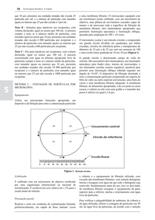 78    Farmacopeia Brasileira, 5ª edição


    que 10 μm, presentes nas unidades testadas não exceda 25         e uma membrana filtrante. O microscópio equipado com
    partículas por mL e o número de partículas com tamanho           um micrômetro ocular calibrado, com um micrômetro de
    iguais ou maiores que 25 μm não exceda a 3 por mL.               objetiva, uma platina de movimentos cruzados capaz de
                                                                     manter e de atravessar toda a superfície de filtração da
    Teste B - Soluções para injetáveis em recipientes, com           membrana filtrante, dois iluminadores apropriados que
    volume declarado, igual ou menor que 100 mL. A amostra           permitem iluminação episcópica e iluminação oblíqua,
    cumpre o teste se o número médio de partículas, com              ajustado para ampliação de 100 ± 10 vezes.
    tamanho igual ou maior que 10 μm, presentes nas unidades
    testadas não exceda 6 000 partículas por recipiente e o          O micrometro ocular é um retículo circular e compreende
    número de partículas com tamanho iguais ou maiores que           um grande círculo dividido em quadrantes, por linhas
    25 μm não exceda a 600 partículas por recipiente.                cruzadas, círculos de referência pretos e transparentes de
                                                                     diâmetro de 10 μm e de 25 μm com um aumento de 100
    Teste C - Pós para injetáveis em recipientes, com volume         e uma escala linear graduada de 10 em 10 μm (Figura 1).
    declarado, igual ou menor que 100 mL. A amostra
    reconstituída com água ou diluente apropriado livre de           O grande círculo é denominado campo de visão do
    partículas cumpre o teste se o número médio de partículas,       retículo. São necessários dois iluminadores, um iluminador
    com tamanho iguais ou maiores que 10 μm, presentes               episcópico para fundo claro, interno do microscópio, e
    nas unidades testadas não exceda 10 000 partículas por           um iluminador auxiliar externo regulável, ajustável para
    recipiente e o número de partículas com tamanho igual            permitir uma iluminação oblíqua refletida segundo um
    ou maiores que 25 μm não exceda a 1000 partículas por            ângulo de 10-20°. O dispositivo de filtração destinado a
    recipiente.                                                      reter a contaminação particular compreende um suporte de
                                                                     filtro de vidro ou outro material conveniente, uma fonte de
                                                                     vácuo e uma membrana filtrante adequada. A membrana
    MÉTODO 2 – CONTAGEM DE PARTÍCULAS POR
                                                                     filtrante, de dimensões apropriadas, é de cor preta ou cinza

5
    MICROSCOPIA
                                                                     escura; é coberta ou não com uma grelha e o tamanho dos
                                                                     poros é inferior ou igual a 1,0 μm.
    Equipamento

    Utilize um microscópio binocular apropriado, um
    dispositivo de filtração para reter a contaminação particular




                                                     Figura 1 - Retículo circular.
    Calibração                                                       a vidraria e o equipamento de filtração utilizado, com
                                                                     exceção das membranas filtrantes, com solução detergente
    É calibrado com um micrometro de objetiva certificado            morna e enxaguar com água até que todo o detergente seja
    por uma organização internacional ou nacional de                 removido. Imediatamente antes do uso, lave os dois lados
    normalização. É aceitável um erro relativo de ± 2% para a        da membrana filtrante enxaguar o equipamento da parte
    escala linear do retículo.                                       superior para a inferior, interna e externamente com água
                                                                     livre de partículas.
    Precauções gerais
                                                                     Para verificar a adequabilidade do ambiente, da vidraria e
    Realizar o teste em condições de contaminação limitada,          da água utilizada, efetuar a contagem de partículas em 50
    preferencialmente, em capela de fluxo laminar. Lavar             mL de água livre de partículas, de acordo com o método
 