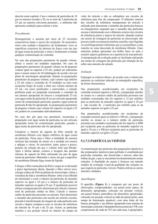 Farmacopeia Brasileira, 5ª edição   79

descrito neste capítulo. Caso o número de partículas de 10     visão do retículo e não se sobrepõem aos círculos de
μm ou maiores exceder a 20, ou se mais de 5 partículas de      referência para fins de comparação. O diâmetro interior
25 μm ou maiores estiverem presentes , o ambiente não          dos círculos de referência transparentes do retículo é
apresenta condições para realizar o teste.                     utilizado para determinar o tamanho das partículas brancas
                                                               ou transparentes enquanto que o tamanho das partículas
                                                               escuras é determinado com o diâmetro exterior dos círculos
Procedimento
                                                               de referência pretos e opacos do retículo. Quando realizar
Homogeneizar a amostra por meio de 25 inversões                um ensaio de contagem de partículas ao microscópio não
consecutivas lentas e suaves do recipiente. Se necessário,     procure medir ou enumerar matérias amorfas, semi-líquidas
retire com cuidado o dispositivo de fechamento. Lave as        ou morfologicamente indistintas que se assemelham a uma
superfícies exteriores da abertura do frasco com um jato       mancha ou zona descorada da membrana filtrante. Estes
de água isenta de partículas e retire o fechamento evitando    materiais podem apresentar um brilho fraco ou nulo e
qualquer contaminação do conteúdo.                             assumir aspecto gelatinoso ou a aparência de uma película.
                                                               A interpretação da avaliação pode ser facilitada realizando
No caso das preparações parenterais de grande volume,          um ensaio de contagem das partículas por retenção da luz
efetue o ensaio em unidades separadas. No caso de              sobre uma amostra da solução.
preparações parenterais de grande volume ou de pequeno
volume igual ou superior a 25 mL, podem ser suficientes
                                                               Avaliação
para o ensaio menos de 10 embalagens de acordo com um
plano de amostragem apropriado. Quanto às preparações          Empregar os critérios abaixo, de acordo com o volume das
parenterais de pequeno volume, cujo volume seja inferior       amostras ou conforme indicado na monografia específica,
a 25 mL reúna o conteúdo de 10 unidades ou mais num            da forma farmacêutica.
recipiente limpo de modo a obter um volume mínimo de

                                                                                                                               5
25 mL; em casos justificados e autorizados, a solução          Nas preparações acondicionadas em recipientes de
problema pode ser preparada misturando o conteúdo de           conteúdo nominal superior a 100 mL, a preparação satisfaz
um número apropriado de frascos e completando 25 mL            ao ensaio se o número médio de partículas presentes nas
com água isenta de partículas R ou um solvente apropriado      unidades examinadas não for superior a 12 por mililitro
isento de contaminação particular, quando a água isenta de     para as partículas de tamanho superior ou igual a 10 μm
partículas R não for apropriada. As preparações parenterais    e não exceder de 2 partículas por mililitro para as de
de pequeno volume cujo volume for superior ou igual a 25       tamanho superior ou igual a 25 μm.
mL podem ser examinadas individualmente.
                                                               Nas preparações acondicionadas em recipientes de
No caso dos pós para uso parenteral, reconstitua a             conteúdo nominal igual ou inferior a 100 mL, a preparação
preparação com água isenta de partículas ou um solvente        satisfaz ao ensaio se o número médio de partículas
apropriado isento de contaminação particular, quando a         presentes nas unidades examinadas não for superior a 3000
água isenta de partículas não for apropriada.                  por recipiente para as partículas de tamanho superior ou
                                                               igual a 10 μm e a 300 por recipiente para as partículas de
Umedecer o interior do suporte do filtro munido da             tamanho superior ou igual a 25 μm.
membrana filtrante com alguns mililitros de água isenta
de partículas. Passe para o filtro a totalidade da amostra
(mistura das tomadas de ensaio ou a unidade em ensaio)         5.1.7.2 PARTÍCULAS VISÍVEIS
e aplique o vácuo. Se necessário, junte, pouco a pouco,
porções da solução até que o volume total seja filtrado.       A contaminação por partículas das preparações injetáveis e
Após a última adição, comece a lavagem das paredes             das preparações injetáveis para perfusão é constituída por
internas do suporte do filtro utilizando um jato de água       partículas estranhas, não dissolvidas e móveis, além das
isenta de partículas. Mantenha o vácuo até que a superfície    bolhas de gás, e que se encontram involuntariamente nestas
da membrana filtrante fique isenta de líquido.                 soluções. A finalidade do ensaio é fornecer um método
Coloque o filtro numa placa de Petri e seque ao ar deixando    simples de avaliação visual da qualidade das soluções no
a placa ligeiramente aberta. Quando o filtro estiver seco,     que respeita às partículas visíveis. Podem utilizar-se outros
coloque a placa de Petri na platina do microscópio, efetue a   métodos validados.
varredura de toda a membrana filtrante sobre a luz refletida
do iluminador e conte o número de partículas de tamanho        Aparelhagem
superior ou igual a 10 μm e o número de partículas de
tamanho superior ou igual a 25 μm. É igualmente possível       O aparelho (Figura 1) é composto por um posto de
efetuar contagem parcial e determinar por cálculo o número     observação, compreendendo: um painel preto opaco, de
total de partículas retidas no filtro. Calcule o número        dimensões apropriadas, colocado em posição vertical,
médio de partículas presentes na amostra. Para determinar      um painel branco antirreflexo de dimensões apropriadas,
o tamanho das partículas com auxílio do retículo circular,     colocado em posição vertical ao lado do painel preto, uma
proceda à transformação da imagem de cada partícula num        rampa de iluminação ajustável, com uma fonte de luz
círculo e depois compare-a com os círculos de referência       branca protegida e um difusor apropriado (um sistema de
do retículo de 10 μm e de 25 μm. Assim, as partículas          iluminação contendo 2 lâmpadas fluorescentes de 13 W, com
mantêm a sua posição inicial no interior do campo de           comprimento de onda de 525 nm cada uma, é apropriado).
 