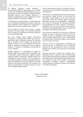 1      8    Farmacopeia Brasileira, 5ª edição


    Os Métodos biológicos, ensaios biológicos e                   Todos os anexos foram revisados e foi incluído o Anexo C,
    microbiológicos (5.5) são apresentados com a inclusão         que trata de solventes comumente empregados em análises
    de uma série de Métodos biológicos (5.5.1), tais como os      cromatográficas.
    doseamentos de fatores da coagulação sanguínea humana,
    totalizando dezesseis novos métodos. Realizou-se o            Não podemos ter a ingenuidade de pensar uma farmacopeia
    trabalho de reorganização; revisão e ampliação dos ensaios    sem equívocos. Apesar de todos os textos terem sido
    biológicos (5.5.2) e microbiológicos (5.5.3).                 submetidos a consulta pública e a uma revisão criteriosa,
                                                                  caso ainda tenha sido incluída alguma informação
    Em Recipientes para medicamentos e correlatos (6), bem        inadequada, que possa levar dificuldade à compreensão
    como em Métodos de preparação de produtos estéreis (7),       final, haverá na Coordenação da Farmacopeia Brasileira
    foram realizadas revisão completa com reorganização e         um procedimento para sanar a dúvida e providenciar a
    ampliação de textos para medicamentos e correlatos.           substituição, se for o caso, com rapidez. Novos textos ou
                                                                  correções estarão disponibilizadas no meio eletrônico da
    Novos exemplos de ensaios foram inseridos e, aqueles          farmacopeia, novidade da presente edição.
    constantes da quarta edição da Farmacopeia Brasileira
    foram revisados em Procedimentos estatísticos aplicáveis      Não estaríamos entregando a FB 5 não fosse a dedicação
    aos ensaios biológicos (8).                                   extrema de todos os membros da CFB, dos CTT, da
                                                                  COFAR e de todos os colaboradores. Sem o conhecimento
    Três novos capítulos foram incluídos: Equivalência            técnico-científico dessas pessoas e sem a condução firme
    Farmacêutica e Bioequivalência (10); Água para uso            da Diretora Maria Cecília Brito Martins, nosso caminho
    farmacêutico (11) e Substâncias químicas de referência        teria sido ainda mais tortuoso.
    (12). A inclusão de novos capítulos foi iniciativa dos
    referidos Comitês e traz à luz informações de literatura      Apesar de insistir nos agradecimentos, entendemos que
    aliada às experiências profissionais de seus respectivos      essas pessoas, por se identificarem com os problemas
    membros. O capítulo de Substâncias corantes (13) foi          sanitários do País, participaram de todo esse processo
    revisto e ampliado.                                           imbuídos em um espírito cívico já que são, em sua maioria,
                                                                  voluntários.
    Trabalho especial foi a consolidação do capítulo de
    Reagentes (14). Nesse capítulo foram congregados todos        Reiteramos que todo o processo que culminou com a
    os indicadores, soluções indicadoras, reagentes, soluções     publicação da FB 5 se perderá se não for implementada
    reagentes, soluções volumétricas e tampões descritos nas      uma real política de Estado que nos garanta a continuidade
    monografias do volume 2 da FB 5. Com isso, eliminou-se        dos trabalhos da Comissão da Farmacopeia Brasileira e dos
    a descrição do reagente na própria monografia dando uma       CTT responsáveis pelos demais produtos: Farmacopeia
    leitura mais dinâmica por meio da utilização do capítulo      Homeopática, Formulário Nacional, Denominações
    específico. São descritos, atualmente, mil e cinquenta e um   Comuns Brasileiras, Substâncias Químicas de Referência
    títulos que representam um acréscimo acima de cem por         e Formulário Fitoterápico.
    cento em relação à edição anterior.




                                                    Gerson Antônio Pianetti
                                                      Presidente da CFB
 