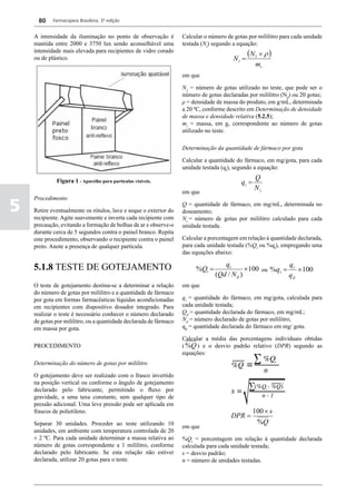 80    Farmacopeia Brasileira, 5ª edição


    A intensidade da iluminação no ponto de observação é           Calcular o número de gotas por mililitro para cada unidade
    mantida entre 2000 e 3750 lux sendo aconselhável uma           testada (Nt) segundo a equação:
    intensidade mais elevada para recipientes de vidro corado
                                                                                               (N1 × ρ )
    ou de plástico.                                                                     Nt =
                                                                                                  mi
                                                                   em que

                                                                   N1 = número de gotas utilizado no teste, que pode ser o
                                                                   número de gotas declaradas por mililitro (Nd) ou 20 gotas;
                                                                   ρ = densidade de massa do produto, em g/mL, determinada
                                                                   a 20 ºC, conforme descrito em Determinação de densidade
                                                                   de massa e densidade relativa (5.2.5);
                                                                   mi = massa, em g, correspondente ao número de gotas
                                                                   utilizado no teste.

                                                                   Determinação da quantidade de fármaco por gota

                                                                   Calcular a quantidade do fármaco, em mg/gota, para cada
                                                                   unidade testada (qt), segundo a equação:

             Figura 1 - Aparelho para partículas visíveis.                                        Q
                                                                                           qt =
                                                                                                  Nt
                                                                   em que

5
    Procedimento
                                                                   Q = quantidade de fármaco, em mg/mL, determinada no
    Retire eventualmente os rótulos, lave e seque o exterior do    doseamento;
    recipiente. Agite suavemente e inverta cada recipiente com     Nt = número de gotas por mililitro calculado para cada
    precaução, evitando a formação de bolhas de ar e observe-o     unidade testada.
    durante cerca de 5 segundos contra o painel branco. Repita
    este procedimento, observando o recipiente contra o painel     Calcular a porcentagem em relação à quantidade declarada,
    preto. Anote a presença de qualquer partícula.                 para cada unidade testada (%Qt ou %qt), empregando uma
                                                                   das equações abaixo:

    5.1.8 TESTE DE GOTEJAMENTO                                                     qt                     q
                                                                        %Qt =               × 100 ou %qt = t × 100
                                                                                (Qd / N d )               qd
    O teste de gotejamento destina-se a determinar a relação       em que
    do número de gotas por mililitro e a quantidade de fármaco
    por gota em formas farmacêuticas líquidas acondicionadas       qt = quantidade do fármaco, em mg/gota, calculada para
    em recipientes com dispositivo dosador integrado. Para         cada unidade testada;
    realizar o teste é necessário conhecer o número declarado      Qd = quantidade declarada do fármaco, em mg/mL;
    de gotas por mililitro, ou a quantidade declarada de fármaco   Nd = número declarado de gotas por mililitro;
    em massa por gota.                                             qd = quantidade declarada do fármaco em mg/ gota.

                                                                   Calcular a média das porcentagens individuais obtidas
    PROCEDIMENTO                                                   ( %Q ) e o desvio padrão relativo (DPR) segundo as
                                                                   equações:
    Determinação do número de gotas por mililitro

    O gotejamento deve ser realizado com o frasco invertido
    na posição vertical ou conforme o ângulo de gotejamento
    declarado pelo fabricante, permitindo o fluxo por
    gravidade, a uma taxa constante, sem qualquer tipo de
    pressão adicional. Uma leve pressão pode ser aplicada em
    frascos de polietileno.                                                                       100 × s
                                                                                       DPR =
    Separar 30 unidades. Proceder ao teste utilizando 10                                           %Q
                                                                   em que
    unidades, em ambiente com temperatura controlada de 20
    ± 2 ºC. Para cada unidade determinar a massa relativa ao       %Qt = porcentagem em relação à quantidade declarada
    número de gotas correspondente a 1 mililitro, conforme         calculada para cada unidade testada;
    declarado pelo fabricante. Se esta relação não estiver         s = desvio padrão;
    declarada, utilizar 20 gotas para o teste.                     n = número de unidades testadas.
 