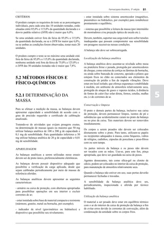 Farmacopeia Brasileira, 5ª edição   81

CRITÉRIOS                                                        - estar instalada sobre sistema amortecedor (magnético,
                                                                 pneumático ou hidráulico, por exemplo) para restabelecer
O produto cumpre os requisitos do teste se as porcentagens       prontamente o equilíbrio;
individuais, para cada uma das 10 unidades testadas, estão
situadas entre 85,0% e 115,0% da quantidade declarada e o        - sistema que possibilite a leitura da massa (por intermédio
desvio padrão relativo (DPR) não é maior que 6,0%.               de mostradores e/ou projeção óptica de escala etc.).

Se uma unidade estiver fora da faixa de 85,0% a 115,0%           Devem, também, suportar sua carga total sem sofrer tensões
da quantidade declarada, ou se o DPR for maior que 6,0%,         inadequadas que possam comprometer sua sensibilidade
ou se ambas as condições forem observadas, testar mais 20        em pesagens sucessivas nessas condições.
unidades.
                                                                 A balança não deve ser sobrecarregada.

O produto cumpre o teste se no máximo uma unidade está
fora da faixa de 85,0% a 115,0% da quantidade declarada,         Localização da balança analítica
nenhuma unidade está fora da faixa de 75,0% a 125,0% e           A balança analítica deve assentar-se nivelada sobre mesa
o DPR das 30 unidades testadas não é maior que 7,8%.             ou prateleira firme e pesada, protegida por amortecedores
                                                                 de choque, como esteiras de cortiça ou lâminas de borracha,
                                                                 ou ainda sobre bancada de concreto, apoiada a pilares que
5.2 MÉTODOS FÍSICOS E                                            estejam fixos no chão ou conectados aos elementos da
                                                                 construção do prédio a fim de impedir vibrações. Deve
FÍSICO-QUíMICOS                                                  estar em local isolado, que ofereça segurança e estabilidade
                                                                 à medida, em ambiente de atmosfera relativamente seca,
                                                                 protegida do ataque de gases e vapores ácidos, à distância
5.2.1 DETERMINAÇÃO DA                                            de fontes de calor (luz solar direta, fornos, estufas, muflas
                                                                 etc.) e de correntes de ar.                                     5
MASSA
                                                                 Conservação e limpeza
Para se efetuar a medição da massa, as balanças devem
                                                                 O prato e demais partes da balança, inclusive sua caixa
apresentar capacidade e sensibilidade de acordo com o
                                                                 de proteção, devem permanecer limpos, isentos de pó e
grau de precisão requerido e certificado de calibração
                                                                 substâncias que acidentalmente caiam no prato da balança
atualizado.
                                                                 ou no piso da caixa. Tais materiais devem ser removidos
Tratando-se de atividades que exijam pesagens exatas,            imediatamente.
na determinação de massas iguais ou maiores que 50 mg
                                                                 Os corpos a serem pesados não devem ser colocados
utilizar balança analítica de 100 a 200 g de capacidade e
                                                                 diretamente sobre o prato. Para tanto, utilizam-se papéis
0,1 mg de sensibilidade. Para quantidades inferiores a 50
                                                                 ou recipientes adequados à massa, como béqueres, vidros
mg utilizar balança analítica de 20 g de capacidade e 0,01
                                                                 de relógios, cadinhos, cápsulas de porcelana e pesa-filtros
mg de sensibilidade.
                                                                 com ou sem tampa.

APARELHAGEM                                                      As partes móveis da balança e os pesos não devem
                                                                 ser tocados com as mãos. Usa-se, para este fim, pinça
As balanças analíticas a serem utilizadas nesse ensaio           apropriada, que deve ser guardada na caixa de pesos.
devem ser de prato único, preferencialmente eletrônicas.
                                                                 Agentes dessecantes, tais como sílica-gel ou cloreto de
As balanças devem possuir dispositivo adequado que               cálcio, podem ser colocados no interior da caixa de proteção,
possibilite a verificação da carga aplicada, desde que           para manutenção de atmosfera relativamente seca.
sejam calibradas periodicamente por meio de massas de
referência aferidas.                                             Quando a balança não estiver em uso, suas portas deverão
                                                                 permanecer fechadas e travadas.
As balanças analíticas devem apresentar as seguintes
características:                                                 A sensibilidade da balança analítica deve ser,
                                                                 periodicamente, inspecionada e aferida por técnico
- armário ou caixa de proteção, com aberturas apropriadas        habilitado.
para possibilitar operações em seu interior e excluir
correntes de ar;
                                                                 Utilização da balança analítica
- estar instalada sobre base de material compacto e resistente
                                                                 O material a ser pesado deve estar em equilíbrio térmico
(mármore, granito, metal ou borracha, por exemplo);
                                                                 com o ar do interior da caixa de proteção da balança a fim
- indicador de nível (gravimétrico ou hidráulico) e              de evitar erros devido às correntes de convecção, além da
dispositivo que possibilite seu nivelamento;                     condensação da umidade sobre os corpos frios.
 