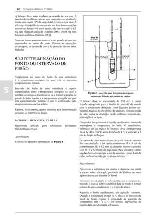 82    Farmacopeia Brasileira, 5ª edição


    A balança deve estar nivelada na ocasião de seu uso. A
    posição de equilíbrio com ou sem carga deve ser conferida
    várias vezes com 10% da carga total e com a carga total. A
    diferença de equilíbrio, encontrada em duas determinações
    sucessivas, feitas com pesos iguais, não deve exceder a 0,1
    mg para balanças analíticas (máximo 200 g) e 0,01 mg para
    balanças analíticas (máximo 20 g).

    Tanto os pesos quanto o material a ser pesado devem ser
    depositados no centro do prato. Durante as operações
    de pesagem, as portas da caixa de proteção devem estar
    fechadas.


    5.2.2 DETERMINAÇÃO DO
    PONTO OU INTERVALO DE
    FUSÃO
    Temperatura ou ponto de fusão de uma substância
    é a temperatura corrigida na qual esta se encontra
    completamente fundida.


5   Intervalo de fusão de uma substância é aquela
    compreendida entre a temperatura corrigida na qual a
    substância começa a fluidificar-se ou a formar gotículas na
                                                                            Figura 1 – aparelho para determinação do ponto
                                                                               ou intervalo de fusão pelo método do capilar.
    parede do tubo capilar e a temperatura corrigida na qual
    está completamente fundida, o que é evidenciado pelo             O béquer deve ter capacidade de 150 mL e conter
    desaparecimento da fase sólida.                                  líquido apropriado para o banho de imersão de acordo
                                                                     com a temperatura desejada. Esses líquidos podem ser:
    Existem, basicamente, quatro métodos para determinação           parafina liquida de alto ponto de ebulição, silicona fluida
    do ponto ou intervalo de fusão.                                  de alto ponto de ebulição, ácido sulfúrico concentrado,
                                                                     etilenoglicol ou água.
    MÉTODO I - MÉTODO DO CAPILAR
                                                                     O agitador deve misturar o líquido rapidamente, mantendo
    Geralmente aplicado          para     substâncias   facilmente   homogênea a temperatura do meio. O termômetro,
    transformadas em pó.                                             calibrado até sua marca de imersão, deve abranger uma
                                                                     faixa de -10 a 360 oC, com divisões de 1 oC e colocado a 2
                                                                     cm do fundo do béquer.
    Aparelhagem
                                                                     O capilar de vidro borossilicato deve ser fechado em uma
    Consiste do aparelho apresentado na Figura 1.
                                                                     das extremidades e ter aproximadamente 8 a 9 cm de
                                                                     comprimento, 0,8 a 1,2 mm de diâmetro interno e paredes
                                                                     com 0,10 a 0,30 mm de espessura. Para observar o tubo
                                                                     capilar deve-se empregar lente de aumento. Como fonte de
                                                                     calor, utilizar bico de gás ou chapa elétrica.

                                                                     Procedimento

                                                                     Pulverizar a substância em análise e dessecar em estufa
                                                                     a vácuo sobre sílica-gel, pentóxido de fósforo ou outro
                                                                     agente dessecante durante 24 horas.

                                                                     Introduzir porção do pó no tubo capilar seco e compactá-lo,
                                                                     batendo o capilar sobre superfície dura de modo a formar
                                                                     coluna de aproximadamente 3 a 4 mm de altura.

                                                                     Aquecer o banho rapidamente, sob agitação constante.
                                                                     Quando a temperatura atingir 10 oC abaixo da pressuposta
                                                                     faixa de fusão, regular a velocidade de aumento da
                                                                     temperatura para 1 a 2 oC por minuto, dependendo da
                                                                     estabilidade da substância sob ensaio.
 
