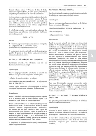 Farmacopeia Brasileira, 5ª edição   83

Quando o banho estiver 10 oC abaixo da faixa de fusão,           MÉTODO III - MÉTODO DA GOTA
introduzir o capilar no banho, de forma que sua parte inferior
esteja bem próxima do meio do bulbo do termômetro.               Geralmente aplicado para determinação do ponto de fusão
                                                                 de substâncias graxas de consistência pastosa.
As temperaturas obtidas são corrigidas mediante adaptação
de termômetro auxiliar ao dispositivo anterior, de forma
                                                                 Aparelhagem
que seu bulbo encoste no termômetro do banho, na
zona média da coluna emergente de mercúrio, quando a             Deve-se empregar aparelhagem semelhante ao do Método
substância funde, lendo-se nesta altura a temperatura t          I, com as seguintes diferenças:
marcada no termômetro auxiliar.
                                                                 - termômetro com leitura até 100 oC graduado em 1 oC
O cálculo da correção a ser adicionada a cada uma das
temperaturas, que definem o ponto de fusão, é efetuado           - não utiliza capilar
através da expressão
                                                                 - o líquido de imersão é a água.
                       0,00015 N(T-t)
                                                                 Procedimento
em que
                                                                 Fundir a amostra, agitando até atingir uma temperatura
N = número de graus correspondentes à coluna emergente,
                                                                 de 90 a 92 oC e imediatamente deixar a amostra fundida
T = temperatura lida no termômetro padrão,
                                                                 resfriar até uma temperatura de 8 a 10 oC acima do ponto
t = temperatura lida no termômetro auxiliar.
                                                                 de fusão esperado. Resfriar o bulbo de um termômetro até
O equipamento deve ser calibrado através do emprego de           5 oC, secar e, enquanto estiver frio, submergi-lo na amostra
padrões de ponto de fusão dentre aqueles reconhecidos            fundida até a altura da metade do bulbo, aproximadamente.
internacionalmente ou outros.                                    Retirar imediatamente e mantê-lo em posição vertical
                                                                 até que a superfície da amostra depositada sobre o bulbo
                                                                 solidifique, mantendo-o em banho de água durante
                                                                                                                                  5
MÉTODO II - MÉTODO DO CAPILAR ABERTO
                                                                 aproximadamente 5 minutos a uma temperatura não maior
Geralmente aplicado para substâncias que não são                 que 16 oC. Adaptar o termômetro com a amostra dentro de
facilmente transformadas em pó.                                  um tubo de ensaio por meio de uma rolha de borracha ou
                                                                 cortiça, de modo que seu extremo inferior fique cerca de
                                                                 15 mm acima do fundo do tubo de ensaio. Suspender o
Aparelhagem                                                      tubo de ensaio em um banho de água a uma temperatura
Deve-se empregar aparelho semelhante ao descrito no              de 16 oC e elevar a temperatura do banho até 30 oC a uma
Método do Capilar, com as seguintes modificações:                velocidade de 2 oC por minuto e depois a uma velocidade
                                                                 de 1 oC por minuto, até que a primeira gota se desprenda do
- o banho de aquecimento deve ser a água;                        termômetro. A temperatura na qual isto ocorre representa o
                                                                 ponto de fusão.
- o termômetro deve ser graduado em 0,2 oC, abrangendo
faixa de -10 a 100 oC; e                                         Para cada determinação empregar uma porção recém
                                                                 fundida da amostra. Se a variação de três determinações for
- o tubo capilar. semelhante àquele empregado no Método          menor que 1 oC, calcular a média. Se a variação for maior
do Capilar, deve ser aberto em ambas as extremidades.            que 1 oC realizar mais duas determinações e determinar a
                                                                 média das cinco leituras.
Procedimento
                                                                 MÉTODO IV - MÉTODO DO BLOCO METÁLICO
Fundir a substância rapidamente á temperatura não superior
                                                                 AQUECIDO
a 10 oC acima do ponto de fusão completo. Agitar e, se
necessário, filtrar através de filtro de papel seco.             De aplicação generalizada na determinação do ponto ou
                                                                 intervalo de fusão de substâncias.
Inserir a substância fundida na extremidade do capilar até
formar coluna de 8 a 12 mm de altura. Esfriar o capilar
contendo a amostra à temperatura de 15 oC, mantendo-a,           Aparelhagem
no mínimo, por 16 horas. Prender o tubo capilar no
                                                                 Consiste de bloco metálico de elevada condutividade
termômetro de forma tal que a coluna de substância se
                                                                 térmica, resistente às substâncias sob análise e de superfície
localize na parte média do bulbo de mercúrio. Colocar o
                                                                 plana e polida, como bronze, aço inoxidável e similares.
sistema em banho de água a 15 oC, à profundidade de 3
cm da superfície da água. Aquecer com agitação constante         O bloco deve conter cavidade cilíndrica interna, paralela
para que a temperatura aumente 2 oC por minuto.                  à sua superfície superior e a cerca de 3 mm desta, com
                                                                 dimensões adequadas para acomodar termômetro
A temperatura na qual a substância começa a ascender no
                                                                 calibrado.
capilar é o ponto de fusão.
 