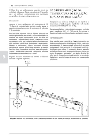 84    Farmacopeia Brasileira, 5ª edição


    O bloco deve ser uniformemente aquecido através de
    resistência elétrica ou chama microajustável. O aparelho
                                                                         5.2.3 DETERMINAÇÃO DA
    deve ser calibrado constantemente com substâncias                    TEMPERATURA DE EBULIÇÃO
    apropriadas e de comprovado grau de pureza.
                                                                         E FAIXA DE DESTILAÇÃO
    Procedimento
                                                                         Temperatura ou ponto de ebulição de um líquido é a
    Aquecer o bloco rapidamente até temperatura de 10                    temperatura corrigida na qual o líquido ferve sob pressão
    o
     C abaixo do ponto de fusão previsto e, então, ajustar o             de vapor de 101,3 kPa (760 mm de Hg).
    aquecimento para incrementos de temperatura da ordem de
                                                                         Faixa de destilação é o intervalo de temperatura corrigida
    1 oC por minuto.
                                                                         para a pressão de 101,3 kPa (760 mm de Hg), no qual o
    Em intervalos regulares, colocar algumas partículas da               líquido, ou fração específica do líquido, destila inteiramente.
    amostra, previamente pulverizada e seca, sobre a superfície
    metálica, na região imediatamente acima do bulbo do                  APARELHAGEM
    termômetro. Limpar a superfície após cada ensaio. Anotar
    a temperatura (t1) na qual a substância funde imediatamente          Usar aparelho como o sugerido na Figura 1 em que A é um
    após o contato com o metal. Interromper o aquecimento.               balão de destilação com capacidade de 100 mL conectado
    Durante o resfriamento, colocar novamente algumas                    ao condensador B. Na extremidade inferior de B se acopla
    partículas da amostra, a intervalos regulares, no mesmo              o adaptador C. Uma proveta de 50 mL graduada em 0,2 mL
    local do bloco, limpando a superfície após cada ensaio.              é utilizada como coletor. O termômetro deve ser adaptado
    Anotar a temperatura (t2) na qual a substância solidifica            ao balão de forma que o sensor de temperatura situe-se no
    instantaneamente ao contato com o metal.                             centro do gargalo e a cerca de 5 mm abaixo do nível do

5
                                                                         tubo lateral. O aquecimento (a gás, elétrico ou através de
    O ponto de fusão instantâneo da amostra é calculado                  banho) deve ser selecionado de acordo com a natureza da
    mediante a seguinte expressão:                                       substância.




     Figura 1 - Aparelho para determinação da faixa de destilação (dimensões em mm). A, balão de destilação; B, condensador; C, adaptador.
 