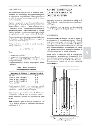 Farmacopeia Brasileira, 5ª edição   85

PROCEDIMENTO                                                 5.2.4 DETERMINAÇÃO
Adicionar ao balão cerca de 50 mL da amostra de modo a       DA TEMPERATURA DE
não escoar para o tubo lateral. Adicionar pérolas de vidro
ou outro material poroso adequado. Adaptar o termômetro      CONGELAMENTO
ao balão e aquecer, lentamente, protegendo o sistema
contra corrente de ar.                                       Temperatura ou ponto de congelamento de líquido ou de
                                                             sólido fundido é a mais alta temperatura na qual ocorre
Registrar a temperatura na qual forem coletadas as cinco
                                                             solidificação.
primeiras gotas do destilado. Ajustar o aquecimento para
obter o destilado à vazão de 3 a 4 mL por minuto. Anotar     Para substâncias puras que fundem sem decomposição,
a temperatura na qual a última gota evaporar do balão de     o ponto de congelamento do líquido é igual ao ponto de
destilação ou quando a fração especificada for coletada.     fusão.
Manter o destilado à mesma temperatura na qual o líquido
foi originalmente medido e anotar o volume do destilado.
                                                             APARELHAGEM
Comparar os valores obtidos do ponto de ebulição, faixa
de destilação e volume do destilado com as respectivas       O aparelho (Figura 1) consiste em tubo de ensaio de
especificações das monografias.                              aproximadamente 25 mm de diâmetro interno e 150 mm de
                                                             comprimento suspenso por intermédio de rolha adequada
Corrigir as leituras em função da pressão atmosférica        dentro de um segundo tubo maior de 40 mm de diâmetro
utilizando a fórmula:                                        interno e 160 mm de comprimento formando uma camisa de
                                                             ar que evita mudança brusca de temperatura. Esse sistema
                   t1 = t2 + k (101,3 – b)                   é fixo por garra no centro do béquer com capacidade de

                                                                                                                            5
                                                             1000 mL contendo água ou solução refrigerante.
Onde:
                                                             O tubo interior é vedado com rolha de modo a conter
t1 = temperatura corrigida;
                                                             haste agitadora e termômetro com divisões de 0,2 ºC. O
t2 = temperatura observada a pressão atmosférica b;
                                                             sensor de temperatura do termômetro deve estar fixo a
k = fator de conversão (Tabela 1), a menos que esse fator
                                                             aproximadamente 15 mm do fundo do tubo. O agitador é
não seja considerado;
                                                             um bastão de vidro adaptado com anel na sua extremidade
b = pressão atmosférica, expressa em quilopascal, durante
                                                             inferior (Figura 1).
a destilação.

             Tabela 1 - Fatores de correção para
             diferentes temperaturas de destilação.


  Temperatura de destilação            Fator de correção k
Até 100 Co
                                                0,30
Acima de 100 oC e até 140 oC                    0,34
Acima de 140 oC e até 190 oC                    0,38
Acima de 190 oC e até 240 oC                    0,41
Acima de 240 oC                                 0,45
Nota 1: quando o líquido é puro, a maior parte destila
a temperatura constante (em uma faixa de 0,5 oC). Essa
temperatura é o ponto de ebulição do líquido.

Nota 2: líquidos que destilam abaixo de 80 ºC devem
ser resfriados a 10-15 ºC antes de se medir o volume e a
proveta que recebe o destilado deve estar imersa em banho
de gelo.

Nota 3: quando o ponto de ebulição é superior a 140-
150 ºC, pode-se substituir o condensador de água por
condensador de ar.




                                                                      Figura 1 - Aparelho para determinação do
                                                                             ponto de congelamento
 