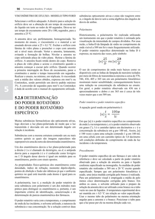 90    Farmacopeia Brasileira, 5ª edição


    VISCOSÍMETRO DE EFLUXO - MODELO TIPO FORD                       substâncias opticamente ativas e estas não reagirem entre
                                                                    si, o ângulo de desvio será a soma algébrica dos ângulos de
    Selecionar o orifício adequado. A diretriz para a seleção do    desvio de ambas.
    orifício deve ser a obtenção de um tempo de escoamento
    do líquido em teste ao redor de 60 segundos. Deve-se ter
    um tempo de escoamento entre 20 e 100, segundos, para a         Polarímetro
    amostra a 25 ºC.                                                Historicamente, a polarimetria foi realizada utilizando
    A amostra deve ser, perfeitamente, homogeneizada. No            um instrumento em que o poder rotatório é estimado pela
    momento do ensaio, o viscosímetro e o material a ser            visualização da intensidade de campos divididos. Por essa
    ensaiado devem estar a 25 ± 0,1 ºC. Fechar o orifício com       razão, a linha-D da lâmpada de sódio no comprimento de
    lâmina de vidro plana e preencher o copo com amostra            onda visível a 589 nm foi o mais frequentemente utilizado.
    até o nível mais elevado. Verter a amostra, lentamente,         O poder rotatório específico determinado na linha D é
    evitando a formação de bolhas. Nivelar a amostra no             expresso, na maioria das vezes, pelo símbolo:
    copo utilizando placa de vidro plana. Retirar a lâmina do
    orifício. A amostra ficará retida dentro do copo. Remova
    a placa de vidro plana e acione o cronômetro quando a
    amostra começar a escoar pelo orifício. Quando ocorrer
    a primeira interrupção do fluxo de escoamento, parar o          O uso de comprimentos de onda mais baixos como os
    cronômetro e anotar o tempo transcorrido em segundos.           disponíveis com as linhas de lâmpada de mercúrio isolados
    Realizar o ensaio, no mínimo, em triplicata. A viscosidade      por meio de filtros de transmitância máxima a cerca de 578,
    será a média dos valores obtidos, expressa em mm2/s ou          546, 436, 405 e 365 nm em um polarímetro fotoelétrico
    Centistokes, sendo permitido um desvio padrão máximo            mostraram maior sensibilidade; consequentemente houve
    3%. A conversão de segundos para mm2/s ou Centistokes           uma redução na concentração da substância no ensaio.

5   é dada de acordo com o manual do equipamento utilizado.         Em geral, o poder rotatório observado em 436 nm é
                                                                    aproximadamente o dobro e em 365 nm é cerca de três
                                                                    vezes maior que o em 589 nm.
    5.2.8 DETERMINAÇÃO
    DO PODER ROTATÓRIO                                              Poder rotatório e poder rotatório especifico

    E DO PODER ROTATÓRIO                                            A equação geral usada em polarimetria é:

    ESPECÍFICO
    Muitas substâncias farmacêuticas são opticamente ativas,        Em que [α] é o poder rotatório específico no comprimento
    logo desviam a luz plano-polarizada de modo que a luz           de onda λ e na temperatura t, a é o poder rotatório observado
    transmitida é desviada em um determinado ângulo em              em graus (°), l é o caminho óptico em decímetros e c é a
    relação à incidente.                                            concentração da substância em g por 100 mL. Assim, [α]
                                                                    é 100 vezes α para uma solução contendo 1 g em 100 mL
    Substâncias com a mesma estrutura contendo um ou mais
                                                                    em uma célula com um caminho óptico de 1,0 decímetro
    centros quirais as quais são imagens especulares não
                                                                    sob condições definidas do comprimento de onda da luz
    superponíveis uma da outra são denominadas enantiômeros.
                                                                    incidente e da temperatura.
    Um dos enantiômeros desvia a luz plano-polarizada para
    a direita (+) e é chamado de dextrógiro, ou d; o antípoda       Procedimento
    desvia para a esquerda (-) e é conhecido como levógiro
    ou l. O ângulo desse desvio é igual em módulo para os           O poder rotatório específico de um fármaco é um valor de
    enantiômeros, porém com sinais opostos.                         referência e deve ser calculado a partir do poder rotatório
                                                                    observado para a solução da amostra ou para o líquido
    As propriedades físico-químicas dos enantiômeros como           conforme especificado na monografia. As medidas do poder
    densidade, índice de refração, momento dipolo-dipolo,           rotatório são realizadas a 589 nm a 20 °C exceto quando
    pontos de ebulição e fusão são idênticas já que o ambiente      especificado. Sempre que um polarímetro fotoelétrico é
    químico no qual está inserido cada átomo é igual para os        usado, uma única medida corrigida pelo branco é realizada.
    enantiômeros.                                                   Para um polarímetro visual é empregada a média de pelo
                                                                    menos cinco determinações corrigidas pelo branco. Em
    A polarimetria, isso é, a medição do poder rotatório de
                                                                    ambos os casos, o solvente utilizado para o preparo da
    uma substância com polarímetro é um dos métodos mais
                                                                    solução da amostra deve ser utilizado como branco ou o tubo
    prático para distinguir os enantiômeros e, portanto, é um
                                                                    vazio no caso de líquidos. A temperatura experimental deve
    importante critério de identificação, caracterização e de
                                                                    ser mantida em ± 0,5 °C em relação ao valor especificado.
    determinação de pureza enantiomérica dos fármacos.
                                                                    Usar o mesmo tubo do polarímetro na mesma orientação
    O poder rotatório varia com a temperatura, o comprimento        angular para a amostra e o branco. Posicionar o tubo para
    de onda da luz incidente, o solvente utilizado, a natureza da   que a luz passe por ele na mesma direção cada vez.
    substância e sua concentração. Se a solução contiver duas
 