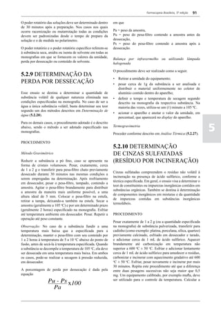 Farmacopeia Brasileira, 5ª edição   91

O poder rotatório das soluções deve ser determinado dentro    em que
de 30 minutos após a preparação. Nos casos nos quais
ocorre racemização ou mutarrotação todas as condições         Pa = peso da amostra,
devem ser padronizadas desde o tempo de preparo da            Pu = peso do pesa-filtro contendo a amostra antes da
solução e o de medida no polarímetro.                         dessecação,
                                                              Ps = peso do pesa-filtro contendo a amostra após a
O poder rotatório e o poder rotatório específico referem-se   dessecação.
à substância seca, anidra ou isenta de solvente em todas as
monografias em que se fornecem os valores da umidade,
                                                              Balança por infravermelho ou utilizando lâmpada
perda por dessecação ou conteúdo de solvente.
                                                              halogenada

                                                              O procedimento deve ser realizado como a seguir.
5.2.9 DETERMINAÇÃO DA
                                                              •	 Retirar a umidade do equipamento;
PERDA POR DESSECAÇÃO                                          •	 pesar cerca de 1g da substância a ser analisada e
                                                                 distribuir o material uniformemente no coletor de
Esse ensaio se destina a determinar a quantidade de              alumínio contido dentro do aparelho;
substância volátil de qualquer natureza eliminada nas         •	 definir o tempo e temperatura de secagem segundo
condições especificadas na monografia. No caso de ser a          descrito na monografia da respectiva substância. Na
água a única substância volátil, basta determinar seu teor       maioria das vezes, utiliza-se um (1) minuto a 105 ºC.
segundo um dos métodos descritos em Determinação de
                                                              •	 acionar o aparelho e anotar o valor da umidade, em
água (5.2.20).
                                                                 percentual, que aparecerá no display do aparelho.
Para os demais casos, o procedimento adotado é o descrito
abaixo, sendo o método a ser adotado especificado nas
monografias.
                                                              Termogravimetria

                                                              Proceder conforme descrito em Análise Térmica (5.2.27).
                                                                                                                              5
PROCEDIMENTO
                                                              5.2.10 DETERMINAÇÃO
Método Gravimétrico                                           DE CINZAS SULFATADAS
Reduzir a substância a pó fino, caso se apresente na          (RESÍDUO POR INCINERAÇÃO)
forma de cristais volumosos. Pesar, exatamente, cerca
de 1 a 2 g e transferir para pesa-filtro chato previamente
                                                              Cinzas sulfatadas compreendem o resíduo não volátil à
dessecado durante 30 minutos nas mesmas condições a
                                                              incineração na presença de ácido sulfúrico, conforme a
serem empregadas na determinação. Após resfriamento
                                                              técnica especificada. Em geral, o ensaio visa a determinar o
em dessecador, pesar o pesa-filtro, tampado, contendo a
                                                              teor de constituintes ou impurezas inorgânicas contidos em
amostra. Agitar o pesa-filtro brandamente para distribuir
                                                              substâncias orgânicas. Também se destina à determinação
a amostra da maneira mais uniforme possível, a uma
                                                              de componentes inorgânicos em misturas e da quantidade
altura ideal de 5 mm. Colocar o pesa-filtro na estufa,
                                                              de impurezas contidas em substâncias inorgânicas
retirar a tampa, deixando-a também na estufa. Secar a
                                                              termolábeis.
amostra (geralmente a 105 oC) e por um determinado prazo
(geralmente 2 horas) especificado na monografia. Esfriar
até temperatura ambiente em dessecador. Pesar. Repetir a      PROCEDIMENTO
operação até peso constante.
                                                              Pesar exatamente de 1 a 2 g (ou a quantidade especificada
Observação: No caso de a substância fundir a uma              na monografia) de substância pulverizada, transferir para
temperatura mais baixa que a especificada para a              cadinho (como exemplo: platina, porcelana, sílica, quartzo)
determinação, manter o pesa-filtro com seu conteúdo por       previamente calcinado, esfriado em dessecador e tarado,
1 a 2 horas à temperatura de 5 a 10 oC abaixo do ponto de     e adicionar cerca de 1 mL de ácido sulfúrico. Aquecer
fusão, antes de secá-la à temperatura especificada. Quando    brandamente até carbonização em temperatura não
a substância se decompõe a temperatura de 105 oC, ela deve    superior a 600 oC ± 50 oC. Esfriar e adicionar lentamente
ser dessecada em uma temperatura mais baixa. Em ambos         cerca de 1 mL de ácido sulfúrico para umedecer o resíduo,
os casos, pode-se realizar a secagem à pressão reduzida,      carbonizar e incinerar com aquecimento gradativo até 600
em dessecador.                                                o
                                                               C ± 50 oC. Esfriar, pesar novamente e incinerar por mais
                                                              30 minutos. Repita este procedimento até que a diferença
A porcentagem de perda por dessecação é dada pela             entre duas pesagens sucessivas não seja maior que 0,5
equação                                                       mg. Um equipamento calibrado, por exemplo mufla, deve
                                                              ser utilizado para o controle da temperatura. Calcular a
 