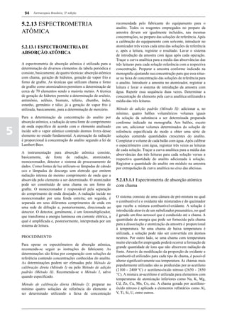 94    Farmacopeia Brasileira, 5ª edição


    5.2.13 ESPECTROMETRIA                                         recomendada pelo fabricante do equipamento para o
                                                                  analito. Todos os reagentes empregados no preparo da
    ATÔMICA                                                       amostra devem ser igualmente incluídos, nas mesmas
                                                                  concentrações, no preparo das soluções de referência. Após
                                                                  a calibração do equipamento com solvente, introduzir no
    5.2.13.1 ESPECTROMETRIA DE                                    atomizador três vezes cada uma das soluções de referência
                                                                  e, após a leitura, registrar o resultado. Lavar o sistema
    ABSORÇÃO ATÔMICA
                                                                  de introdução da amostra com água após cada operação.
                                                                  Traçar a curva analítica para a média das absorvâncias das
    A espectrometria de absorção atômica é utilizada para a       três leituras para cada solução referência com a respectiva
    determinação de diversos elementos da tabela periódica e      concentração. Preparar a amostra conforme indicado na
    consiste, basicamente, de quatro técnicas: absorção atômica   monografia ajustando sua concentração para que essa situe-
    com chama, geração de hidretos, geração de vapor frio e       se na faixa de concentração das soluções de referência para
    forno de grafite. As técnicas que utilizam chama e forno      o analito. Introduzir a amostra no atomizador, registrar a
    de grafite como atomizadores permitem a determinação de       leitura e lavar o sistema de introdução da amostra com
    cerca de 70 elementos sendo a maioria metais. A técnica       água. Repetir essa sequência duas vezes. Determinar a
    de geração de hidretos permite a determinação de arsênio,     concentração do elemento pela curva analítica utilizando a
    antimônio, selênio, bismuto, telúrio, chumbo, índio,          média das três leituras.
    estanho, germânio e tálio; já a geração de vapor frio é
    utilizada, basicamente, para a determinação de mercúrio.      Método de adição padrão (Método II): adicionar a, no
                                                                  mínimo, quatro balões volumétricos volumes iguais
    Para a determinação da concentração do analito por            da solução da substância a ser determinada preparada
    absorção atômica, a radiação de uma fonte de comprimento      conforme indicado na monografia. Aos balões, exceto

5
    de onda específico de acordo com o elemento analisado         em um, adicionar volumes determinados da solução de
    incide sob o vapor atômico contendo átomos livres desse       referência especificada de modo a obter uma série de
    elemento no estado fundamental. A atenuação da radiação       soluções contendo quantidades crescentes do analito.
    é proporcional à concentração do analito segundo a lei de     Completar o volume de cada balão com água. Após calibrar
    Lambert-Beer.                                                 o espectrômetro com água, registrar três vezes as leituras
                                                                  de cada solução. Traçar a curva analítica para a média das
    A instrumentação para absorção atômica consiste,
                                                                  absorvâncias das três leituras para cada solução versus a
    basicamente, de fonte de radiação, atomizador,
                                                                  respectiva quantidade do analito adicionada à solução.
    monocromador, detector e sistema de processamento de
                                                                  Registrar a quantidade do analito em módulo na amostra
    dados. Como fontes de luz utilizam-se lâmpadas de cátodo
                                                                  por extrapolação da curva analítica no eixo das abcissas.
    oco e lâmpadas de descarga sem eletrodo que emitem
    radiação intensa de mesmo comprimento de onda que a
    absorvida pelo elemento a ser determinado. O atomizador       5.2.13.1.1 Espectrometria de absorção atômica
    pode ser constituído de uma chama ou um forno de              com chama
    grafite. O monocromador é responsável pela separação
    do comprimento de onda desejado. A radiação incide no
    monocromador por uma fenda estreita; em seguida, é            O sistema consiste de uma câmara de pré-mistura na qual
    separada em seus diferentes comprimentos de onda em           o combustível e o oxidante são misturados e do queimador
    uma rede de difração e, posteriormente, direcionada ao        que recebe a mistura combustível-oxidante. A solução é
    detector. O detector, geralmente, é um fotomultiplicador,     introduzida através de um nebulizador pneumático, no qual
    que transforma a energia luminosa em corrente elétrica, a     é gerado um fino aerossol que é conduzido até a chama. A
    qual é amplificada e, posteriormente, interpretada por um     quantidade de energia que pode ser fornecida pela chama
    sistema de leitura.                                           para a dissociação e atomização da amostra é proporcional
                                                                  à temperatura. Se uma chama de baixa temperatura é
                                                                  utilizada, a solução pode não ser convertida em átomos
    PROCEDIMENTO                                                  neutros. Por outro lado, se uma chama com temperatura
                                                                  muito elevada for empregada poderá ocorrer a formação de
    Para operar os espectrômetros de absorção atômica,
                                                                  grande quantidade de íons que não absorvem radiação da
    recomenda-se seguir as instruções do fabricante. As
                                                                  fonte. Através da modificação da proporção de oxidante e
    determinações são feitas por comparação com soluções de
                                                                  combustível utilizados para cada tipo de chama, é possível
    referência contendo concentrações conhecidas do analito.
                                                                  alterar significativamente sua temperatura. As chamas mais
    As determinações podem ser efetuadas pelo Método de
                                                                  popularmente utilizadas são as produzidas por ar-acetileno
    calibração direta (Método I) ou pelo Método de adição
                                                                  (2100 - 2400 °C) e acetileno-óxido nitroso (2650 - 2850
    padrão (Método II). Recomenda-se o Método I, salvo
                                                                  °C). A mistura ar-acetileno é utilizada para elementos com
    quando especificado.
                                                                  temperaturas de atomização inferiores como Na, K, Mg,
    Método de calibração direta (Método I): preparar no           Cd, Zn, Cu, Mn, Co, etc. A chama gerada por acetileno-
    mínimo quatro soluções de referência do elemento a            óxido nitroso é aplicada a elementos refratários como Al,
    ser determinado utilizando a faixa de concentração            V, Ti, Si, U, entre outros.
 