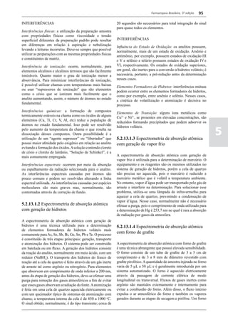 Farmacopeia Brasileira, 5ª edição   95

INTERFERÊNCIAS                                                  20 segundos são necessários para total integração do sinal
                                                                para quase todos os elementos.
Interferências físicas: a utilização da preparação amostra
com propriedades físicas como viscosidade e tensão
superficial diferentes da preparação padrão pode resultar       INTERFERÊNCIAS
em diferenças em relação à aspiração e nebulização
                                                                Influência do Estado de Oxidação: os analitos possuem,
levando a leituras incorretas. Deve-se sempre que possível
                                                                normalmente, mais de um estado de oxidação. Arsênio e
utilizar as preparações com as mesmas propriedades físicas
                                                                antimônio, por exemplo, possuem estados de oxidação III
e constituintes de matriz.
                                                                e V e selênio e telúrio possuem estados de oxidação IV e
Interferência de ionização: ocorre, normalmente, para           VI, respectivamente. Os estados de oxidação superiores,
elementos alcalinos e alcalinos terrosos que são facilmente     em geral, são inertes para a conversão a hidretos voláteis; é
ionizáveis. Quanto maior o grau de ionização menor a            necessária, portanto, a pré-redução antes da determinação
absorvância. Para minimizar interferências de ionização,        nesses casos.
é possível utilizar chamas com temperaturas mais baixas
                                                                Elementos Formadores de Hidretos: interferências mútuas
ou usar “supressores de ionização” que são elementos
                                                                podem ocorrer entre os elementos formadores de hidretos,
como o césio que se ionizam mais facilmente que o
                                                                como por exemplo, entre arsênio e selênio. Nesses casos,
analito aumentando, assim, o número de átomos no estado
                                                                a cinética de volatilização e atomização é decisiva no
fundamental.
                                                                processo.
Interferências químicas: a formação de compostos
                                                                Elementos de Transição: alguns íons metálicos como
termicamente estáveis na chama como os óxidos de alguns
                                                                Cu2+ e Ni2+, se presentes em elevadas concentrações, são
elementos (Ca, Ti, Cr, V, Al, etc) reduz a população de
                                                                reduzidos formando precipitados que podem adsorver os
átomos no estado fundamental. Isso pode ser resolvido

                                                                                                                                5
                                                                hidretos voláteis.
pelo aumento da temperatura da chama o que resulta na
dissociação desses compostos. Outra possibilidade é a
utilização de um “agente supressor” ou “libertador” que         5.2.13.1.3 Espectrometria de absorção atômica
possui maior afinidade pelo oxigênio em relação ao analito      com geração de vapor frio
evitando a formação dos óxidos. A solução contendo cloreto
de césio e cloreto de lantânio, “Solução de Schinkel”, é a
mais comumente empregada.                                       A espectrometria de absorção atômica com geração de
                                                                vapor frio é utilizada para a determinação de mercúrio. O
Interferências espectrais: ocorrem por meio da absorção         equipamento e os reagentes são os mesmos utilizados no
ou espalhamento da radiação selecionada para o analito.         sistema de geração de hidretos, porém a cela de quartzo
As interferências espectrais causadas por átomos são            não precisa ser aquecida, pois o mercúrio é reduzido a
pouco comuns e podem ser resolvidas alterando a linha           mercúrio metálico que é volátil a temperatura ambiente.
espectral utilizada. As interferências causadas por espécies    No entanto, vapor d’água pode ser transportado pelo gás de
moleculares são mais graves mas, normalmente, são               arraste e interferir na determinação. Para solucionar esse
contornadas através da correção de fundo.                       problema, utiliza-se uma lâmpada de infravermelho para
                                                                aquecer a cela de quartzo, prevenindo a condensação de
                                                                vapor d’água. Nesse caso, normalmente não é necessário
5.2.13.1.2 Espectrometria de absorção atômica                   efetuar a purga, pois o comprimento de onda utilizado para
com geração de hidretos                                         a determinação de Hg é 253,7 nm no qual é rara a absorção
                                                                de radiação por gases da atmosfera.
A espectrometria de absorção atômica com geração de
hidretos é uma técnica utilizada para a determinação            5.2.13.1.4 Espectrometria de absorção atômica
de elementos formadores de hidretos voláteis mais
comumente para As, Se, Sb, Bi, Ge, Sn, Pb e Te. O processo
                                                                com forno de grafite
é constituído de três etapas principais: geração, transporte
e atomização dos hidretos. O sistema pode ser construído        A espectrometria de absorção atômica com forno de grafite
em batelada ou em fluxo. A geração dos hidretos consiste        é uma técnica abrangente que possui elevada sensibilidade.
da reação do analito, normalmente em meio ácido, com um         O forno consiste de um tubo de grafite de 3 a 5 cm de
redutor (NaBH4). O transporte dos hidretos do frasco de         comprimento e de 3 a 8 mm de diâmetro revestido com
reação até a cela de quartzo é feito através de um gás inerte   grafite pirolítico. A quantidade de amostra injetada no forno
de arraste tal como argônio ou nitrogênio. Para elementos       varia de 5 µL a 50 µL e é geralmente introduzida por um
que absorvem em comprimento de onda inferior a 200 nm,          sistema automatizado. O forno é aquecido eletricamente
antes da etapa de geração dos hidretos, deve-se efetuar uma     através da passagem de corrente elétrica de modo
purga para remoção dos gases atmosféricos a fim de evitar       longitudinal ou transversal. Fluxos de gases inertes como
que esses gases absorvam a radiação da fonte. A atomização      argônio são mantidos externamente e internamente para
é feita em uma cela de quartzo aquecida eletricamente ou        evitar a combustão do forno. Além disso, o fluxo interno
com um queimador típico de sistemas de atomização com           expulsa o ar atmosférico do forno e também os vapores
chama; a temperatura interna da cela é de 850 a 1000 oC.        gerados durante as etapas de secagem e pirólise. Um forno
O sinal obtido, normalmente, é do tipo transiente; cerca de
 