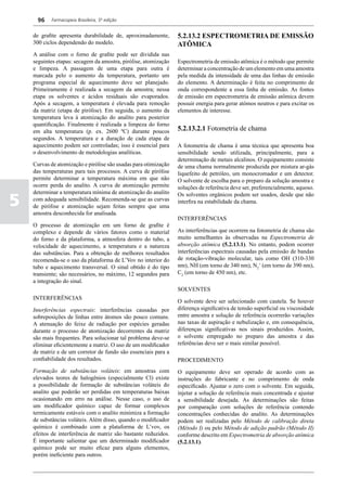 96    Farmacopeia Brasileira, 5ª edição


    de grafite apresenta durabilidade de, aproximadamente,       5.2.13.2 Espectrometria de Emissão
    300 ciclos dependendo do modelo.                             Atômica
    A análise com o forno de grafite pode ser dividida nas
    seguintes etapas: secagem da amostra, pirólise, atomização   Espectrometria de emissão atômica é o método que permite
    e limpeza. A passagem de uma etapa para outra é              determinar a concentração de um elemento em uma amostra
    marcada pelo o aumento da temperatura, portanto um           pela medida da intensidade de uma das linhas de emissão
    programa especial de aquecimento deve ser planejado.         do elemento. A determinação é feita no comprimento de
    Primeiramente é realizada a secagem da amostra; nessa        onda correspondente a essa linha de emissão. As fontes
    etapa os solventes e ácidos residuais são evaporados.        de emissão em espectrometria de emissão atômica devem
    Após a secagem, a temperatura é elevada para remoção         possuir energia para gerar atómos neutros e para excitar os
    da matriz (etapa de pirólise). Em seguida, o aumento da      elementos de interesse.
    temperatura leva à atomização do analito para posterior
    quantificação. Finalmente é realizada a limpeza do forno
    em alta temperatura (p. ex. 2600 ºC) durante poucos          5.2.13.2.1 Fotometria de chama
    segundos. A temperatura e a duração de cada etapa de
    aquecimento podem ser controladas; isso é essencial para     A fotometria de chama é uma técnica que apresenta boa
    o desenvolvimento de metodologias analíticas.                sensibilidade sendo utilizada, principalmente, para a
                                                                 determinação de metais alcalinos. O equipamento consiste
    Curvas de atomização e pirólise são usadas para otimização   de uma chama normalmente produzida por mistura ar-gás
    das temperaturas para tais processos. A curva de pirólise    liquefeito de petróleo, um monocromador e um detector.
    permite determinar a temperatura máxima em que não           O solvente de escolha para o preparo da solução amostra e
    ocorre perda do analito. A curva de atomização permite       soluções de referência deve ser, preferencialmente, aquoso.
    determinar a temperatura mínima de atomização do analito

5
                                                                 Os solventes orgânicos podem ser usados, desde que não
    com adequada sensibilidade. Recomenda-se que as curvas       interfira na estabilidade da chama.
    de pirólise e atomização sejam feitas sempre que uma
    amostra desconhecida for analisada.
                                                                 INTERFERÊNCIAS
    O processo de atomização em um forno de grafite é
    complexo e depende de vários fatores como o material         As interferências que ocorrem na fotometria de chama são
    do forno e da plataforma, a atmosfera dentro do tubo, a      muito semelhantes às observadas na Espectrometria de
    velocidade de aquecimento, a temperatura e a natureza        absorção atômica (5.2.13.1). No entanto, podem ocorrer
    das substâncias. Para a obtenção de melhores resultados      interferências espectrais causadas pela emissão de bandas
    recomenda-se o uso da plataforma de L’Vov no interior do     de rotação-vibração molecular, tais como OH (310-330
    tubo e aquecimento transversal. O sinal obtido é do tipo     nm), NH (em torno de 340 nm), N2+ (em torno de 390 nm),
    transiente; são necessários, no máximo, 12 segundos para     C2 (em torno de 450 nm), etc.
    a integração do sinal.
                                                                 SOLVENTES
    INTERFERÊNCIAS
                                                                 O solvente deve ser selecionado com cautela. Se houver
    Interferências espectrais: interferências causadas por       diferença significativa de tensão superficial ou viscosidade
    sobreposições de linhas entre átomos são pouco comuns.       entre amostra e solução de referência ocorrerão variações
    A atenuação do feixe de radiação por espécies geradas        nas taxas de aspiração e nebulização e, em consequência,
    durante o processo de atomização decorrentes da matriz       diferenças significativas nos sinais produzidos. Assim,
    são mais frequentes. Para solucionar tal problema deve-se    o solvente empregado no preparo das amostra e das
    eliminar eficientemente a matriz. O uso de um modificador    referências deve ser o mais similar possível.
    de matriz e de um corretor de fundo são essenciais para a
    confiabilidade dos resultados.                               PROCEDIMENTO
    Formação de substâncias voláteis: em amostras com            O equipamento deve ser operado de acordo com as
    elevados teores de halogênios (especialmente Cl) existe      instruções do fabricante e no comprimento de onda
    a possibilidade de formação de substâncias voláteis do       especificado. Ajustar o zero com o solvente. Em seguida,
    analito que poderão ser perdidas em temperaturas baixas      injetar a solução de referência mais concentrada e ajustar
    ocasionando em erro na análise. Nesse caso, o uso de         a sensibilidade desejada. As determinações são feitas
    um modificador químico capaz de formar complexos             por comparação com soluções de referência contendo
    termicamente estáveis com o analito minimiza a formação      concentrações conhecidas do analito. As determinações
    de substâncias voláteis. Além disso, quando o modificador    podem ser realizadas pelo Método de calibração direta
    químico é combinado com a plataforma de L’vov, os            (Método I) ou pelo Método de adição padrão (Método II)
    efeitos de interferência de matriz são bastante reduzidos.   conforme descrito em Espectrometria de absorção atômica
    É importante salientar que um determinado modificador        (5.2.13.1).
    químico pode ser muito eficaz para alguns elementos,
    porém ineficiente para outros.
 