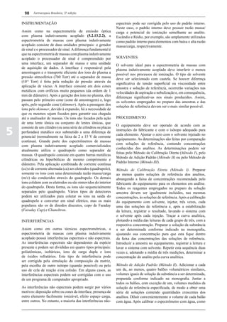 98    Farmacopeia Brasileira, 5ª edição


    INSTRUMENTAÇÃO                                                  espectrais pode ser corrigida pelo uso de padrão interno.
                                                                    Neste caso, o padrão interno deve possuir razão massa/
    Assim como na espectrometria de emissão óptica                  carga e potencial de ionização semelhante ao analito.
    com plasma indutivamente acoplado (5.2.13.2.2), a               Escândio e Ródio, por exemplo, são amplamente utilizados
    espectrometria de massas com plasma indutivamente               como padrão interno para elementos com baixa e alta razão
    acoplado consiste de duas unidades principais: o gerador        massa/carga, respectivamente.
    de sinal e o processador de sinal. A diferença fundamental é
    que na espectrometria de massas com plasma indutivamente
    acoplado o processador de sinal é compreendido por              SOLVENTES
    uma interface, um separador de massa e uma unidade
                                                                    O solvente ideal para a espectrometria de massas com
    de aquisição de dados. A interface é responsável pela
                                                                    plasma indutivamente acoplado deve interferir o menos
    amostragem e o transporte eficiente dos íons do plasma a
                                                                    possível nos processos de ionização. O tipo de solvente
    pressão atmosférica (760 Torr) até o separador de massa
                                                                    deve ser selecionado com cautela. Se houver diferença
    (10-6 Torr) é feita pela redução de pressão através da
                                                                    significativa de tensão superficial ou viscosidade entre
    aplicação de vácuo. A interface consiste em dois cones
                                                                    amostra e solução de referência, ocorrerão variações nas
    metálicos com orifícios muito pequenos (da ordem de 1
                                                                    velocidades de aspiração e nebulização e, em consequência,
    mm de diâmetro). Após a geração dos íons no plasma, eles
                                                                    diferenças significativas nos sinais produzidos. Assim,
    passam pelo primeiro cone (cone de amostragem) e, logo
                                                                    os solventes empregados no preparo das amostras e das
    após, pelo segundo cone (skimmer). Após a passagem dos
                                                                    soluções de referência devem ser o mais similar possível.
    íons pelo skimmer, devido à expansão, há a necessidade de
    que os mesmos sejam focados para garantir sua chegada
    até o analisador de massas. Os íons são focados pela ação       PROCEDIMENTO
    de uma lente iônica ou conjunto de lentes iônicas, que
                                                                    O equipamento deve ser operado de acordo com as

5
    consiste de um cilindro (ou uma série de cilindros ou placas
                                                                    instruções do fabricante e com o isótopo adequado para
    perfuradas) metálico oco submetido a uma diferença de
                                                                    cada elemento. Ajustar o zero com o solvente injetado no
    potencial (normalmente na faixa de 2 a 15 V de corrente
                                                                    equipamento. As determinações são feitas por comparação
    contínua). Grande parte dos espectrômetros de massas
                                                                    com soluções de referência, contendo concentrações
    com plasma indutivamente acoplado comercializados
                                                                    conhecidas dos analitos. As determinações podem ser
    atualmente utiliza o quadrupolo como separador de
                                                                    feitas pelo Método de Calibração Direta (Método I), pelo
    massas. O quadrupolo consiste em quatro barras metálicas
                                                                    Método de Adição Padrão (Método II) ou pelo Método de
    cilíndricas ou hiperbólicas de mesmo comprimento e
                                                                    Padrão Interno (Método III).
    diâmetro. Pela aplicação combinada de corrente contínua
    (cc) e de corrente alternada (ca) aos eletrodos (quadrupolo),   Método de Calibração Direta (Método I). Preparar
    somente os íons com uma determinada razão massa/carga           ao menos quatro soluções de referência dos analitos,
    (m/z) são conduzidos através do quadrupolo. Os demais           abrangendo a faixa de concentrações recomendada pelo
    íons colidem com os eletrodos ou são removidos do interior      fabricante do equipamento para os elementos em análise.
    do quadrupolo. Desta forma, os íons são sequencialmente         Todos os reagentes empregados no preparo da solução
    separados pelo quadrupolo. Vários tipos de detectores           amostra devem ser igualmente incluídos, nas mesmas
    podem ser utilizados para coletar os íons na saída do           concentrações, às soluções de referência. Após a calibração
    quadrupolo e converter em sinal elétrico, mas os mais           do equipamento com solvente, injetar, três vezes, cada
    populares são os de dinodos discretos, copo de Faraday          uma das soluções de referência e, após a estabilização
    (Faraday Cup) e Chaneltron.                                     da leitura, registrar o resultado, lavando o sistema com
                                                                    o solvente após cada injeção. Traçar a curva analítica,
    INTERFERÊNCIAS                                                  plotando a média das leituras de cada grupo de três, com a
                                                                    respectiva concentração. Preparar a solução da substância
    Assim como em outras técnicas espectrométricas, a               a ser determinada conforme indicado na monografia,
    espectrometria de massas com plasma indutivamente               ajustando sua concentração para que esta fique dentro
    acoplado possui interferências espectrais e não espectrais.     da faixa das concentrações das soluções de referência.
    As interferências espectrais são dependentes da espécie         Introduzir a amostra no equipamento, registrar a leitura e
    presente e podem ser divididas em quatro tipos principais:      lavar o sistema com solvente. Repetir esta sequência duas
    poliatômicas, isobáricas, íons de carga dupla e íons            vezes e, adotando a média de três medições, determinar a
    de óxidos refratários. Este tipo de interferência pode          concentração do analito pela curva analítica.
    ser corrigida pela simulação da composição da matriz,
    pela escolha de outro isótopo (quando possível) ou pelo         Método de Adição Padrão (Método II). Adicionar a cada
    uso de cela de reação e/ou colisão. Em alguns casos, as         um de, ao menos, quatro balões volumétricos similares,
    interferências espectrais podem ser corrigidas com o uso        volumes iguais de solução da substância a ser determinada,
    de um programa de computador apropriado.                        preparada conforme indicado na monografia. Juntar a
                                                                    todos os balões, com exceção de um, volumes medidos da
    As interferências não espectrais podem surgir por vários        solução de referência especificada, de modo a obter uma
    motivos: deposição sobre os cones da interface, presença de     série de soluções contendo quantidades crescentes dos
    outro elemento facilmente ionizável, efeito espaço carga,       analitos. Diluir convenientemente o volume de cada balão
    entre outros. No entanto, a maioria das interferências não-     com água. Após calibrar o espectrômetro com água, como
 